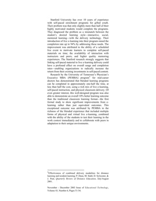 November - December 2003 Issue of Educational Technology,
Volume 43, Number 6, Pages 51-54.
Stanford University has over 10 years of experience
with self-paced enrichment programs for gifted youth.
Their problem was that only slightly more than half of their
highly motivated students would complete the programs.
They diagnosed the problem as a mismatch between the
student’s desired learning style—interactive, social,
mentored learning—with the delivery technology. Their
introduction of live e-learning into their program raised the
completion rate up to 94% by addressing these needs. The
improvement was attributed to the ability of a scheduled
live event to motivate learners to complete self-paced
materials on time; the availability of interaction with
instructors and peers; and higher quality mentoring
experiences. The Stanford research strongly suggests that
linking self-paced material to live e-learning delivery could
have a profound effect on overall usage and completion
rates—enabling organizations to radically increase the
return from their existing investments in self-paced content.
Research by the University of Tennessee’s Physician’s
Executive MBA (PEMBA) program* for mid-career
doctors has demonstrated that blended learning programs
can be completed in approximately one-half the time, at
less than half the cost, using a rich mix of live e-learning,
self-paced instruction, and physical classroom delivery. Of
even greater interest, this well-designed program was also
able to demonstrate an overall 10% better learning outcome
than the traditional classroom learning format—the first
formal study to show significant improvements from e-
learning rather than just equivalent outcomes. This
exceptional outcome was attributed by PEMBA to the
richness of the blended experience that included multiple
forms of physical and virtual live e-learning, combined
with the ability of the students to test their learning in the
work context immediately and to collaborate with peers in
adaptation to their unique environments.
*Effectiveness of combined delivery modalities for distance
learning and resident learning; P. Dean, M. Stahl, D. Sylwester, &
J. Peat; Quarterly Review of Distance Education, July/August
2001.
 