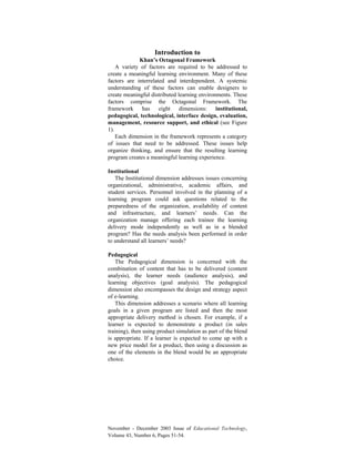 November - December 2003 Issue of Educational Technology,
Volume 43, Number 6, Pages 51-54.
Introduction to
Khan’s Octagonal Framework
A variety of factors are required to be addressed to
create a meaningful learning environment. Many of these
factors are interrelated and interdependent. A systemic
understanding of these factors can enable designers to
create meaningful distributed learning environments. These
factors comprise the Octagonal Framework. The
framework has eight dimensions: institutional,
pedagogical, technological, interface design, evaluation,
management, resource support, and ethical (see Figure
1).
Each dimension in the framework represents a category
of issues that need to be addressed. These issues help
organize thinking, and ensure that the resulting learning
program creates a meaningful learning experience.
Institutional
The Institutional dimension addresses issues concerning
organizational, administrative, academic affairs, and
student services. Personnel involved in the planning of a
learning program could ask questions related to the
preparedness of the organization, availability of content
and infrastructure, and learners’ needs. Can the
organization manage offering each trainee the learning
delivery mode independently as well as in a blended
program? Has the needs analysis been performed in order
to understand all learners’ needs?
Pedagogical
The Pedagogical dimension is concerned with the
combination of content that has to be delivered (content
analysis), the learner needs (audience analysis), and
learning objectives (goal analysis). The pedagogical
dimension also encompasses the design and strategy aspect
of e-learning.
This dimension addresses a scenario where all learning
goals in a given program are listed and then the most
appropriate delivery method is chosen. For example, if a
learner is expected to demonstrate a product (in sales
training), then using product simulation as part of the blend
is appropriate. If a learner is expected to come up with a
new price model for a product, then using a discussion as
one of the elements in the blend would be an appropriate
choice.
 