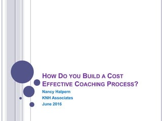 HOW DO YOU BUILD A COST
EFFECTIVE COACHING PROCESS?
Nancy Halpern
KNH Associates
June 2016
 