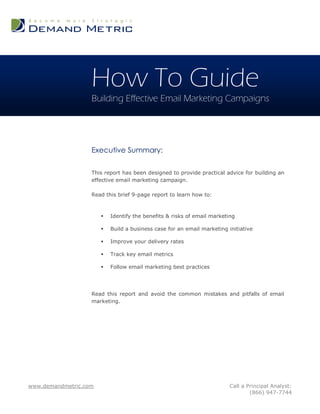 How To Guide
                   Building Effective Email Marketing Campaigns




                   Executive Summary:

                   This report has been designed to provide practical advice for building an
                   effective email marketing campaign.

                   Read this brief 9-page report to learn how to:



                          Identify the benefits & risks of email marketing

                          Build a business case for an email marketing initiative

                          Improve your delivery rates

                          Track key email metrics

                          Follow email marketing best practices




                   Read this report and avoid the common mistakes and pitfalls of email
                   marketing.




www.demandmetric.com                                                     Call a Principal Analyst:
                                                                                 (866) 947-7744
 