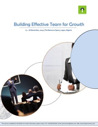 Building Effective Team for Growth 
17 – 18 November, 2014 | The Resource Space, Lagos, Nigeria. 
This course is available for IN-HOUSE; For Further information, please contact: Tel: +234 8037202432, Email: petronomics@yahoo.com. Web: www.thepetronomics.com 
 