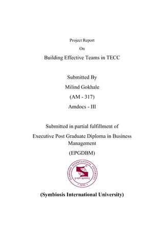Project Report
On
Building Effective Teams in TECC
Submitted By
Milind Gokhale
(AM - 317)
Amdocs - III
Submitted in partial fulfillment of
Executive Post Graduate Diploma in Business
Management
(EPGDBM)
(Symbiosis International University)
 