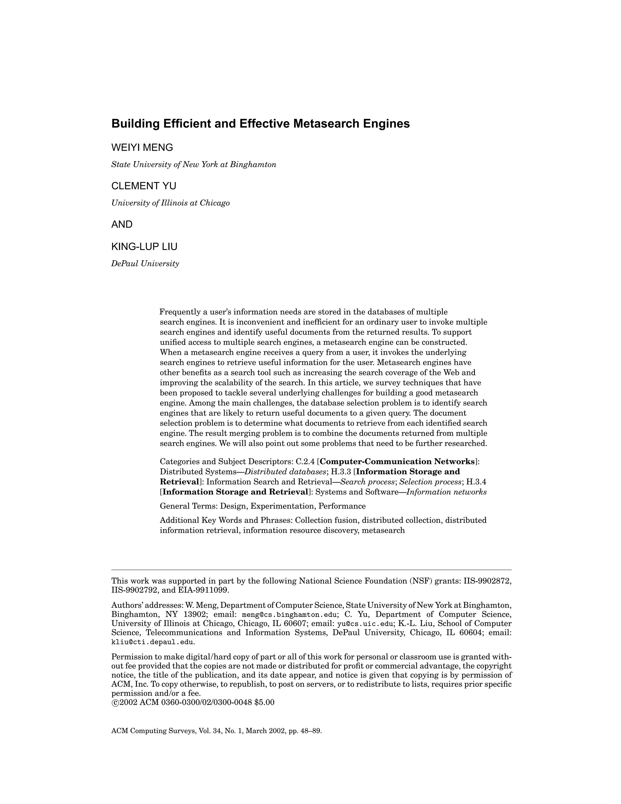 Building Efﬁcient and Effective Metasearch Engines
WEIYI MENG
State University of New York at Binghamton

CLEMENT YU
University of Illinois at Chicago

AND
KING-LUP LIU
DePaul University

Frequently a user’s information needs are stored in the databases of multiple
search engines. It is inconvenient and inefﬁcient for an ordinary user to invoke multiple
search engines and identify useful documents from the returned results. To support
uniﬁed access to multiple search engines, a metasearch engine can be constructed.
When a metasearch engine receives a query from a user, it invokes the underlying
search engines to retrieve useful information for the user. Metasearch engines have
other beneﬁts as a search tool such as increasing the search coverage of the Web and
improving the scalability of the search. In this article, we survey techniques that have
been proposed to tackle several underlying challenges for building a good metasearch
engine. Among the main challenges, the database selection problem is to identify search
engines that are likely to return useful documents to a given query. The document
selection problem is to determine what documents to retrieve from each identiﬁed search
engine. The result merging problem is to combine the documents returned from multiple
search engines. We will also point out some problems that need to be further researched.
Categories and Subject Descriptors: C.2.4 [Computer-Communication Networks]:
Distributed Systems—Distributed databases; H.3.3 [Information Storage and
Retrieval]: Information Search and Retrieval—Search process; Selection process; H.3.4
[Information Storage and Retrieval]: Systems and Software—Information networks
General Terms: Design, Experimentation, Performance
Additional Key Words and Phrases: Collection fusion, distributed collection, distributed
information retrieval, information resource discovery, metasearch

This work was supported in part by the following National Science Foundation (NSF) grants: IIS-9902872,
IIS-9902792, and EIA-9911099.
Authors’ addresses: W. Meng, Department of Computer Science, State University of New York at Binghamton,
Binghamton, NY 13902; email: meng@cs.binghamton.edu; C. Yu, Department of Computer Science,
University of Illinois at Chicago, Chicago, IL 60607; email: yu@cs.uic.edu; K.-L. Liu, School of Computer
Science, Telecommunications and Information Systems, DePaul University, Chicago, IL 60604; email:
kliu@cti.depaul.edu.
Permission to make digital/hard copy of part or all of this work for personal or classroom use is granted without fee provided that the copies are not made or distributed for proﬁt or commercial advantage, the copyright
notice, the title of the publication, and its date appear, and notice is given that copying is by permission of
ACM, Inc. To copy otherwise, to republish, to post on servers, or to redistribute to lists, requires prior speciﬁc
permission and/or a fee.
c 2002 ACM 0360-0300/02/0300-0048 $5.00

ACM Computing Surveys, Vol. 34, No. 1, March 2002, pp. 48–89.

 