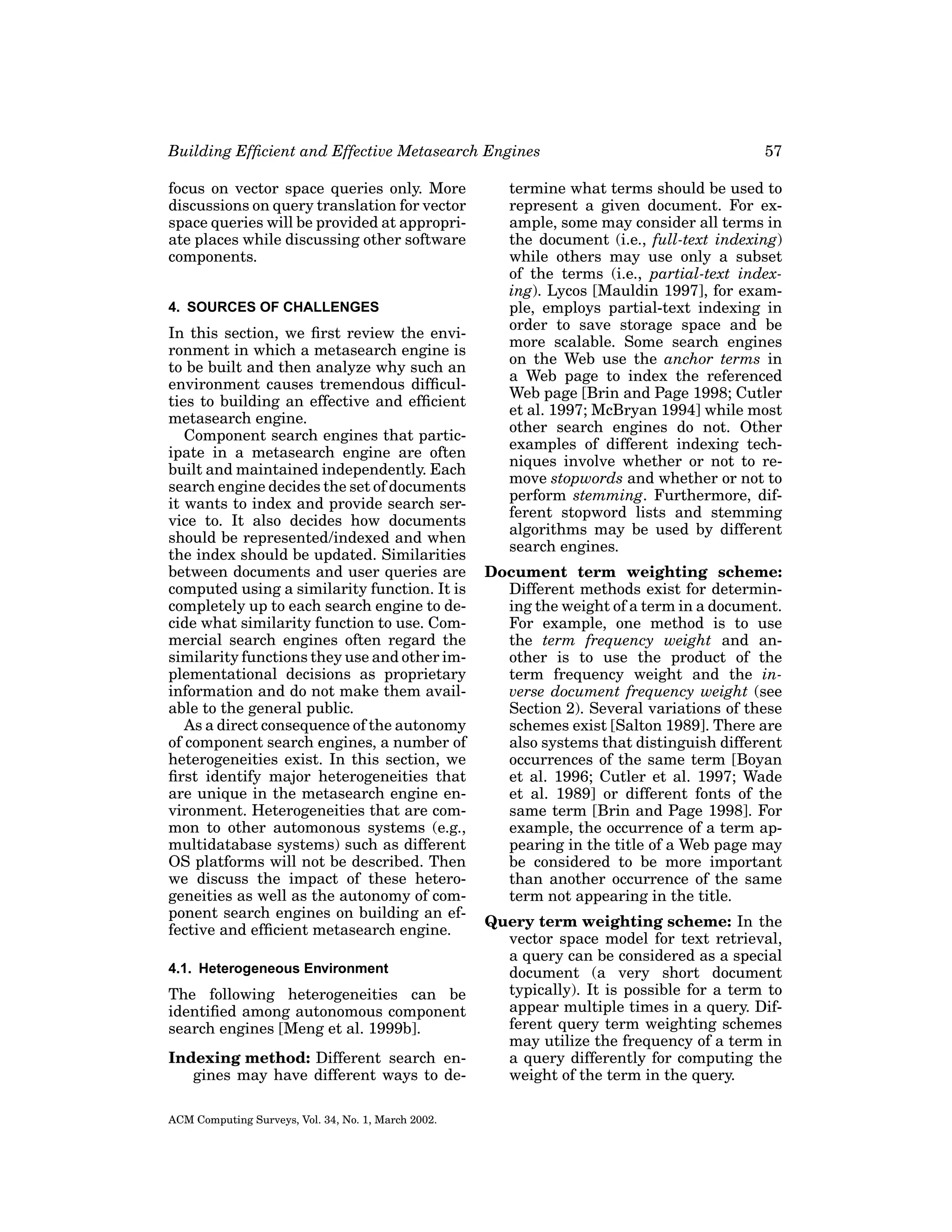 Building Efﬁcient and Effective Metasearch Engines
focus on vector space queries only. More
discussions on query translation for vector
space queries will be provided at appropriate places while discussing other software
components.
4. SOURCES OF CHALLENGES

In this section, we ﬁrst review the environment in which a metasearch engine is
to be built and then analyze why such an
environment causes tremendous difﬁculties to building an effective and efﬁcient
metasearch engine.
Component search engines that participate in a metasearch engine are often
built and maintained independently. Each
search engine decides the set of documents
it wants to index and provide search service to. It also decides how documents
should be represented/indexed and when
the index should be updated. Similarities
between documents and user queries are
computed using a similarity function. It is
completely up to each search engine to decide what similarity function to use. Commercial search engines often regard the
similarity functions they use and other implementational decisions as proprietary
information and do not make them available to the general public.
As a direct consequence of the autonomy
of component search engines, a number of
heterogeneities exist. In this section, we
ﬁrst identify major heterogeneities that
are unique in the metasearch engine environment. Heterogeneities that are common to other automonous systems (e.g.,
multidatabase systems) such as different
OS platforms will not be described. Then
we discuss the impact of these heterogeneities as well as the autonomy of component search engines on building an effective and efﬁcient metasearch engine.
4.1. Heterogeneous Environment

The following heterogeneities can be
identiﬁed among autonomous component
search engines [Meng et al. 1999b].
Indexing method: Different search engines may have different ways to deACM Computing Surveys, Vol. 34, No. 1, March 2002.

57

termine what terms should be used to
represent a given document. For example, some may consider all terms in
the document (i.e., full-text indexing)
while others may use only a subset
of the terms (i.e., partial-text indexing). Lycos [Mauldin 1997], for example, employs partial-text indexing in
order to save storage space and be
more scalable. Some search engines
on the Web use the anchor terms in
a Web page to index the referenced
Web page [Brin and Page 1998; Cutler
et al. 1997; McBryan 1994] while most
other search engines do not. Other
examples of different indexing techniques involve whether or not to remove stopwords and whether or not to
perform stemming. Furthermore, different stopword lists and stemming
algorithms may be used by different
search engines.
Document term weighting scheme:
Different methods exist for determining the weight of a term in a document.
For example, one method is to use
the term frequency weight and another is to use the product of the
term frequency weight and the inverse document frequency weight (see
Section 2). Several variations of these
schemes exist [Salton 1989]. There are
also systems that distinguish different
occurrences of the same term [Boyan
et al. 1996; Cutler et al. 1997; Wade
et al. 1989] or different fonts of the
same term [Brin and Page 1998]. For
example, the occurrence of a term appearing in the title of a Web page may
be considered to be more important
than another occurrence of the same
term not appearing in the title.
Query term weighting scheme: In the
vector space model for text retrieval,
a query can be considered as a special
document (a very short document
typically). It is possible for a term to
appear multiple times in a query. Different query term weighting schemes
may utilize the frequency of a term in
a query differently for computing the
weight of the term in the query.

 
