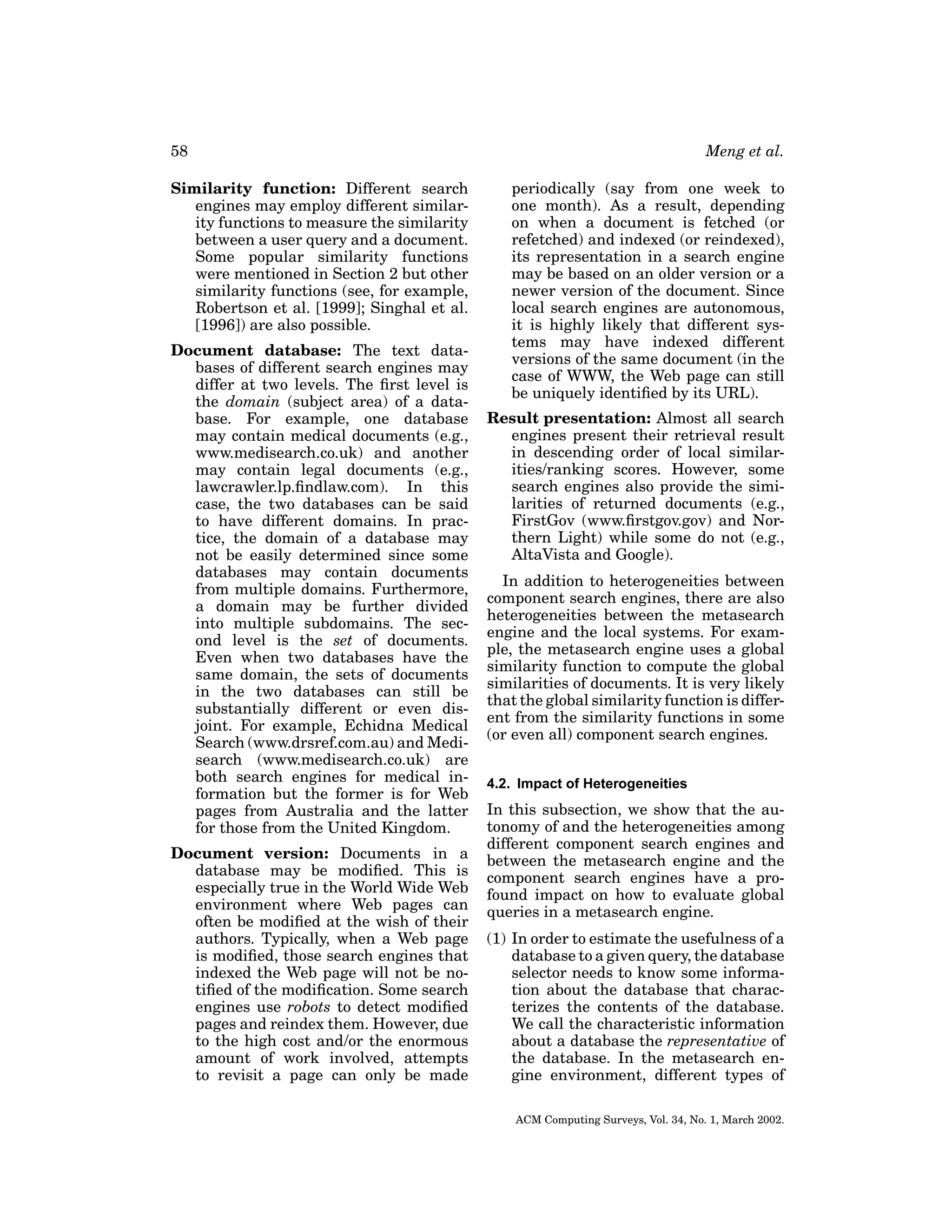 58
Similarity function: Different search
engines may employ different similarity functions to measure the similarity
between a user query and a document.
Some popular similarity functions
were mentioned in Section 2 but other
similarity functions (see, for example,
Robertson et al. [1999]; Singhal et al.
[1996]) are also possible.
Document database: The text databases of different search engines may
differ at two levels. The ﬁrst level is
the domain (subject area) of a database. For example, one database
may contain medical documents (e.g.,
www.medisearch.co.uk) and another
may contain legal documents (e.g.,
lawcrawler.lp.ﬁndlaw.com). In this
case, the two databases can be said
to have different domains. In practice, the domain of a database may
not be easily determined since some
databases may contain documents
from multiple domains. Furthermore,
a domain may be further divided
into multiple subdomains. The second level is the set of documents.
Even when two databases have the
same domain, the sets of documents
in the two databases can still be
substantially different or even disjoint. For example, Echidna Medical
Search (www.drsref.com.au) and Medisearch (www.medisearch.co.uk) are
both search engines for medical information but the former is for Web
pages from Australia and the latter
for those from the United Kingdom.
Document version: Documents in a
database may be modiﬁed. This is
especially true in the World Wide Web
environment where Web pages can
often be modiﬁed at the wish of their
authors. Typically, when a Web page
is modiﬁed, those search engines that
indexed the Web page will not be notiﬁed of the modiﬁcation. Some search
engines use robots to detect modiﬁed
pages and reindex them. However, due
to the high cost and/or the enormous
amount of work involved, attempts
to revisit a page can only be made

Meng et al.
periodically (say from one week to
one month). As a result, depending
on when a document is fetched (or
refetched) and indexed (or reindexed),
its representation in a search engine
may be based on an older version or a
newer version of the document. Since
local search engines are autonomous,
it is highly likely that different systems may have indexed different
versions of the same document (in the
case of WWW, the Web page can still
be uniquely identiﬁed by its URL).
Result presentation: Almost all search
engines present their retrieval result
in descending order of local similarities/ranking scores. However, some
search engines also provide the similarities of returned documents (e.g.,
FirstGov (www.ﬁrstgov.gov) and Northern Light) while some do not (e.g.,
AltaVista and Google).
In addition to heterogeneities between
component search engines, there are also
heterogeneities between the metasearch
engine and the local systems. For example, the metasearch engine uses a global
similarity function to compute the global
similarities of documents. It is very likely
that the global similarity function is different from the similarity functions in some
(or even all) component search engines.
4.2. Impact of Heterogeneities

In this subsection, we show that the autonomy of and the heterogeneities among
different component search engines and
between the metasearch engine and the
component search engines have a profound impact on how to evaluate global
queries in a metasearch engine.
(1) In order to estimate the usefulness of a
database to a given query, the database
selector needs to know some information about the database that characterizes the contents of the database.
We call the characteristic information
about a database the representative of
the database. In the metasearch engine environment, different types of
ACM Computing Surveys, Vol. 34, No. 1, March 2002.

 