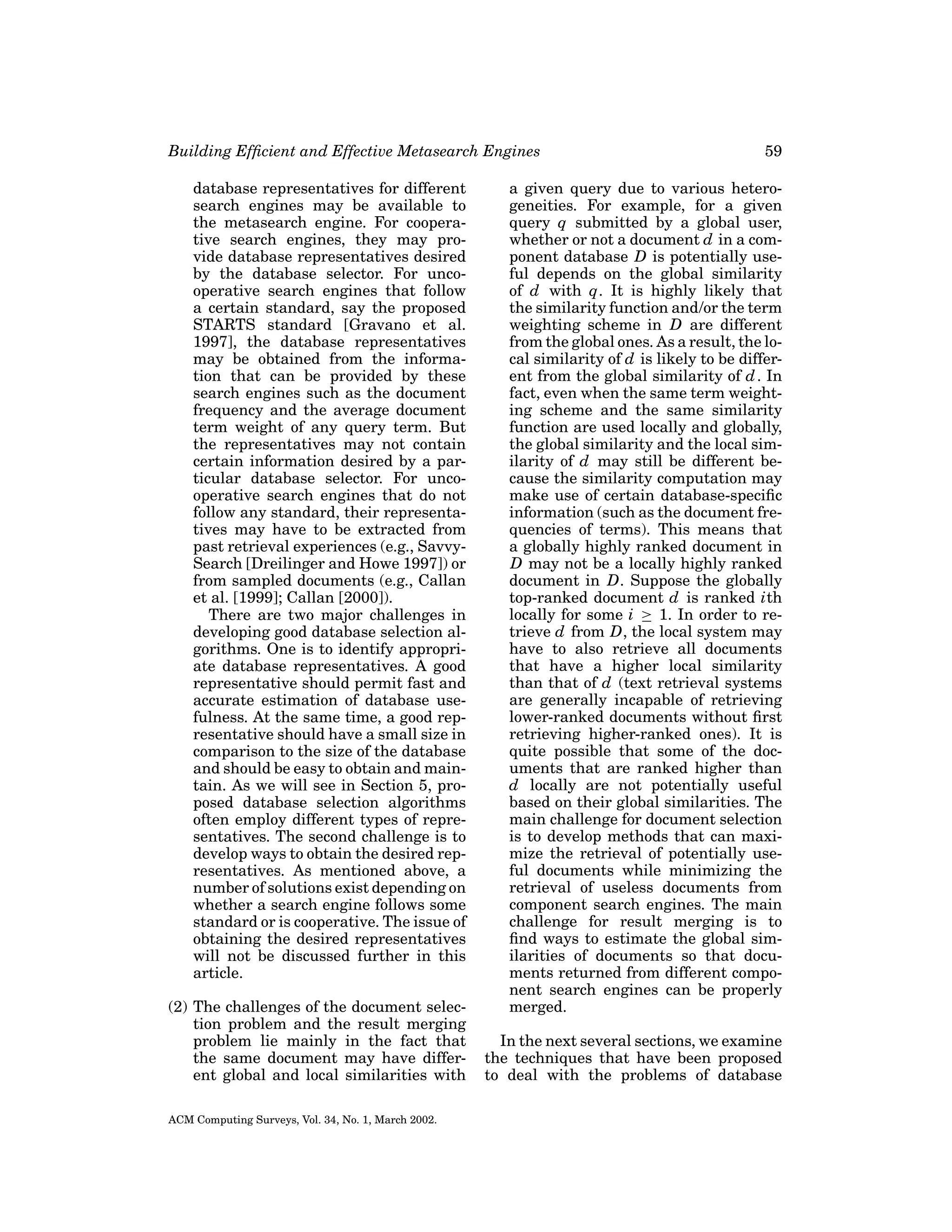 Building Efﬁcient and Effective Metasearch Engines
database representatives for different
search engines may be available to
the metasearch engine. For cooperative search engines, they may provide database representatives desired
by the database selector. For uncooperative search engines that follow
a certain standard, say the proposed
STARTS standard [Gravano et al.
1997], the database representatives
may be obtained from the information that can be provided by these
search engines such as the document
frequency and the average document
term weight of any query term. But
the representatives may not contain
certain information desired by a particular database selector. For uncooperative search engines that do not
follow any standard, their representatives may have to be extracted from
past retrieval experiences (e.g., SavvySearch [Dreilinger and Howe 1997]) or
from sampled documents (e.g., Callan
et al. [1999]; Callan [2000]).
There are two major challenges in
developing good database selection algorithms. One is to identify appropriate database representatives. A good
representative should permit fast and
accurate estimation of database usefulness. At the same time, a good representative should have a small size in
comparison to the size of the database
and should be easy to obtain and maintain. As we will see in Section 5, proposed database selection algorithms
often employ different types of representatives. The second challenge is to
develop ways to obtain the desired representatives. As mentioned above, a
number of solutions exist depending on
whether a search engine follows some
standard or is cooperative. The issue of
obtaining the desired representatives
will not be discussed further in this
article.
(2) The challenges of the document selection problem and the result merging
problem lie mainly in the fact that
the same document may have different global and local similarities with
ACM Computing Surveys, Vol. 34, No. 1, March 2002.

59

a given query due to various heterogeneities. For example, for a given
query q submitted by a global user,
whether or not a document d in a component database D is potentially useful depends on the global similarity
of d with q. It is highly likely that
the similarity function and/or the term
weighting scheme in D are different
from the global ones. As a result, the local similarity of d is likely to be different from the global similarity of d . In
fact, even when the same term weighting scheme and the same similarity
function are used locally and globally,
the global similarity and the local similarity of d may still be different because the similarity computation may
make use of certain database-speciﬁc
information (such as the document frequencies of terms). This means that
a globally highly ranked document in
D may not be a locally highly ranked
document in D. Suppose the globally
top-ranked document d is ranked ith
locally for some i ≥ 1. In order to retrieve d from D, the local system may
have to also retrieve all documents
that have a higher local similarity
than that of d (text retrieval systems
are generally incapable of retrieving
lower-ranked documents without ﬁrst
retrieving higher-ranked ones). It is
quite possible that some of the documents that are ranked higher than
d locally are not potentially useful
based on their global similarities. The
main challenge for document selection
is to develop methods that can maximize the retrieval of potentially useful documents while minimizing the
retrieval of useless documents from
component search engines. The main
challenge for result merging is to
ﬁnd ways to estimate the global similarities of documents so that documents returned from different component search engines can be properly
merged.
In the next several sections, we examine
the techniques that have been proposed
to deal with the problems of database

 