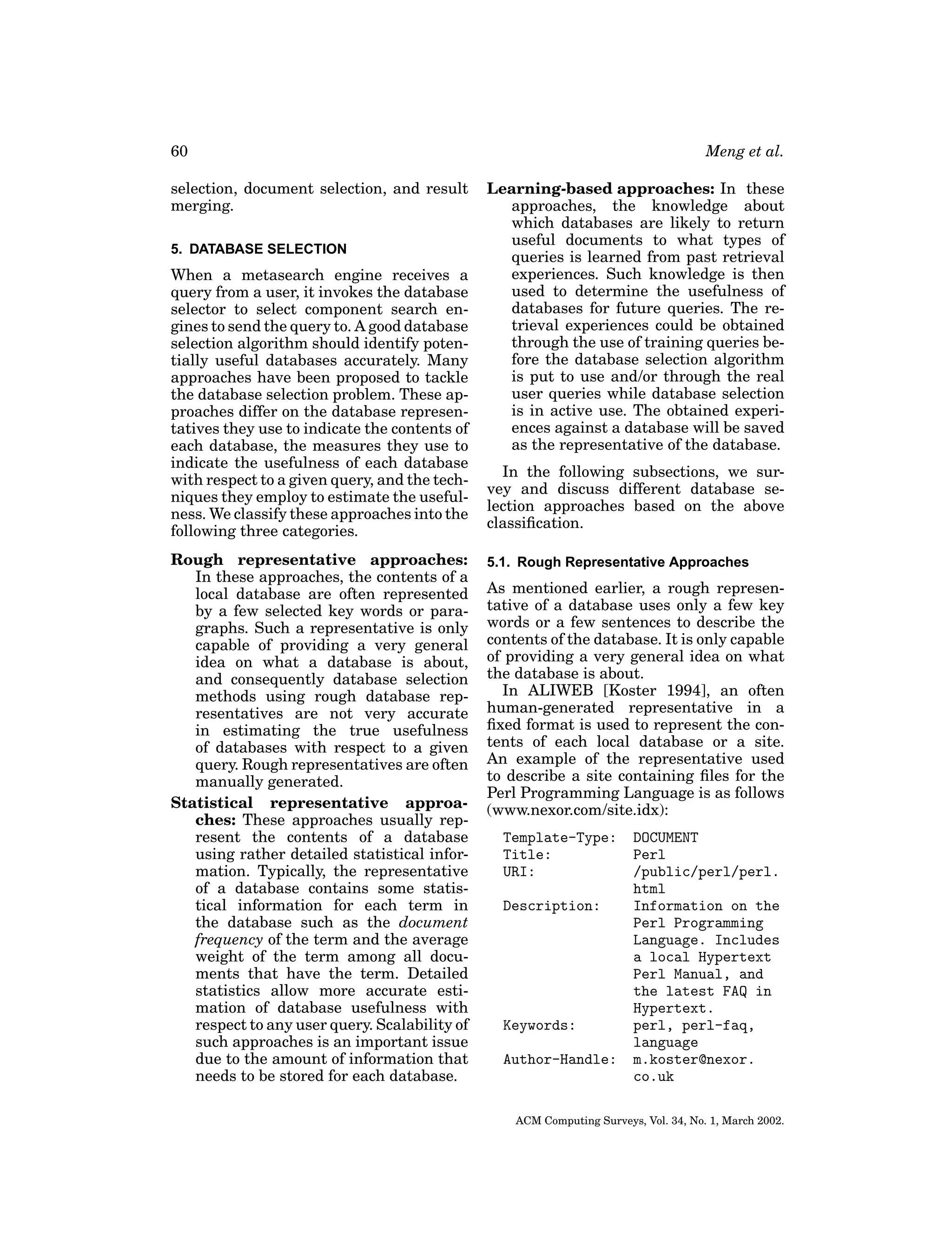 60
selection, document selection, and result
merging.
5. DATABASE SELECTION

When a metasearch engine receives a
query from a user, it invokes the database
selector to select component search engines to send the query to. A good database
selection algorithm should identify potentially useful databases accurately. Many
approaches have been proposed to tackle
the database selection problem. These approaches differ on the database representatives they use to indicate the contents of
each database, the measures they use to
indicate the usefulness of each database
with respect to a given query, and the techniques they employ to estimate the usefulness. We classify these approaches into the
following three categories.
Rough representative approaches:
In these approaches, the contents of a
local database are often represented
by a few selected key words or paragraphs. Such a representative is only
capable of providing a very general
idea on what a database is about,
and consequently database selection
methods using rough database representatives are not very accurate
in estimating the true usefulness
of databases with respect to a given
query. Rough representatives are often
manually generated.
Statistical representative approaches: These approaches usually represent the contents of a database
using rather detailed statistical information. Typically, the representative
of a database contains some statistical information for each term in
the database such as the document
frequency of the term and the average
weight of the term among all documents that have the term. Detailed
statistics allow more accurate estimation of database usefulness with
respect to any user query. Scalability of
such approaches is an important issue
due to the amount of information that
needs to be stored for each database.

Meng et al.
Learning-based approaches: In these
approaches, the knowledge about
which databases are likely to return
useful documents to what types of
queries is learned from past retrieval
experiences. Such knowledge is then
used to determine the usefulness of
databases for future queries. The retrieval experiences could be obtained
through the use of training queries before the database selection algorithm
is put to use and/or through the real
user queries while database selection
is in active use. The obtained experiences against a database will be saved
as the representative of the database.
In the following subsections, we survey and discuss different database selection approaches based on the above
classiﬁcation.
5.1. Rough Representative Approaches

As mentioned earlier, a rough representative of a database uses only a few key
words or a few sentences to describe the
contents of the database. It is only capable
of providing a very general idea on what
the database is about.
In ALIWEB [Koster 1994], an often
human-generated representative in a
ﬁxed format is used to represent the contents of each local database or a site.
An example of the representative used
to describe a site containing ﬁles for the
Perl Programming Language is as follows
(www.nexor.com/site.idx):
Template-Type:
Title:
URI:
Description:

Keywords:
Author-Handle:

DOCUMENT
Perl
/public/perl/perl.
html
Information on the
Perl Programming
Language. Includes
a local Hypertext
Perl Manual, and
the latest FAQ in
Hypertext.
perl, perl-faq,
language
m.koster@nexor.
co.uk

ACM Computing Surveys, Vol. 34, No. 1, March 2002.

 