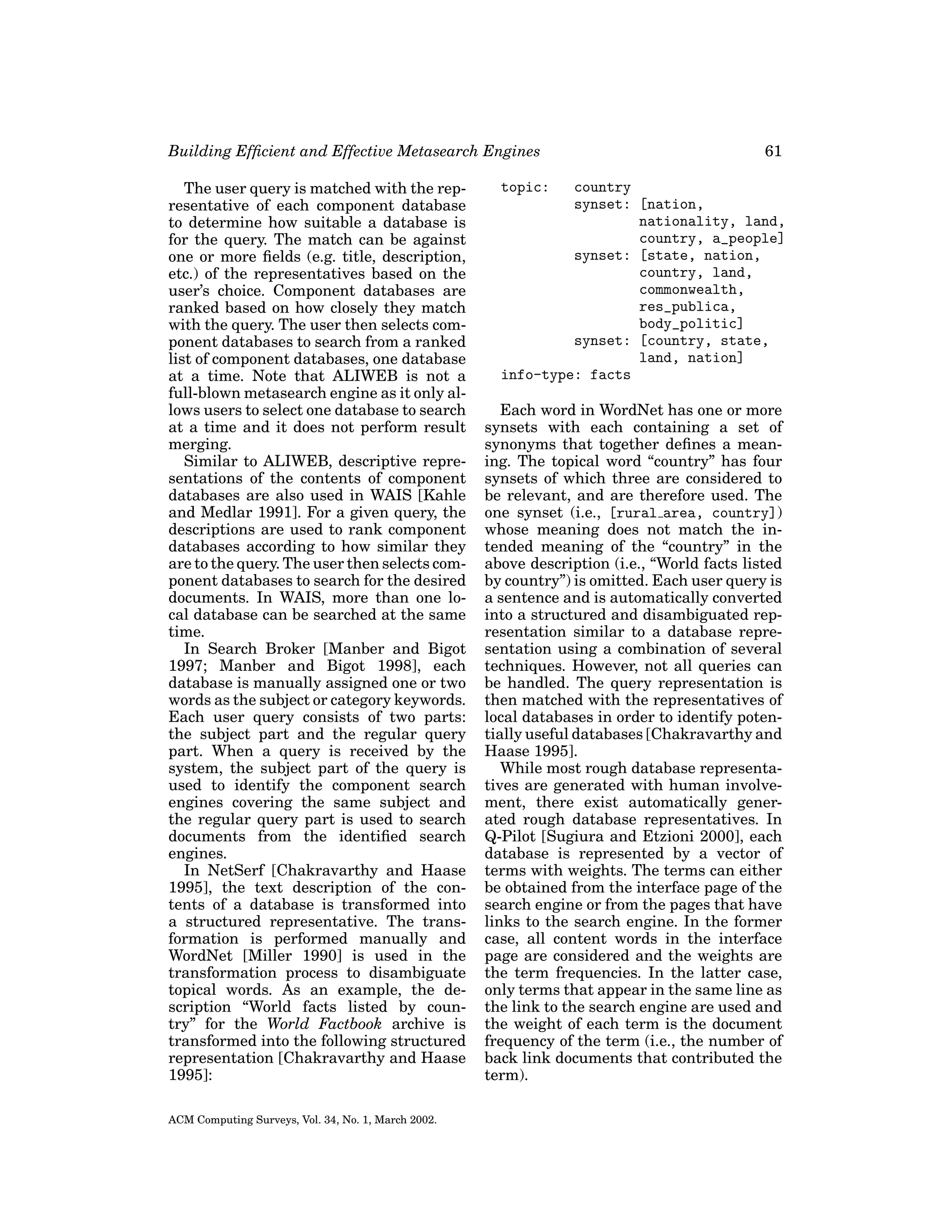 Building Efﬁcient and Effective Metasearch Engines
The user query is matched with the representative of each component database
to determine how suitable a database is
for the query. The match can be against
one or more ﬁelds (e.g. title, description,
etc.) of the representatives based on the
user’s choice. Component databases are
ranked based on how closely they match
with the query. The user then selects component databases to search from a ranked
list of component databases, one database
at a time. Note that ALIWEB is not a
full-blown metasearch engine as it only allows users to select one database to search
at a time and it does not perform result
merging.
Similar to ALIWEB, descriptive representations of the contents of component
databases are also used in WAIS [Kahle
and Medlar 1991]. For a given query, the
descriptions are used to rank component
databases according to how similar they
are to the query. The user then selects component databases to search for the desired
documents. In WAIS, more than one local database can be searched at the same
time.
In Search Broker [Manber and Bigot
1997; Manber and Bigot 1998], each
database is manually assigned one or two
words as the subject or category keywords.
Each user query consists of two parts:
the subject part and the regular query
part. When a query is received by the
system, the subject part of the query is
used to identify the component search
engines covering the same subject and
the regular query part is used to search
documents from the identiﬁed search
engines.
In NetSerf [Chakravarthy and Haase
1995], the text description of the contents of a database is transformed into
a structured representative. The transformation is performed manually and
WordNet [Miller 1990] is used in the
transformation process to disambiguate
topical words. As an example, the description “World facts listed by country” for the World Factbook archive is
transformed into the following structured
representation [Chakravarthy and Haase
1995]:
ACM Computing Surveys, Vol. 34, No. 1, March 2002.

61

topic:

country
synset: [nation,
nationality, land,
country, a_people]
synset: [state, nation,
country, land,
commonwealth,
res_publica,
body_politic]
synset: [country, state,
land, nation]
info-type: facts
Each word in WordNet has one or more
synsets with each containing a set of
synonyms that together deﬁnes a meaning. The topical word “country” has four
synsets of which three are considered to
be relevant, and are therefore used. The
one synset (i.e., [rural area, country])
whose meaning does not match the intended meaning of the “country” in the
above description (i.e., “World facts listed
by country”) is omitted. Each user query is
a sentence and is automatically converted
into a structured and disambiguated representation similar to a database representation using a combination of several
techniques. However, not all queries can
be handled. The query representation is
then matched with the representatives of
local databases in order to identify potentially useful databases [Chakravarthy and
Haase 1995].
While most rough database representatives are generated with human involvement, there exist automatically generated rough database representatives. In
Q-Pilot [Sugiura and Etzioni 2000], each
database is represented by a vector of
terms with weights. The terms can either
be obtained from the interface page of the
search engine or from the pages that have
links to the search engine. In the former
case, all content words in the interface
page are considered and the weights are
the term frequencies. In the latter case,
only terms that appear in the same line as
the link to the search engine are used and
the weight of each term is the document
frequency of the term (i.e., the number of
back link documents that contributed the
term).

 