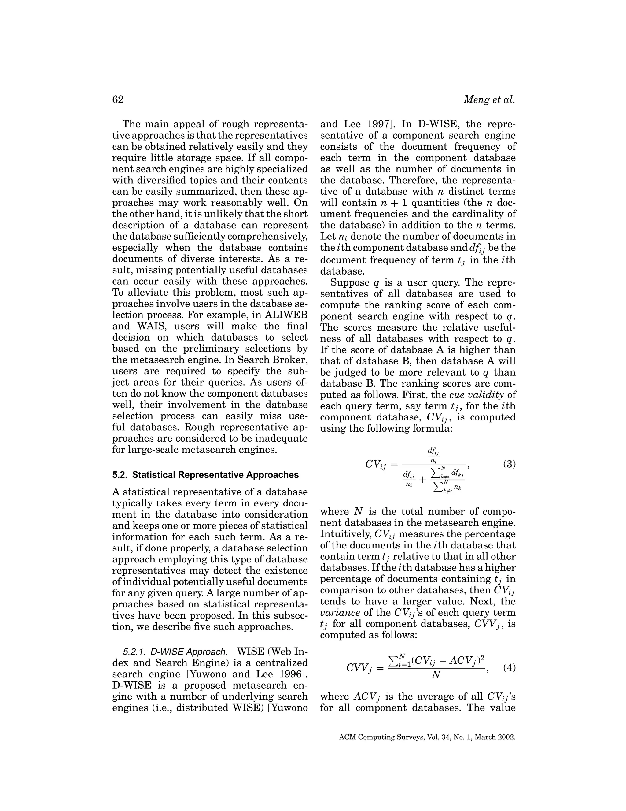 62
The main appeal of rough representative approaches is that the representatives
can be obtained relatively easily and they
require little storage space. If all component search engines are highly specialized
with diversiﬁed topics and their contents
can be easily summarized, then these approaches may work reasonably well. On
the other hand, it is unlikely that the short
description of a database can represent
the database sufﬁciently comprehensively,
especially when the database contains
documents of diverse interests. As a result, missing potentially useful databases
can occur easily with these approaches.
To alleviate this problem, most such approaches involve users in the database selection process. For example, in ALIWEB
and WAIS, users will make the ﬁnal
decision on which databases to select
based on the preliminary selections by
the metasearch engine. In Search Broker,
users are required to specify the subject areas for their queries. As users often do not know the component databases
well, their involvement in the database
selection process can easily miss useful databases. Rough representative approaches are considered to be inadequate
for large-scale metasearch engines.

Meng et al.
and Lee 1997]. In D-WISE, the representative of a component search engine
consists of the document frequency of
each term in the component database
as well as the number of documents in
the database. Therefore, the representative of a database with n distinct terms
will contain n + 1 quantities (the n document frequencies and the cardinality of
the database) in addition to the n terms.
Let ni denote the number of documents in
the ith component database and dfi j be the
document frequency of term t j in the ith
database.
Suppose q is a user query. The representatives of all databases are used to
compute the ranking score of each component search engine with respect to q.
The scores measure the relative usefulness of all databases with respect to q.
If the score of database A is higher than
that of database B, then database A will
be judged to be more relevant to q than
database B. The ranking scores are computed as follows. First, the cue validity of
each query term, say term t j , for the ith
component database, CVi j , is computed
using the following formula:
dfi j
ni

CVi j =
5.2. Statistical Representative Approaches

A statistical representative of a database
typically takes every term in every document in the database into consideration
and keeps one or more pieces of statistical
information for each such term. As a result, if done properly, a database selection
approach employing this type of database
representatives may detect the existence
of individual potentially useful documents
for any given query. A large number of approaches based on statistical representatives have been proposed. In this subsection, we describe ﬁve such approaches.
5.2.1. D-WISE Approach. WISE (Web Index and Search Engine) is a centralized
search engine [Yuwono and Lee 1996].
D-WISE is a proposed metasearch engine with a number of underlying search
engines (i.e., distributed WISE) [Yuwono

N

dfi j
ni

+

k=i
N

dfk j

k=i

,

(3)

nk

where N is the total number of component databases in the metasearch engine.
Intuitively, CVi j measures the percentage
of the documents in the ith database that
contain term t j relative to that in all other
databases. If the ith database has a higher
percentage of documents containing t j in
comparison to other databases, then CVi j
tends to have a larger value. Next, the
variance of the CVi j ’s of each query term
t j for all component databases, CVV j , is
computed as follows:
CVV j =

N
i=1 (CVi j

− ACV j )2
,
N

(4)

where ACV j is the average of all CVi j ’s
for all component databases. The value
ACM Computing Surveys, Vol. 34, No. 1, March 2002.

 