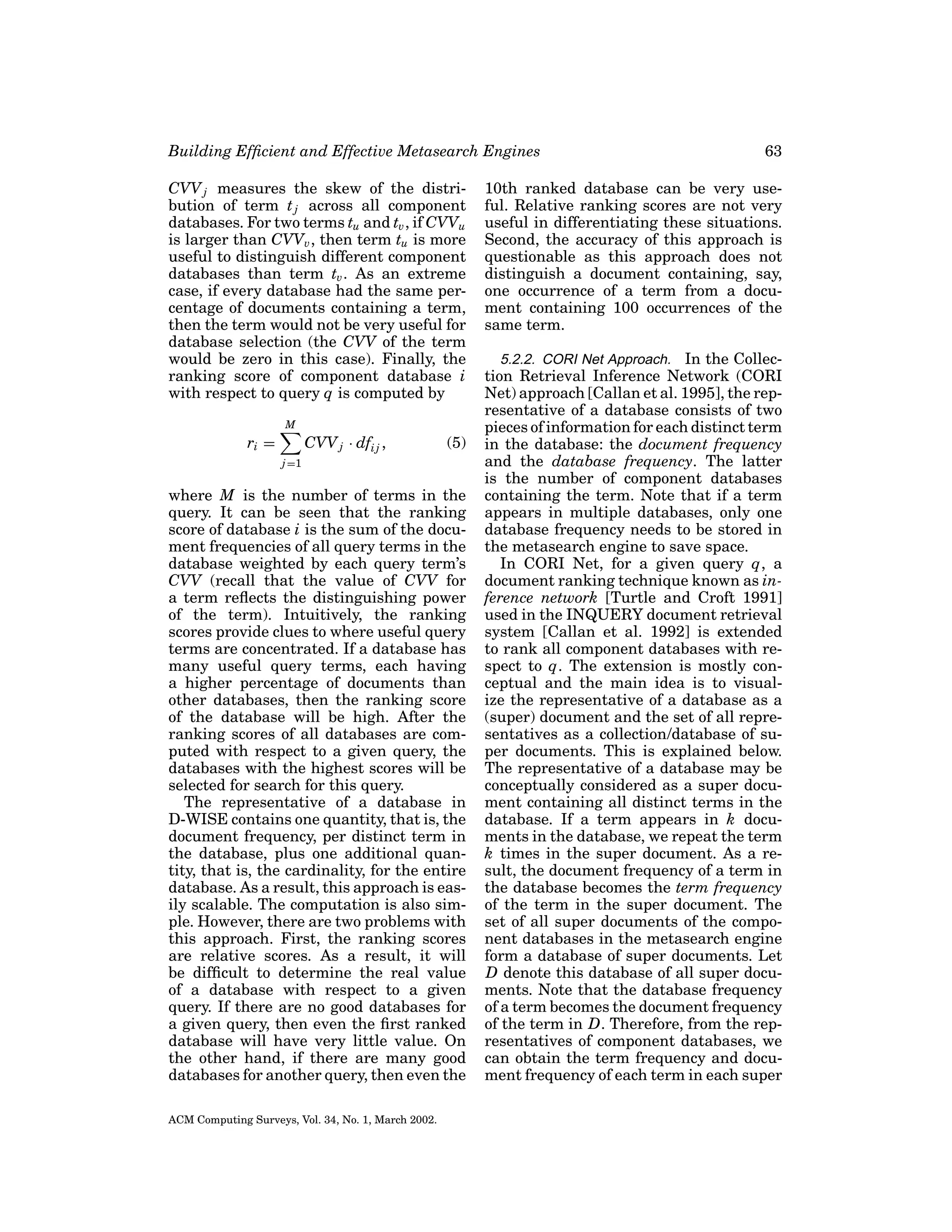 Building Efﬁcient and Effective Metasearch Engines
CVV j measures the skew of the distribution of term t j across all component
databases. For two terms tu and tv , if CVVu
is larger than CVVv , then term tu is more
useful to distinguish different component
databases than term tv . As an extreme
case, if every database had the same percentage of documents containing a term,
then the term would not be very useful for
database selection (the CVV of the term
would be zero in this case). Finally, the
ranking score of component database i
with respect to query q is computed by
M

ri =

CVV j · dfi j ,

(5)

j =1

where M is the number of terms in the
query. It can be seen that the ranking
score of database i is the sum of the document frequencies of all query terms in the
database weighted by each query term’s
CVV (recall that the value of CVV for
a term reﬂects the distinguishing power
of the term). Intuitively, the ranking
scores provide clues to where useful query
terms are concentrated. If a database has
many useful query terms, each having
a higher percentage of documents than
other databases, then the ranking score
of the database will be high. After the
ranking scores of all databases are computed with respect to a given query, the
databases with the highest scores will be
selected for search for this query.
The representative of a database in
D-WISE contains one quantity, that is, the
document frequency, per distinct term in
the database, plus one additional quantity, that is, the cardinality, for the entire
database. As a result, this approach is easily scalable. The computation is also simple. However, there are two problems with
this approach. First, the ranking scores
are relative scores. As a result, it will
be difﬁcult to determine the real value
of a database with respect to a given
query. If there are no good databases for
a given query, then even the ﬁrst ranked
database will have very little value. On
the other hand, if there are many good
databases for another query, then even the
ACM Computing Surveys, Vol. 34, No. 1, March 2002.

63

10th ranked database can be very useful. Relative ranking scores are not very
useful in differentiating these situations.
Second, the accuracy of this approach is
questionable as this approach does not
distinguish a document containing, say,
one occurrence of a term from a document containing 100 occurrences of the
same term.
5.2.2. CORI Net Approach. In the Collection Retrieval Inference Network (CORI
Net) approach [Callan et al. 1995], the representative of a database consists of two
pieces of information for each distinct term
in the database: the document frequency
and the database frequency. The latter
is the number of component databases
containing the term. Note that if a term
appears in multiple databases, only one
database frequency needs to be stored in
the metasearch engine to save space.
In CORI Net, for a given query q, a
document ranking technique known as inference network [Turtle and Croft 1991]
used in the INQUERY document retrieval
system [Callan et al. 1992] is extended
to rank all component databases with respect to q. The extension is mostly conceptual and the main idea is to visualize the representative of a database as a
(super) document and the set of all representatives as a collection/database of super documents. This is explained below.
The representative of a database may be
conceptually considered as a super document containing all distinct terms in the
database. If a term appears in k documents in the database, we repeat the term
k times in the super document. As a result, the document frequency of a term in
the database becomes the term frequency
of the term in the super document. The
set of all super documents of the component databases in the metasearch engine
form a database of super documents. Let
D denote this database of all super documents. Note that the database frequency
of a term becomes the document frequency
of the term in D. Therefore, from the representatives of component databases, we
can obtain the term frequency and document frequency of each term in each super

 