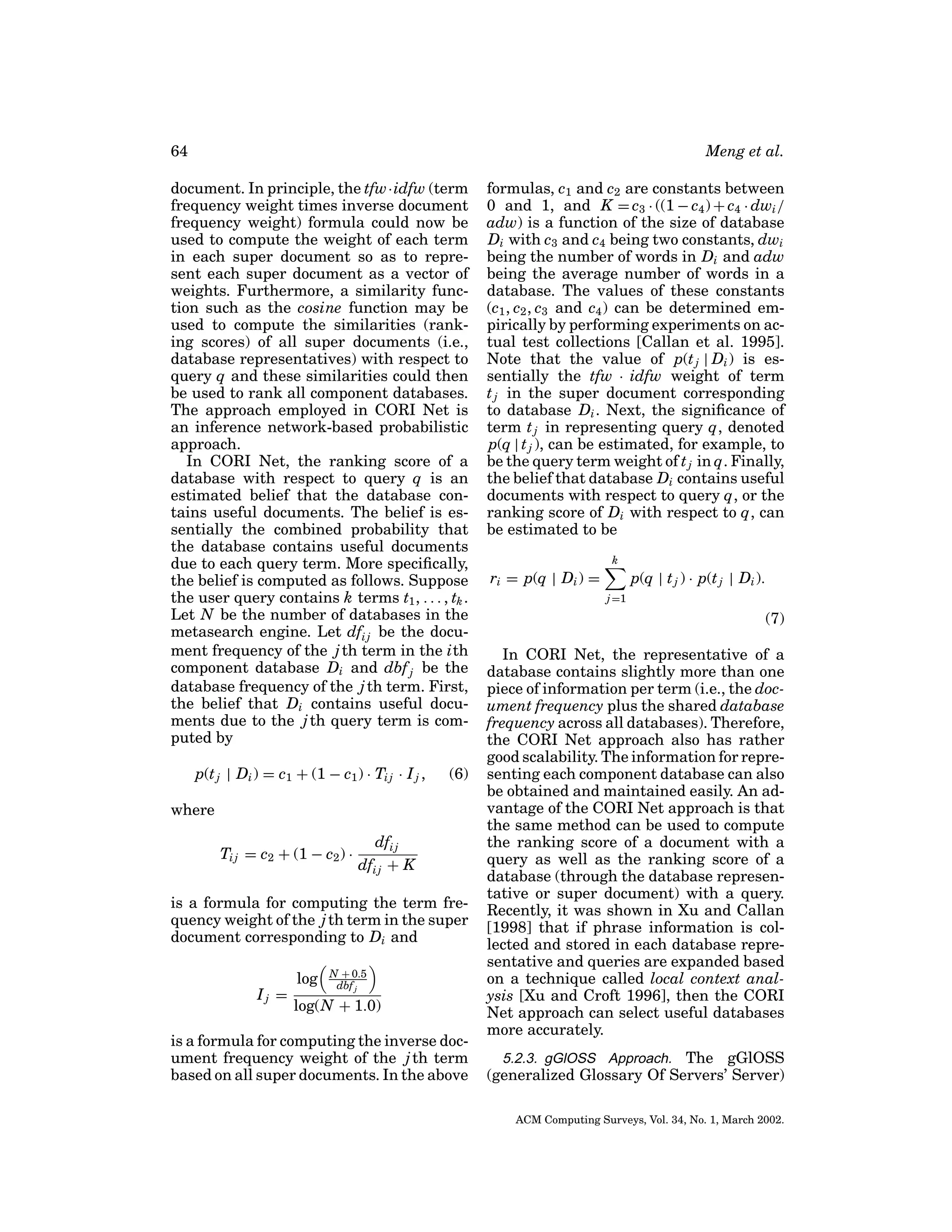 64

Meng et al.

document. In principle, the tfw·idfw (term
frequency weight times inverse document
frequency weight) formula could now be
used to compute the weight of each term
in each super document so as to represent each super document as a vector of
weights. Furthermore, a similarity function such as the cosine function may be
used to compute the similarities (ranking scores) of all super documents (i.e.,
database representatives) with respect to
query q and these similarities could then
be used to rank all component databases.
The approach employed in CORI Net is
an inference network-based probabilistic
approach.
In CORI Net, the ranking score of a
database with respect to query q is an
estimated belief that the database contains useful documents. The belief is essentially the combined probability that
the database contains useful documents
due to each query term. More speciﬁcally,
the belief is computed as follows. Suppose
the user query contains k terms t1 , . . . , tk .
Let N be the number of databases in the
metasearch engine. Let dfi j be the document frequency of the j th term in the ith
component database Di and dbf j be the
database frequency of the j th term. First,
the belief that Di contains useful documents due to the j th query term is computed by
p(t j | Di ) = c1 + (1 − c1 ) · Ti j · I j ,

(6)

where
Ti j = c2 + (1 − c2 ) ·

dfi j
dfi j + K

is a formula for computing the term frequency weight of the j th term in the super
document corresponding to Di and
Ij =

log

N + 0.5
dbf j

log(N + 1.0)

is a formula for computing the inverse document frequency weight of the j th term
based on all super documents. In the above

formulas, c1 and c2 are constants between
0 and 1, and K = c3 · ((1 − c4 ) + c4 · dwi /
adw) is a function of the size of database
Di with c3 and c4 being two constants, dwi
being the number of words in Di and adw
being the average number of words in a
database. The values of these constants
(c1 , c2 , c3 and c4 ) can be determined empirically by performing experiments on actual test collections [Callan et al. 1995].
Note that the value of p(t j | Di ) is essentially the tfw · idfw weight of term
t j in the super document corresponding
to database Di . Next, the signiﬁcance of
term t j in representing query q, denoted
p(q | t j ), can be estimated, for example, to
be the query term weight of t j in q. Finally,
the belief that database Di contains useful
documents with respect to query q, or the
ranking score of Di with respect to q, can
be estimated to be
k

ri = p(q | Di ) =

p(q | t j ) · p(t j | Di ).
j =1

(7)
In CORI Net, the representative of a
database contains slightly more than one
piece of information per term (i.e., the document frequency plus the shared database
frequency across all databases). Therefore,
the CORI Net approach also has rather
good scalability. The information for representing each component database can also
be obtained and maintained easily. An advantage of the CORI Net approach is that
the same method can be used to compute
the ranking score of a document with a
query as well as the ranking score of a
database (through the database representative or super document) with a query.
Recently, it was shown in Xu and Callan
[1998] that if phrase information is collected and stored in each database representative and queries are expanded based
on a technique called local context analysis [Xu and Croft 1996], then the CORI
Net approach can select useful databases
more accurately.
5.2.3. gGlOSS Approach. The gGlOSS
(generalized Glossary Of Servers’ Server)
ACM Computing Surveys, Vol. 34, No. 1, March 2002.

 
