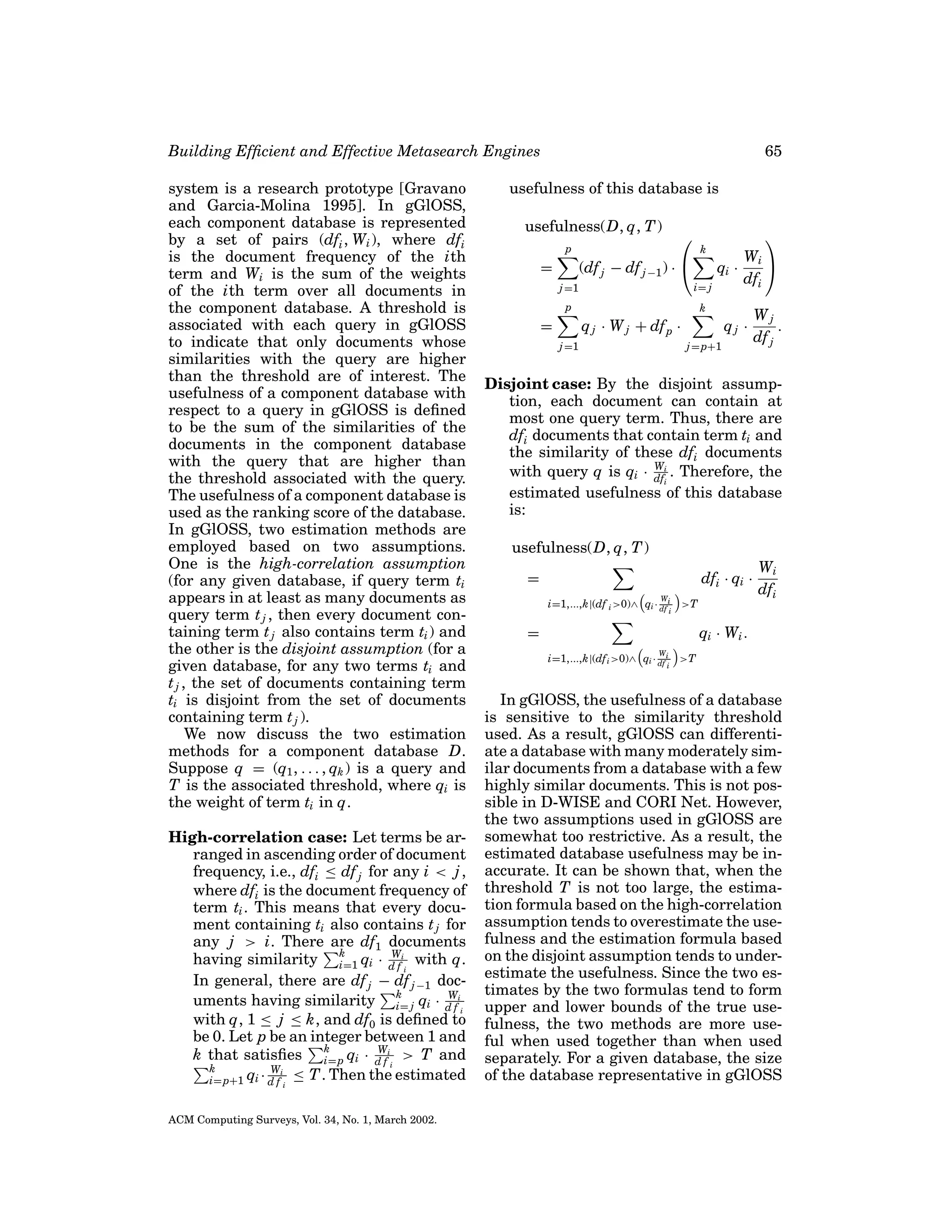 Building Efﬁcient and Effective Metasearch Engines
system is a research prototype [Gravano
and Garcia-Molina 1995]. In gGlOSS,
each component database is represented
by a set of pairs (dfi , Wi ), where dfi
is the document frequency of the ith
term and Wi is the sum of the weights
of the ith term over all documents in
the component database. A threshold is
associated with each query in gGlOSS
to indicate that only documents whose
similarities with the query are higher
than the threshold are of interest. The
usefulness of a component database with
respect to a query in gGlOSS is deﬁned
to be the sum of the similarities of the
documents in the component database
with the query that are higher than
the threshold associated with the query.
The usefulness of a component database is
used as the ranking score of the database.
In gGlOSS, two estimation methods are
employed based on two assumptions.
One is the high-correlation assumption
(for any given database, if query term ti
appears in at least as many documents as
query term t j , then every document containing term t j also contains term ti ) and
the other is the disjoint assumption (for a
given database, for any two terms ti and
t j , the set of documents containing term
ti is disjoint from the set of documents
containing term t j ).
We now discuss the two estimation
methods for a component database D.
Suppose q = (q1 , . . . , qk ) is a query and
T is the associated threshold, where qi is
the weight of term ti in q.
High-correlation case: Let terms be arranged in ascending order of document
frequency, i.e., dfi ≤ df j for any i < j ,
where dfi is the document frequency of
term ti . This means that every document containing ti also contains t j for
any j > i. There are df1 documents
k
W
having similarity i=1 qi · d fi with q.
i
In general, there are df j − df j −1 dock
W
uments having similarity i= j qi · d fi
i
with q, 1 ≤ j ≤ k, and df0 is deﬁned to
be 0. Let p be an integer between 1 and
k
W
k that satisﬁes i= p qi · d fi > T and
i
k
Wi
i= p+1 qi · d f ≤ T . Then the estimated
i

ACM Computing Surveys, Vol. 34, No. 1, March 2002.

65

usefulness of this database is
usefulness(D, q, T )
p

=



(df j − df j −1 ) · 

j =1



k

qi ·
i= j

p

k

q j · W j + df p ·

=

Wi 
dfi

j =1

qj ·
j = p+1

Wj
.
df j

Disjoint case: By the disjoint assumption, each document can contain at
most one query term. Thus, there are
dfi documents that contain term ti and
the similarity of these dfi documents
W
with query q is qi · dfi . Therefore, the
i
estimated usefulness of this database
is:
usefulness(D, q, T )
dfi · qi ·

=
W

i=1,...,k|(df i >0)∧ qi · df i

i

>T

=

Wi
dfi

qi · Wi .
i=1,...,k|(df i >0)∧

W
qi · df i
i

>T

In gGlOSS, the usefulness of a database
is sensitive to the similarity threshold
used. As a result, gGlOSS can differentiate a database with many moderately similar documents from a database with a few
highly similar documents. This is not possible in D-WISE and CORI Net. However,
the two assumptions used in gGlOSS are
somewhat too restrictive. As a result, the
estimated database usefulness may be inaccurate. It can be shown that, when the
threshold T is not too large, the estimation formula based on the high-correlation
assumption tends to overestimate the usefulness and the estimation formula based
on the disjoint assumption tends to underestimate the usefulness. Since the two estimates by the two formulas tend to form
upper and lower bounds of the true usefulness, the two methods are more useful when used together than when used
separately. For a given database, the size
of the database representative in gGlOSS

 
