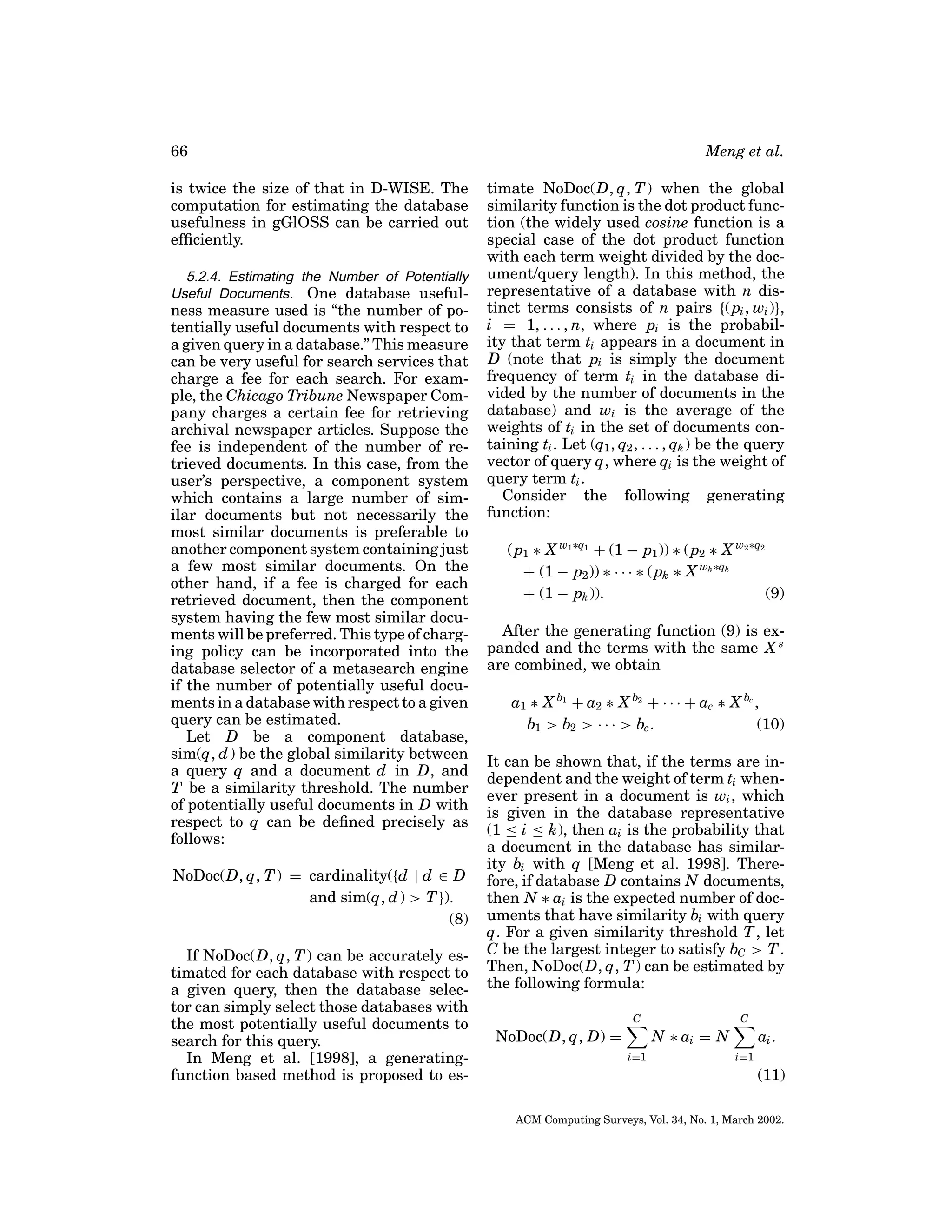 66
is twice the size of that in D-WISE. The
computation for estimating the database
usefulness in gGlOSS can be carried out
efﬁciently.
5.2.4. Estimating the Number of Potentially
Useful Documents. One database useful-

ness measure used is “the number of potentially useful documents with respect to
a given query in a database.” This measure
can be very useful for search services that
charge a fee for each search. For example, the Chicago Tribune Newspaper Company charges a certain fee for retrieving
archival newspaper articles. Suppose the
fee is independent of the number of retrieved documents. In this case, from the
user’s perspective, a component system
which contains a large number of similar documents but not necessarily the
most similar documents is preferable to
another component system containing just
a few most similar documents. On the
other hand, if a fee is charged for each
retrieved document, then the component
system having the few most similar documents will be preferred. This type of charging policy can be incorporated into the
database selector of a metasearch engine
if the number of potentially useful documents in a database with respect to a given
query can be estimated.
Let D be a component database,
sim(q, d ) be the global similarity between
a query q and a document d in D, and
T be a similarity threshold. The number
of potentially useful documents in D with
respect to q can be deﬁned precisely as
follows:
NoDoc(D, q, T ) = cardinality({d | d ∈ D
and sim(q, d ) > T }).
(8)
If NoDoc(D, q, T ) can be accurately estimated for each database with respect to
a given query, then the database selector can simply select those databases with
the most potentially useful documents to
search for this query.
In Meng et al. [1998], a generatingfunction based method is proposed to es-

Meng et al.
timate NoDoc(D, q, T ) when the global
similarity function is the dot product function (the widely used cosine function is a
special case of the dot product function
with each term weight divided by the document/query length). In this method, the
representative of a database with n distinct terms consists of n pairs {( pi , wi )},
i = 1, . . . , n, where pi is the probability that term ti appears in a document in
D (note that pi is simply the document
frequency of term ti in the database divided by the number of documents in the
database) and wi is the average of the
weights of ti in the set of documents containing ti . Let (q1 , q2 , . . . , qk ) be the query
vector of query q, where qi is the weight of
query term ti .
Consider the following generating
function:
( p1 ∗ X w1 ∗q1 + (1 − p1 )) ∗ ( p2 ∗ X w2 ∗q2
+ (1 − p2 )) ∗ · · · ∗ ( pk ∗ X wk ∗qk
+ (1 − pk )).
(9)
After the generating function (9) is expanded and the terms with the same X s
are combined, we obtain
a1 ∗ X b1 + a2 ∗ X b2 + · · · + ac ∗ X bc ,
(10)
b1 > b2 > · · · > bc .
It can be shown that, if the terms are independent and the weight of term ti whenever present in a document is wi , which
is given in the database representative
(1 ≤ i ≤ k), then ai is the probability that
a document in the database has similarity bi with q [Meng et al. 1998]. Therefore, if database D contains N documents,
then N ∗ ai is the expected number of documents that have similarity bi with query
q. For a given similarity threshold T , let
C be the largest integer to satisfy bC > T .
Then, NoDoc(D, q, T ) can be estimated by
the following formula:
C

C

N ∗ ai = N

NoDoc(D, q, D) =
i=1

ai .
i=1

(11)
ACM Computing Surveys, Vol. 34, No. 1, March 2002.

 