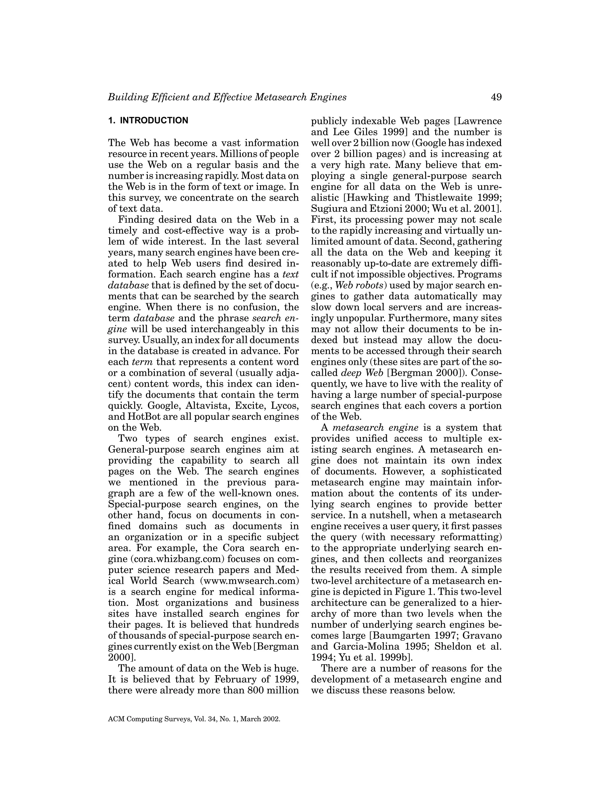 Building Efﬁcient and Effective Metasearch Engines
1. INTRODUCTION

The Web has become a vast information
resource in recent years. Millions of people
use the Web on a regular basis and the
number is increasing rapidly. Most data on
the Web is in the form of text or image. In
this survey, we concentrate on the search
of text data.
Finding desired data on the Web in a
timely and cost-effective way is a problem of wide interest. In the last several
years, many search engines have been created to help Web users ﬁnd desired information. Each search engine has a text
database that is deﬁned by the set of documents that can be searched by the search
engine. When there is no confusion, the
term database and the phrase search engine will be used interchangeably in this
survey. Usually, an index for all documents
in the database is created in advance. For
each term that represents a content word
or a combination of several (usually adjacent) content words, this index can identify the documents that contain the term
quickly. Google, Altavista, Excite, Lycos,
and HotBot are all popular search engines
on the Web.
Two types of search engines exist.
General-purpose search engines aim at
providing the capability to search all
pages on the Web. The search engines
we mentioned in the previous paragraph are a few of the well-known ones.
Special-purpose search engines, on the
other hand, focus on documents in conﬁned domains such as documents in
an organization or in a speciﬁc subject
area. For example, the Cora search engine (cora.whizbang.com) focuses on computer science research papers and Medical World Search (www.mwsearch.com)
is a search engine for medical information. Most organizations and business
sites have installed search engines for
their pages. It is believed that hundreds
of thousands of special-purpose search engines currently exist on the Web [Bergman
2000].
The amount of data on the Web is huge.
It is believed that by February of 1999,
there were already more than 800 million
ACM Computing Surveys, Vol. 34, No. 1, March 2002.

49

publicly indexable Web pages [Lawrence
and Lee Giles 1999] and the number is
well over 2 billion now (Google has indexed
over 2 billion pages) and is increasing at
a very high rate. Many believe that employing a single general-purpose search
engine for all data on the Web is unrealistic [Hawking and Thistlewaite 1999;
Sugiura and Etzioni 2000; Wu et al. 2001].
First, its processing power may not scale
to the rapidly increasing and virtually unlimited amount of data. Second, gathering
all the data on the Web and keeping it
reasonably up-to-date are extremely difﬁcult if not impossible objectives. Programs
(e.g., Web robots) used by major search engines to gather data automatically may
slow down local servers and are increasingly unpopular. Furthermore, many sites
may not allow their documents to be indexed but instead may allow the documents to be accessed through their search
engines only (these sites are part of the socalled deep Web [Bergman 2000]). Consequently, we have to live with the reality of
having a large number of special-purpose
search engines that each covers a portion
of the Web.
A metasearch engine is a system that
provides uniﬁed access to multiple existing search engines. A metasearch engine does not maintain its own index
of documents. However, a sophisticated
metasearch engine may maintain information about the contents of its underlying search engines to provide better
service. In a nutshell, when a metasearch
engine receives a user query, it ﬁrst passes
the query (with necessary reformatting)
to the appropriate underlying search engines, and then collects and reorganizes
the results received from them. A simple
two-level architecture of a metasearch engine is depicted in Figure 1. This two-level
architecture can be generalized to a hierarchy of more than two levels when the
number of underlying search engines becomes large [Baumgarten 1997; Gravano
and Garcia-Molina 1995; Sheldon et al.
1994; Yu et al. 1999b].
There are a number of reasons for the
development of a metasearch engine and
we discuss these reasons below.

 