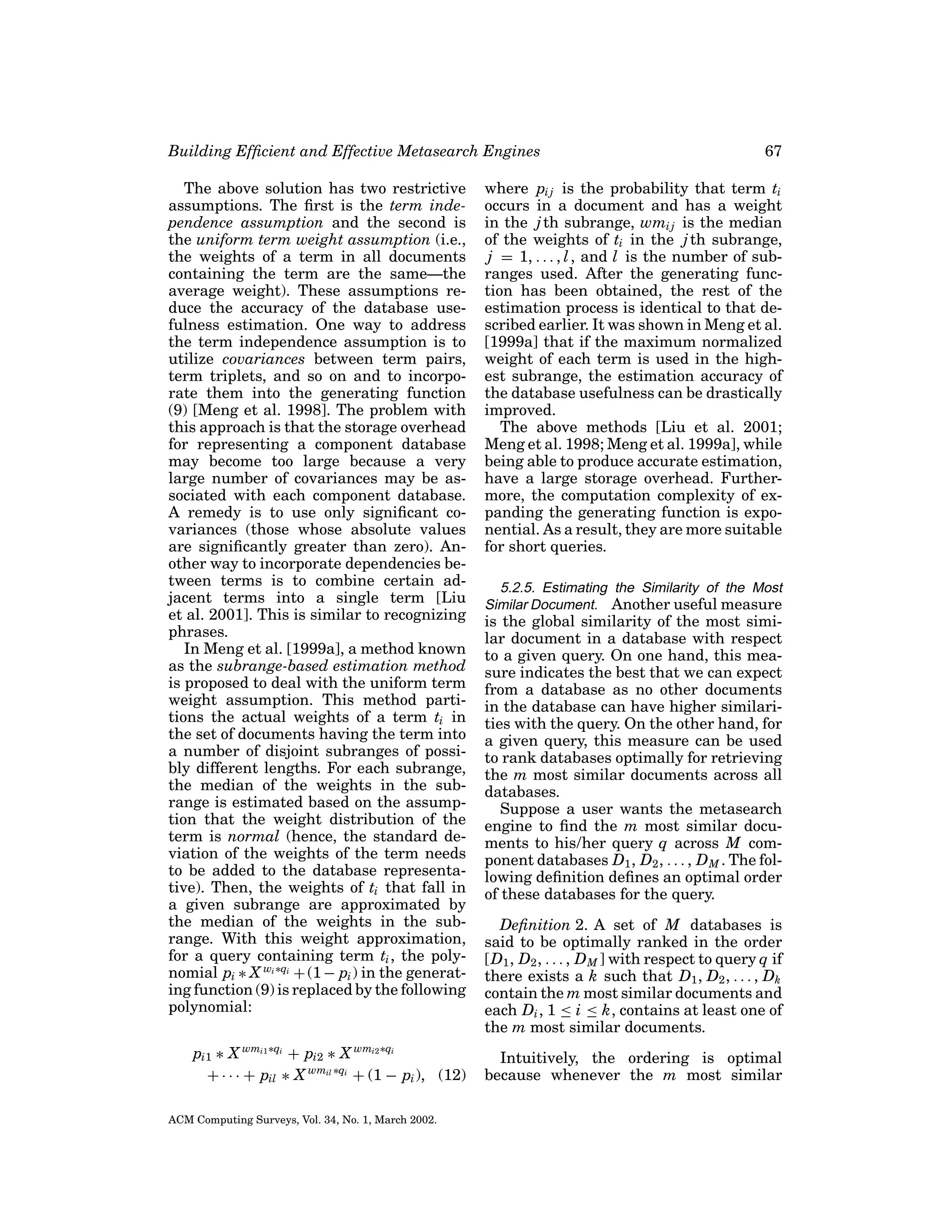 Building Efﬁcient and Effective Metasearch Engines
The above solution has two restrictive
assumptions. The ﬁrst is the term independence assumption and the second is
the uniform term weight assumption (i.e.,
the weights of a term in all documents
containing the term are the same—the
average weight). These assumptions reduce the accuracy of the database usefulness estimation. One way to address
the term independence assumption is to
utilize covariances between term pairs,
term triplets, and so on and to incorporate them into the generating function
(9) [Meng et al. 1998]. The problem with
this approach is that the storage overhead
for representing a component database
may become too large because a very
large number of covariances may be associated with each component database.
A remedy is to use only signiﬁcant covariances (those whose absolute values
are signiﬁcantly greater than zero). Another way to incorporate dependencies between terms is to combine certain adjacent terms into a single term [Liu
et al. 2001]. This is similar to recognizing
phrases.
In Meng et al. [1999a], a method known
as the subrange-based estimation method
is proposed to deal with the uniform term
weight assumption. This method partitions the actual weights of a term ti in
the set of documents having the term into
a number of disjoint subranges of possibly different lengths. For each subrange,
the median of the weights in the subrange is estimated based on the assumption that the weight distribution of the
term is normal (hence, the standard deviation of the weights of the term needs
to be added to the database representative). Then, the weights of ti that fall in
a given subrange are approximated by
the median of the weights in the subrange. With this weight approximation,
for a query containing term ti , the polynomial pi ∗ X wi ∗qi + (1 − pi ) in the generating function (9) is replaced by the following
polynomial:
pi1 ∗ X wmi1 ∗qi + pi2 ∗ X wmi2 ∗qi
+ · · · + pil ∗ X wmil ∗qi + (1 − pi ), (12)
ACM Computing Surveys, Vol. 34, No. 1, March 2002.

67

where pi j is the probability that term ti
occurs in a document and has a weight
in the j th subrange, wmi j is the median
of the weights of ti in the j th subrange,
j = 1, . . . , l , and l is the number of subranges used. After the generating function has been obtained, the rest of the
estimation process is identical to that described earlier. It was shown in Meng et al.
[1999a] that if the maximum normalized
weight of each term is used in the highest subrange, the estimation accuracy of
the database usefulness can be drastically
improved.
The above methods [Liu et al. 2001;
Meng et al. 1998; Meng et al. 1999a], while
being able to produce accurate estimation,
have a large storage overhead. Furthermore, the computation complexity of expanding the generating function is exponential. As a result, they are more suitable
for short queries.
5.2.5. Estimating the Similarity of the Most
Similar Document. Another useful measure

is the global similarity of the most similar document in a database with respect
to a given query. On one hand, this measure indicates the best that we can expect
from a database as no other documents
in the database can have higher similarities with the query. On the other hand, for
a given query, this measure can be used
to rank databases optimally for retrieving
the m most similar documents across all
databases.
Suppose a user wants the metasearch
engine to ﬁnd the m most similar documents to his/her query q across M component databases D1 , D2 , . . . , D M . The following deﬁnition deﬁnes an optimal order
of these databases for the query.
Deﬁnition 2. A set of M databases is
said to be optimally ranked in the order
[D1 , D2 , . . . , D M ] with respect to query q if
there exists a k such that D1 , D2 , . . . , Dk
contain the m most similar documents and
each Di , 1 ≤ i ≤ k, contains at least one of
the m most similar documents.
Intuitively, the ordering is optimal
because whenever the m most similar

 