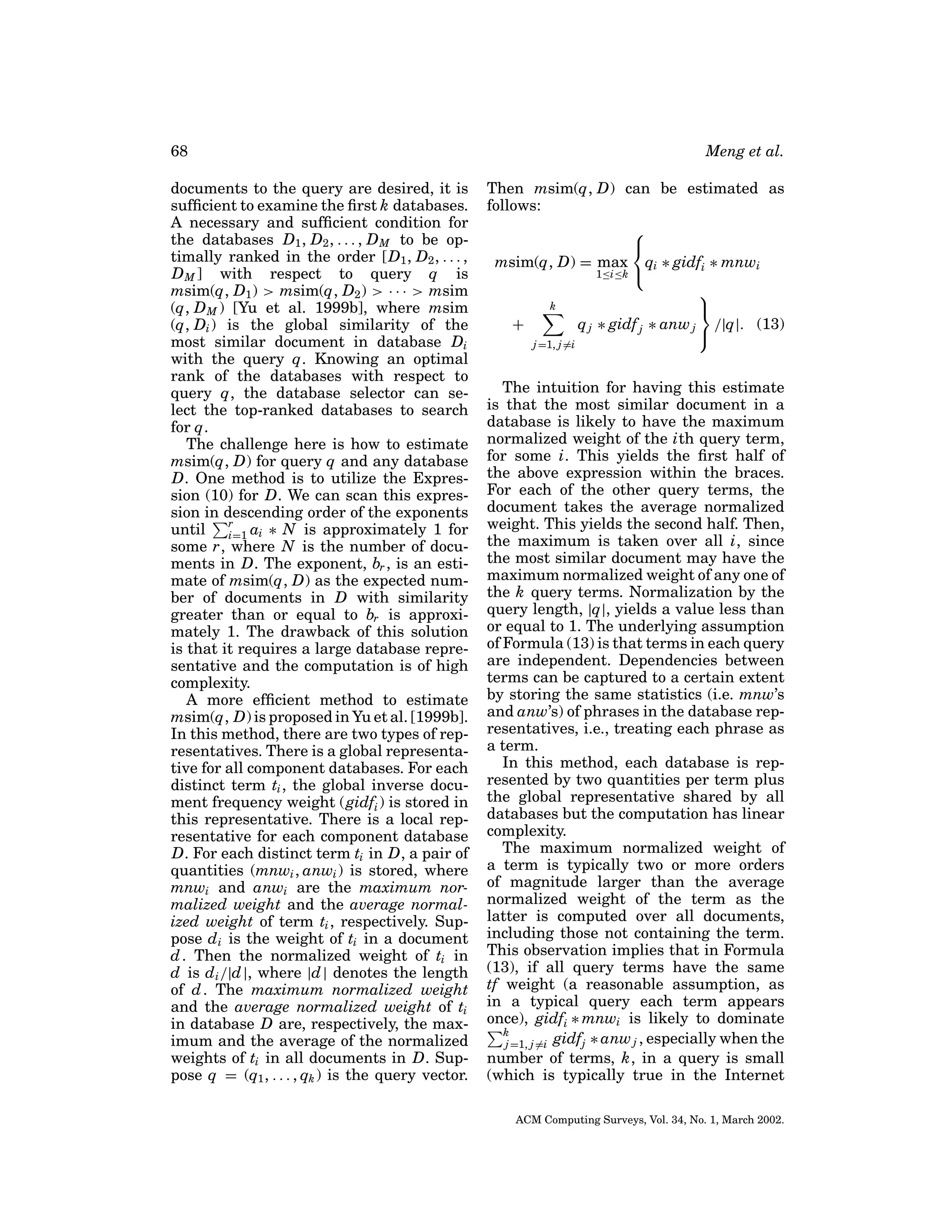 68
documents to the query are desired, it is
sufﬁcient to examine the ﬁrst k databases.
A necessary and sufﬁcient condition for
the databases D1 , D2 , . . . , D M to be optimally ranked in the order [D1 , D2 , . . . ,
D M ] with respect to query q is
msim(q, D1 ) > msim(q, D2 ) > · · · > msim
(q, D M ) [Yu et al. 1999b], where msim
(q, Di ) is the global similarity of the
most similar document in database Di
with the query q. Knowing an optimal
rank of the databases with respect to
query q, the database selector can select the top-ranked databases to search
for q.
The challenge here is how to estimate
msim(q, D) for query q and any database
D. One method is to utilize the Expression (10) for D. We can scan this expression in descending order of the exponents
until r ai ∗ N is approximately 1 for
i=1
some r, where N is the number of documents in D. The exponent, br , is an estimate of msim(q, D) as the expected number of documents in D with similarity
greater than or equal to br is approximately 1. The drawback of this solution
is that it requires a large database representative and the computation is of high
complexity.
A more efﬁcient method to estimate
msim(q, D) is proposed in Yu et al. [1999b].
In this method, there are two types of representatives. There is a global representative for all component databases. For each
distinct term ti , the global inverse document frequency weight (gidfi ) is stored in
this representative. There is a local representative for each component database
D. For each distinct term ti in D, a pair of
quantities (mnwi , anwi ) is stored, where
mnwi and anwi are the maximum normalized weight and the average normalized weight of term ti , respectively. Suppose d i is the weight of ti in a document
d . Then the normalized weight of ti in
d is d i /|d |, where |d | denotes the length
of d . The maximum normalized weight
and the average normalized weight of ti
in database D are, respectively, the maximum and the average of the normalized
weights of ti in all documents in D. Suppose q = (q1 , . . . , qk ) is the query vector.

Meng et al.
Then msim(q, D) can be estimated as
follows:


msim(q, D) = max qi ∗ gidfi ∗ mnwi
1≤i≤k 

k

+
q j ∗ gidf j ∗ anw j /|q|. (13)

j =1, j =i

The intuition for having this estimate
is that the most similar document in a
database is likely to have the maximum
normalized weight of the ith query term,
for some i. This yields the ﬁrst half of
the above expression within the braces.
For each of the other query terms, the
document takes the average normalized
weight. This yields the second half. Then,
the maximum is taken over all i, since
the most similar document may have the
maximum normalized weight of any one of
the k query terms. Normalization by the
query length, |q|, yields a value less than
or equal to 1. The underlying assumption
of Formula (13) is that terms in each query
are independent. Dependencies between
terms can be captured to a certain extent
by storing the same statistics (i.e. mnw’s
and anw’s) of phrases in the database representatives, i.e., treating each phrase as
a term.
In this method, each database is represented by two quantities per term plus
the global representative shared by all
databases but the computation has linear
complexity.
The maximum normalized weight of
a term is typically two or more orders
of magnitude larger than the average
normalized weight of the term as the
latter is computed over all documents,
including those not containing the term.
This observation implies that in Formula
(13), if all query terms have the same
tf weight (a reasonable assumption, as
in a typical query each term appears
once), gidfi ∗ mnwi is likely to dominate
k
j =1, j =i gidfj ∗ anw j , especially when the
number of terms, k, in a query is small
(which is typically true in the Internet
ACM Computing Surveys, Vol. 34, No. 1, March 2002.

 