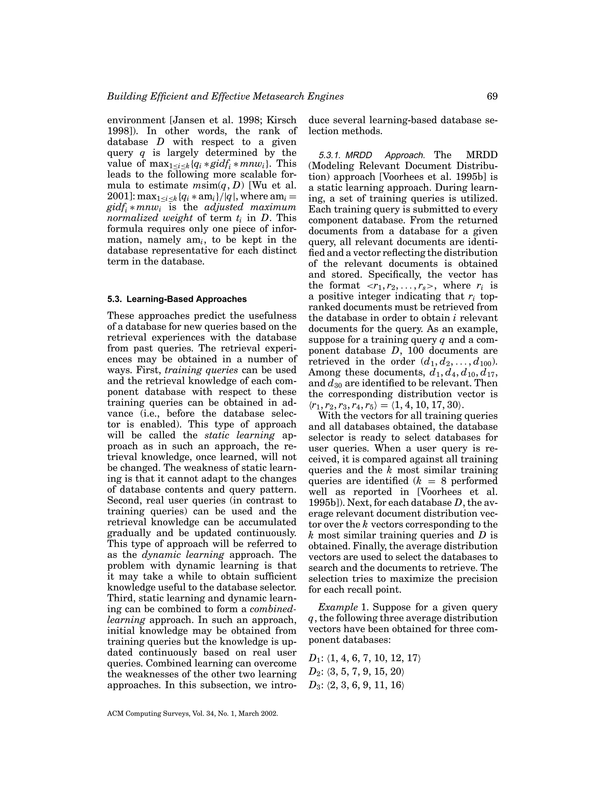 Building Efﬁcient and Effective Metasearch Engines
environment [Jansen et al. 1998; Kirsch
1998]). In other words, the rank of
database D with respect to a given
query q is largely determined by the
value of max1≤i≤k {qi ∗ gidfi ∗ mnwi }. This
leads to the following more scalable formula to estimate msim(q, D) [Wu et al.
2001]: max1≤i≤k {qi ∗ ami }/|q|, where ami =
gidfi ∗ mnwi is the adjusted maximum
normalized weight of term ti in D. This
formula requires only one piece of information, namely ami , to be kept in the
database representative for each distinct
term in the database.

5.3. Learning-Based Approaches

These approaches predict the usefulness
of a database for new queries based on the
retrieval experiences with the database
from past queries. The retrieval experiences may be obtained in a number of
ways. First, training queries can be used
and the retrieval knowledge of each component database with respect to these
training queries can be obtained in advance (i.e., before the database selector is enabled). This type of approach
will be called the static learning approach as in such an approach, the retrieval knowledge, once learned, will not
be changed. The weakness of static learning is that it cannot adapt to the changes
of database contents and query pattern.
Second, real user queries (in contrast to
training queries) can be used and the
retrieval knowledge can be accumulated
gradually and be updated continuously.
This type of approach will be referred to
as the dynamic learning approach. The
problem with dynamic learning is that
it may take a while to obtain sufﬁcient
knowledge useful to the database selector.
Third, static learning and dynamic learning can be combined to form a combinedlearning approach. In such an approach,
initial knowledge may be obtained from
training queries but the knowledge is updated continuously based on real user
queries. Combined learning can overcome
the weaknesses of the other two learning
approaches. In this subsection, we introACM Computing Surveys, Vol. 34, No. 1, March 2002.

69

duce several learning-based database selection methods.
5.3.1. MRDD Approach. The
MRDD
(Modeling Relevant Document Distribution) approach [Voorhees et al. 1995b] is
a static learning approach. During learning, a set of training queries is utilized.
Each training query is submitted to every
component database. From the returned
documents from a database for a given
query, all relevant documents are identiﬁed and a vector reﬂecting the distribution
of the relevant documents is obtained
and stored. Speciﬁcally, the vector has
the format <r1 , r2 , . . . , rs >, where ri is
a positive integer indicating that ri topranked documents must be retrieved from
the database in order to obtain i relevant
documents for the query. As an example,
suppose for a training query q and a component database D, 100 documents are
retrieved in the order (d 1 , d 2 , . . . , d 100 ).
Among these documents, d 1 , d 4 , d 10 , d 17 ,
and d 30 are identiﬁed to be relevant. Then
the corresponding distribution vector is
r1 , r2 , r3 , r4 , r5 = 1, 4, 10, 17, 30 .
With the vectors for all training queries
and all databases obtained, the database
selector is ready to select databases for
user queries. When a user query is received, it is compared against all training
queries and the k most similar training
queries are identiﬁed (k = 8 performed
well as reported in [Voorhees et al.
1995b]). Next, for each database D, the average relevant document distribution vector over the k vectors corresponding to the
k most similar training queries and D is
obtained. Finally, the average distribution
vectors are used to select the databases to
search and the documents to retrieve. The
selection tries to maximize the precision
for each recall point.

Example 1. Suppose for a given query
q, the following three average distribution
vectors have been obtained for three component databases:
D1 : 1, 4, 6, 7, 10, 12, 17
D2 : 3, 5, 7, 9, 15, 20
D3 : 2, 3, 6, 9, 11, 16

 