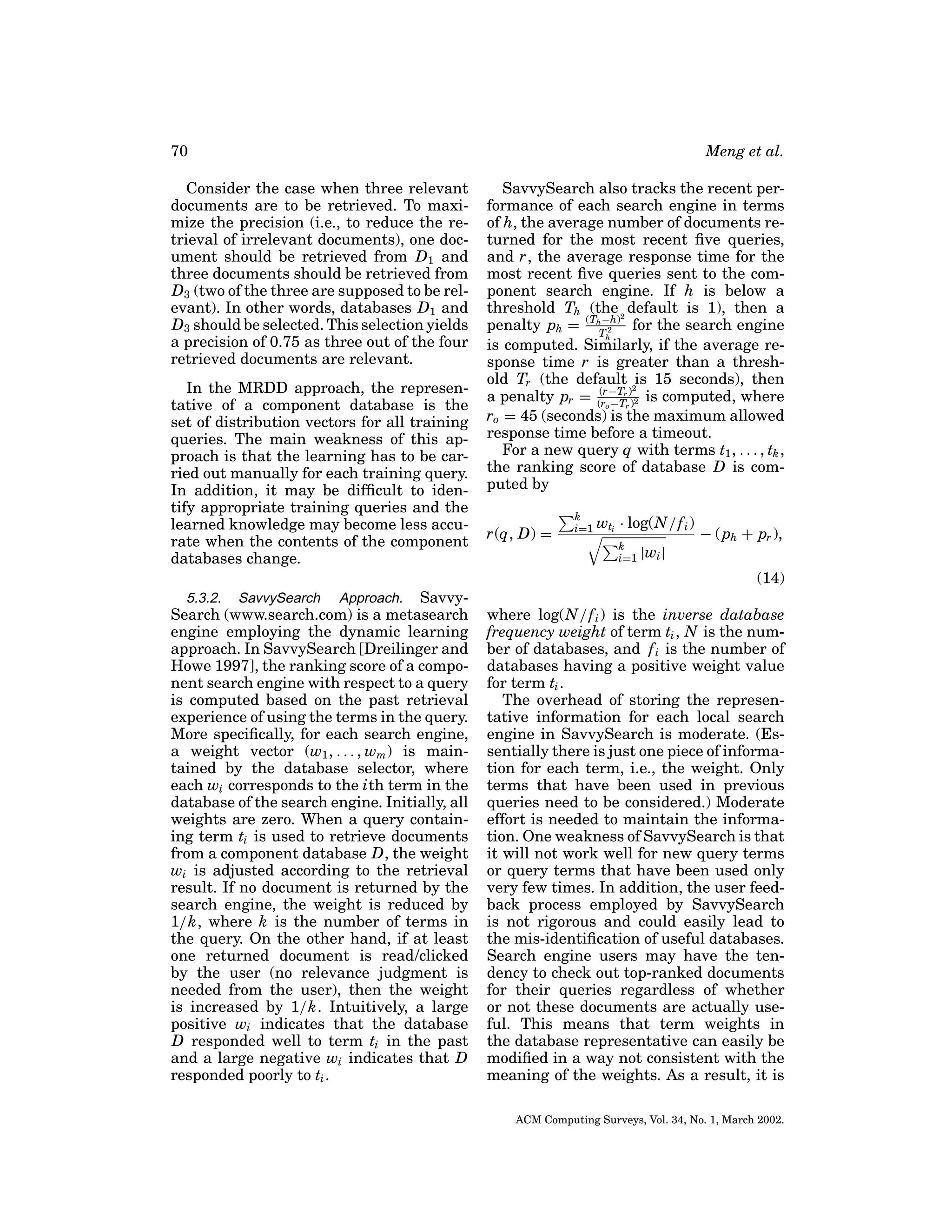 70

Meng et al.

Consider the case when three relevant
documents are to be retrieved. To maximize the precision (i.e., to reduce the retrieval of irrelevant documents), one document should be retrieved from D1 and
three documents should be retrieved from
D3 (two of the three are supposed to be relevant). In other words, databases D1 and
D3 should be selected. This selection yields
a precision of 0.75 as three out of the four
retrieved documents are relevant.
In the MRDD approach, the representative of a component database is the
set of distribution vectors for all training
queries. The main weakness of this approach is that the learning has to be carried out manually for each training query.
In addition, it may be difﬁcult to identify appropriate training queries and the
learned knowledge may become less accurate when the contents of the component
databases change.

SavvySearch also tracks the recent performance of each search engine in terms
of h, the average number of documents returned for the most recent ﬁve queries,
and r, the average response time for the
most recent ﬁve queries sent to the component search engine. If h is below a
threshold Th (the 2 default is 1), then a
−h)
penalty ph = (ThT 2 for the search engine
h
is computed. Similarly, if the average response time r is greater than a threshold Tr (the default 2is 15 seconds), then
(r−T
a penalty pr = (ro −Trr))2 is computed, where
ro = 45 (seconds) is the maximum allowed
response time before a timeout.
For a new query q with terms t1 , . . . , tk ,
the ranking score of database D is computed by
r(q, D) =

k
i=1

wti · log(N / f i )
k
i=1

|wi |

− ( ph + pr ),
(14)

SavvySearch (www.search.com) is a metasearch
engine employing the dynamic learning
approach. In SavvySearch [Dreilinger and
Howe 1997], the ranking score of a component search engine with respect to a query
is computed based on the past retrieval
experience of using the terms in the query.
More speciﬁcally, for each search engine,
a weight vector (w1 , . . . , wm ) is maintained by the database selector, where
each wi corresponds to the ith term in the
database of the search engine. Initially, all
weights are zero. When a query containing term ti is used to retrieve documents
from a component database D, the weight
wi is adjusted according to the retrieval
result. If no document is returned by the
search engine, the weight is reduced by
1/k, where k is the number of terms in
the query. On the other hand, if at least
one returned document is read/clicked
by the user (no relevance judgment is
needed from the user), then the weight
is increased by 1/k. Intuitively, a large
positive wi indicates that the database
D responded well to term ti in the past
and a large negative wi indicates that D
responded poorly to ti .
5.3.2.

SavvySearch

Approach.

where log(N / f i ) is the inverse database
frequency weight of term ti , N is the number of databases, and f i is the number of
databases having a positive weight value
for term ti .
The overhead of storing the representative information for each local search
engine in SavvySearch is moderate. (Essentially there is just one piece of information for each term, i.e., the weight. Only
terms that have been used in previous
queries need to be considered.) Moderate
effort is needed to maintain the information. One weakness of SavvySearch is that
it will not work well for new query terms
or query terms that have been used only
very few times. In addition, the user feedback process employed by SavvySearch
is not rigorous and could easily lead to
the mis-identiﬁcation of useful databases.
Search engine users may have the tendency to check out top-ranked documents
for their queries regardless of whether
or not these documents are actually useful. This means that term weights in
the database representative can easily be
modiﬁed in a way not consistent with the
meaning of the weights. As a result, it is
ACM Computing Surveys, Vol. 34, No. 1, March 2002.

 