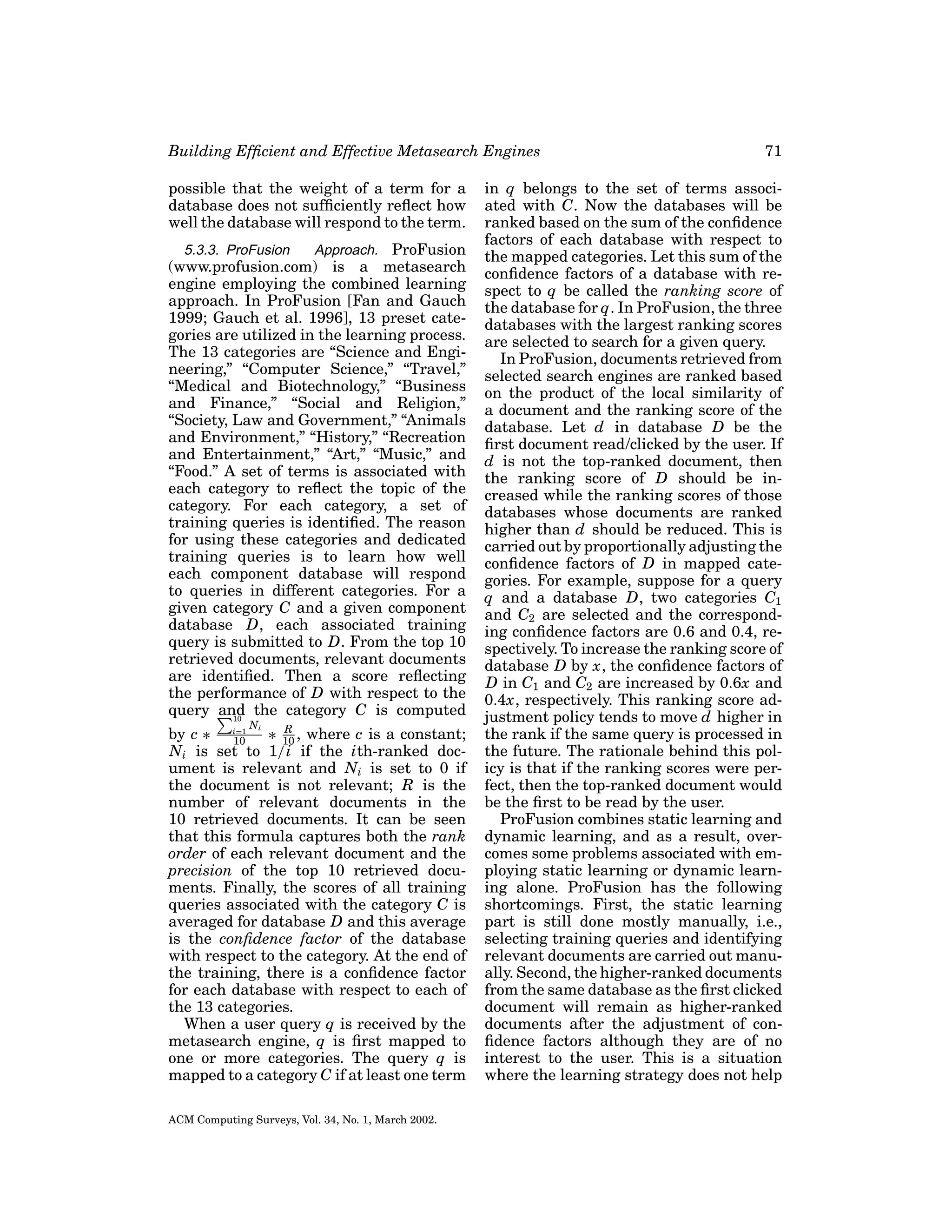 Building Efﬁcient and Effective Metasearch Engines
possible that the weight of a term for a
database does not sufﬁciently reﬂect how
well the database will respond to the term.
5.3.3. ProFusion
Approach. ProFusion
(www.profusion.com) is a metasearch
engine employing the combined learning
approach. In ProFusion [Fan and Gauch
1999; Gauch et al. 1996], 13 preset categories are utilized in the learning process.
The 13 categories are “Science and Engineering,” “Computer Science,” “Travel,”
“Medical and Biotechnology,” “Business
and Finance,” “Social and Religion,”
“Society, Law and Government,” “Animals
and Environment,” “History,” “Recreation
and Entertainment,” “Art,” “Music,” and
“Food.” A set of terms is associated with
each category to reﬂect the topic of the
category. For each category, a set of
training queries is identiﬁed. The reason
for using these categories and dedicated
training queries is to learn how well
each component database will respond
to queries in different categories. For a
given category C and a given component
database D, each associated training
query is submitted to D. From the top 10
retrieved documents, relevant documents
are identiﬁed. Then a score reﬂecting
the performance of D with respect to the
query and the category C is computed
10
Ni

R
by c ∗ i=1 ∗ 10 , where c is a constant;
10
Ni is set to 1/i if the ith-ranked document is relevant and Ni is set to 0 if
the document is not relevant; R is the
number of relevant documents in the
10 retrieved documents. It can be seen
that this formula captures both the rank
order of each relevant document and the
precision of the top 10 retrieved documents. Finally, the scores of all training
queries associated with the category C is
averaged for database D and this average
is the conﬁdence factor of the database
with respect to the category. At the end of
the training, there is a conﬁdence factor
for each database with respect to each of
the 13 categories.
When a user query q is received by the
metasearch engine, q is ﬁrst mapped to
one or more categories. The query q is
mapped to a category C if at least one term

ACM Computing Surveys, Vol. 34, No. 1, March 2002.

71

in q belongs to the set of terms associated with C. Now the databases will be
ranked based on the sum of the conﬁdence
factors of each database with respect to
the mapped categories. Let this sum of the
conﬁdence factors of a database with respect to q be called the ranking score of
the database for q. In ProFusion, the three
databases with the largest ranking scores
are selected to search for a given query.
In ProFusion, documents retrieved from
selected search engines are ranked based
on the product of the local similarity of
a document and the ranking score of the
database. Let d in database D be the
ﬁrst document read/clicked by the user. If
d is not the top-ranked document, then
the ranking score of D should be increased while the ranking scores of those
databases whose documents are ranked
higher than d should be reduced. This is
carried out by proportionally adjusting the
conﬁdence factors of D in mapped categories. For example, suppose for a query
q and a database D, two categories C1
and C2 are selected and the corresponding conﬁdence factors are 0.6 and 0.4, respectively. To increase the ranking score of
database D by x, the conﬁdence factors of
D in C1 and C2 are increased by 0.6x and
0.4x, respectively. This ranking score adjustment policy tends to move d higher in
the rank if the same query is processed in
the future. The rationale behind this policy is that if the ranking scores were perfect, then the top-ranked document would
be the ﬁrst to be read by the user.
ProFusion combines static learning and
dynamic learning, and as a result, overcomes some problems associated with employing static learning or dynamic learning alone. ProFusion has the following
shortcomings. First, the static learning
part is still done mostly manually, i.e.,
selecting training queries and identifying
relevant documents are carried out manually. Second, the higher-ranked documents
from the same database as the ﬁrst clicked
document will remain as higher-ranked
documents after the adjustment of conﬁdence factors although they are of no
interest to the user. This is a situation
where the learning strategy does not help

 