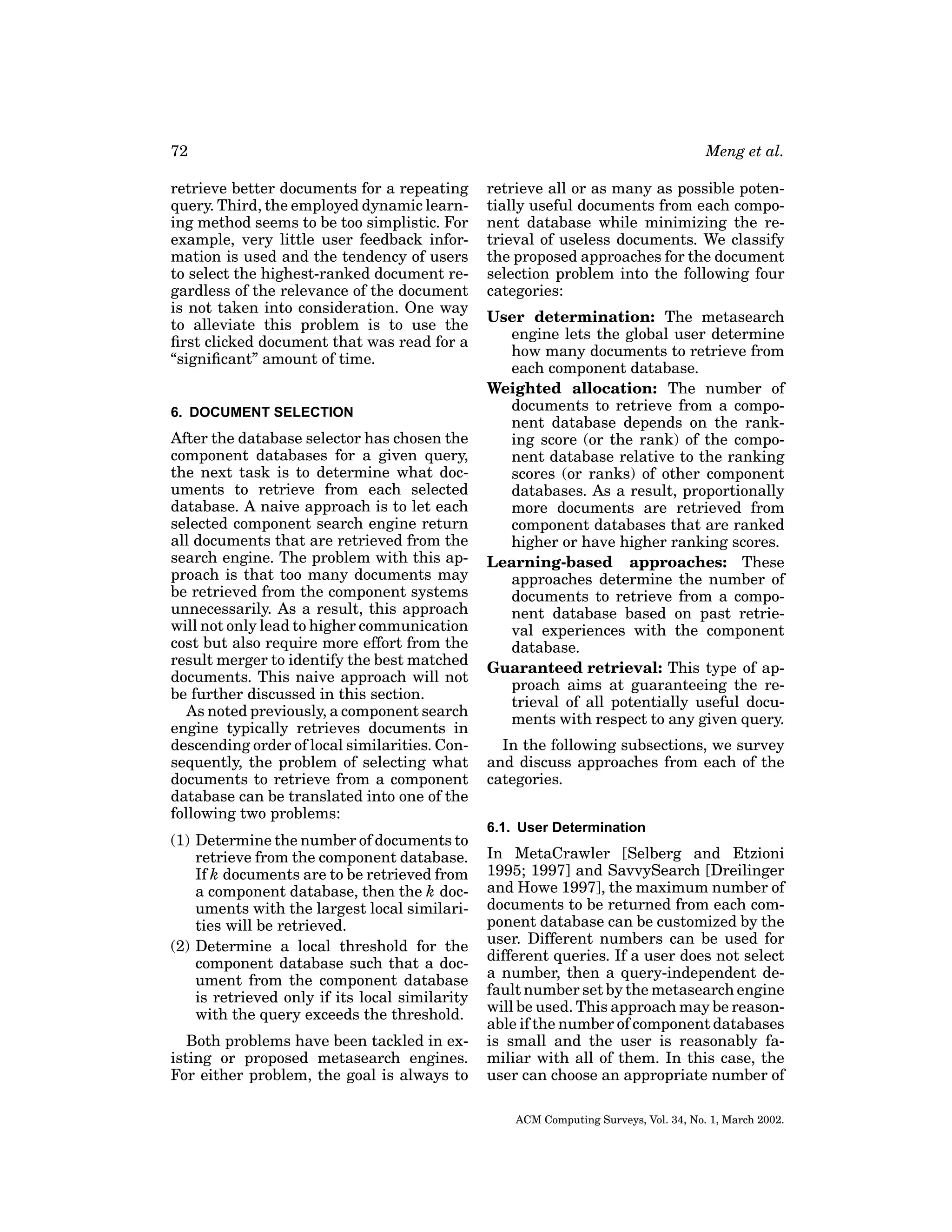 72
retrieve better documents for a repeating
query. Third, the employed dynamic learning method seems to be too simplistic. For
example, very little user feedback information is used and the tendency of users
to select the highest-ranked document regardless of the relevance of the document
is not taken into consideration. One way
to alleviate this problem is to use the
ﬁrst clicked document that was read for a
“signiﬁcant” amount of time.

6. DOCUMENT SELECTION

After the database selector has chosen the
component databases for a given query,
the next task is to determine what documents to retrieve from each selected
database. A naive approach is to let each
selected component search engine return
all documents that are retrieved from the
search engine. The problem with this approach is that too many documents may
be retrieved from the component systems
unnecessarily. As a result, this approach
will not only lead to higher communication
cost but also require more effort from the
result merger to identify the best matched
documents. This naive approach will not
be further discussed in this section.
As noted previously, a component search
engine typically retrieves documents in
descending order of local similarities. Consequently, the problem of selecting what
documents to retrieve from a component
database can be translated into one of the
following two problems:
(1) Determine the number of documents to
retrieve from the component database.
If k documents are to be retrieved from
a component database, then the k documents with the largest local similarities will be retrieved.
(2) Determine a local threshold for the
component database such that a document from the component database
is retrieved only if its local similarity
with the query exceeds the threshold.
Both problems have been tackled in existing or proposed metasearch engines.
For either problem, the goal is always to

Meng et al.
retrieve all or as many as possible potentially useful documents from each component database while minimizing the retrieval of useless documents. We classify
the proposed approaches for the document
selection problem into the following four
categories:
User determination: The metasearch
engine lets the global user determine
how many documents to retrieve from
each component database.
Weighted allocation: The number of
documents to retrieve from a component database depends on the ranking score (or the rank) of the component database relative to the ranking
scores (or ranks) of other component
databases. As a result, proportionally
more documents are retrieved from
component databases that are ranked
higher or have higher ranking scores.
Learning-based approaches: These
approaches determine the number of
documents to retrieve from a component database based on past retrieval experiences with the component
database.
Guaranteed retrieval: This type of approach aims at guaranteeing the retrieval of all potentially useful documents with respect to any given query.
In the following subsections, we survey
and discuss approaches from each of the
categories.
6.1. User Determination

In MetaCrawler [Selberg and Etzioni
1995; 1997] and SavvySearch [Dreilinger
and Howe 1997], the maximum number of
documents to be returned from each component database can be customized by the
user. Different numbers can be used for
different queries. If a user does not select
a number, then a query-independent default number set by the metasearch engine
will be used. This approach may be reasonable if the number of component databases
is small and the user is reasonably familiar with all of them. In this case, the
user can choose an appropriate number of
ACM Computing Surveys, Vol. 34, No. 1, March 2002.

 