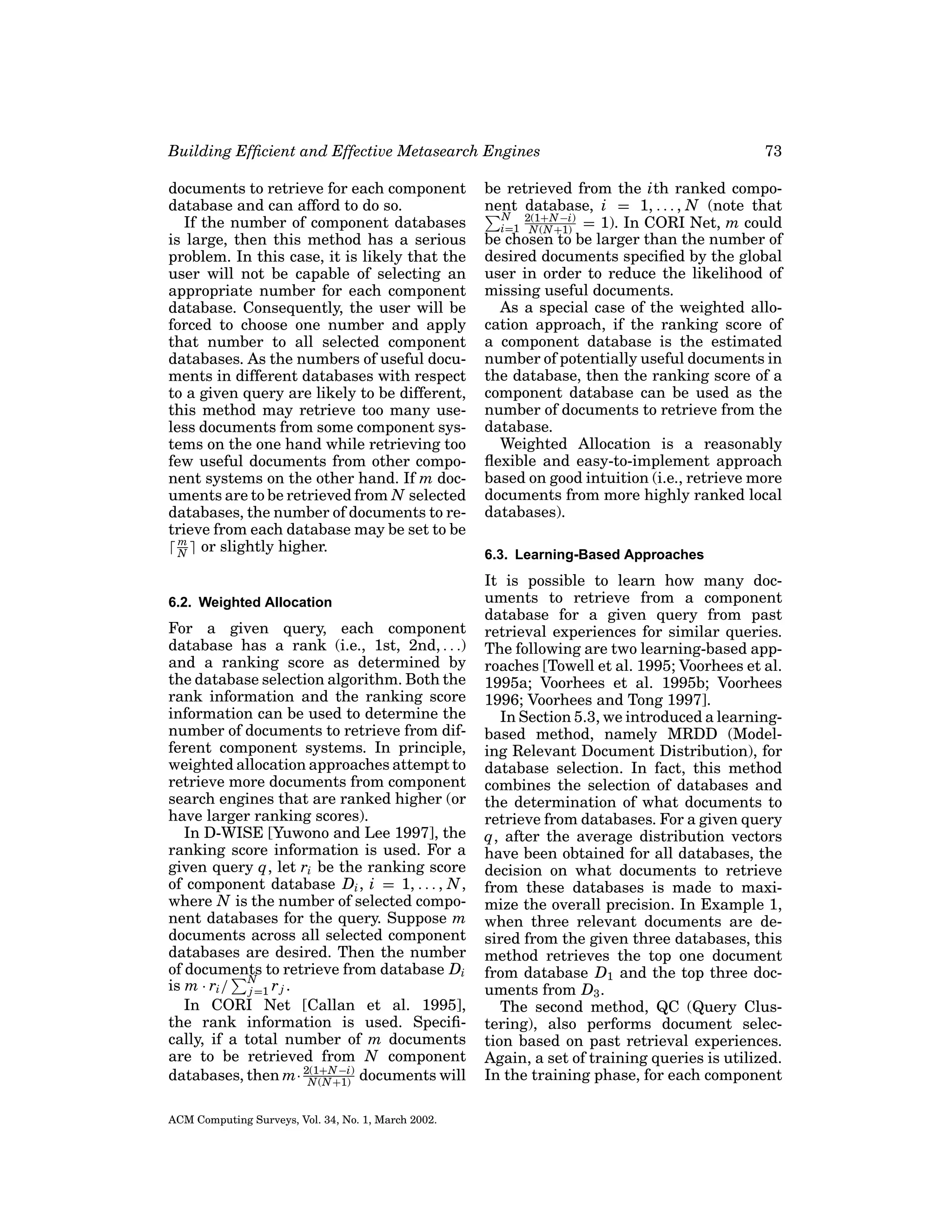 Building Efﬁcient and Effective Metasearch Engines
documents to retrieve for each component
database and can afford to do so.
If the number of component databases
is large, then this method has a serious
problem. In this case, it is likely that the
user will not be capable of selecting an
appropriate number for each component
database. Consequently, the user will be
forced to choose one number and apply
that number to all selected component
databases. As the numbers of useful documents in different databases with respect
to a given query are likely to be different,
this method may retrieve too many useless documents from some component systems on the one hand while retrieving too
few useful documents from other component systems on the other hand. If m documents are to be retrieved from N selected
databases, the number of documents to retrieve from each database may be set to be
m
or slightly higher.
N
6.2. Weighted Allocation

For a given query, each component
database has a rank (i.e., 1st, 2nd, . . .)
and a ranking score as determined by
the database selection algorithm. Both the
rank information and the ranking score
information can be used to determine the
number of documents to retrieve from different component systems. In principle,
weighted allocation approaches attempt to
retrieve more documents from component
search engines that are ranked higher (or
have larger ranking scores).
In D-WISE [Yuwono and Lee 1997], the
ranking score information is used. For a
given query q, let ri be the ranking score
of component database Di , i = 1, . . . , N ,
where N is the number of selected component databases for the query. Suppose m
documents across all selected component
databases are desired. Then the number
of documents to retrieve from database Di
is m · ri / N=1 r j .
j
In CORI Net [Callan et al. 1995],
the rank information is used. Speciﬁcally, if a total number of m documents
are to be retrieved from N component
databases, then m· 2(1+N −i) documents will
N (N +1)
ACM Computing Surveys, Vol. 34, No. 1, March 2002.

73

be retrieved from the ith ranked component database, i = 1, . . . , N (note that
N 2(1+N −i)
i=1 N (N +1) = 1). In CORI Net, m could
be chosen to be larger than the number of
desired documents speciﬁed by the global
user in order to reduce the likelihood of
missing useful documents.
As a special case of the weighted allocation approach, if the ranking score of
a component database is the estimated
number of potentially useful documents in
the database, then the ranking score of a
component database can be used as the
number of documents to retrieve from the
database.
Weighted Allocation is a reasonably
ﬂexible and easy-to-implement approach
based on good intuition (i.e., retrieve more
documents from more highly ranked local
databases).
6.3. Learning-Based Approaches

It is possible to learn how many documents to retrieve from a component
database for a given query from past
retrieval experiences for similar queries.
The following are two learning-based approaches [Towell et al. 1995; Voorhees et al.
1995a; Voorhees et al. 1995b; Voorhees
1996; Voorhees and Tong 1997].
In Section 5.3, we introduced a learningbased method, namely MRDD (Modeling Relevant Document Distribution), for
database selection. In fact, this method
combines the selection of databases and
the determination of what documents to
retrieve from databases. For a given query
q, after the average distribution vectors
have been obtained for all databases, the
decision on what documents to retrieve
from these databases is made to maximize the overall precision. In Example 1,
when three relevant documents are desired from the given three databases, this
method retrieves the top one document
from database D1 and the top three documents from D3 .
The second method, QC (Query Clustering), also performs document selection based on past retrieval experiences.
Again, a set of training queries is utilized.
In the training phase, for each component

 