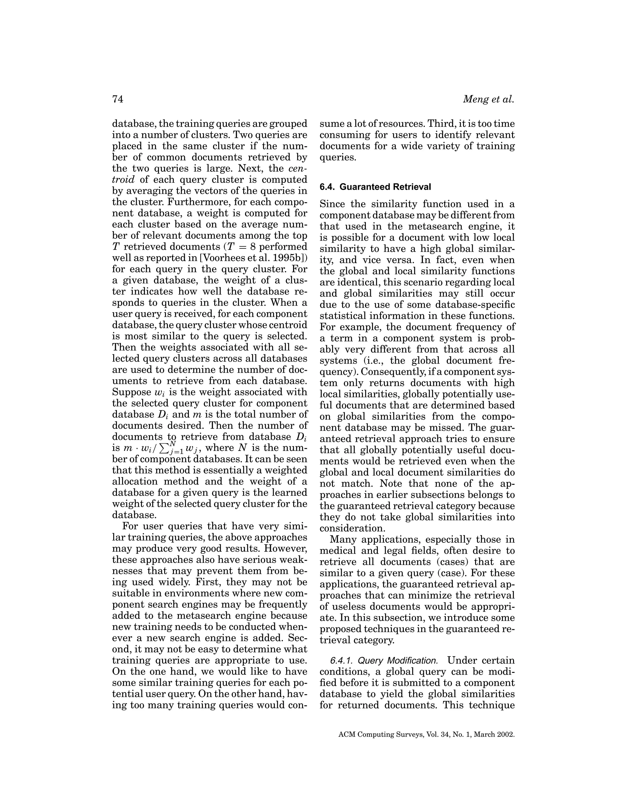 74
database, the training queries are grouped
into a number of clusters. Two queries are
placed in the same cluster if the number of common documents retrieved by
the two queries is large. Next, the centroid of each query cluster is computed
by averaging the vectors of the queries in
the cluster. Furthermore, for each component database, a weight is computed for
each cluster based on the average number of relevant documents among the top
T retrieved documents (T = 8 performed
well as reported in [Voorhees et al. 1995b])
for each query in the query cluster. For
a given database, the weight of a cluster indicates how well the database responds to queries in the cluster. When a
user query is received, for each component
database, the query cluster whose centroid
is most similar to the query is selected.
Then the weights associated with all selected query clusters across all databases
are used to determine the number of documents to retrieve from each database.
Suppose wi is the weight associated with
the selected query cluster for component
database Di and m is the total number of
documents desired. Then the number of
documents to retrieve from database Di
is m · wi / N=1 w j , where N is the numj
ber of component databases. It can be seen
that this method is essentially a weighted
allocation method and the weight of a
database for a given query is the learned
weight of the selected query cluster for the
database.
For user queries that have very similar training queries, the above approaches
may produce very good results. However,
these approaches also have serious weaknesses that may prevent them from being used widely. First, they may not be
suitable in environments where new component search engines may be frequently
added to the metasearch engine because
new training needs to be conducted whenever a new search engine is added. Second, it may not be easy to determine what
training queries are appropriate to use.
On the one hand, we would like to have
some similar training queries for each potential user query. On the other hand, having too many training queries would con-

Meng et al.
sume a lot of resources. Third, it is too time
consuming for users to identify relevant
documents for a wide variety of training
queries.
6.4. Guaranteed Retrieval

Since the similarity function used in a
component database may be different from
that used in the metasearch engine, it
is possible for a document with low local
similarity to have a high global similarity, and vice versa. In fact, even when
the global and local similarity functions
are identical, this scenario regarding local
and global similarities may still occur
due to the use of some database-speciﬁc
statistical information in these functions.
For example, the document frequency of
a term in a component system is probably very different from that across all
systems (i.e., the global document frequency). Consequently, if a component system only returns documents with high
local similarities, globally potentially useful documents that are determined based
on global similarities from the component database may be missed. The guaranteed retrieval approach tries to ensure
that all globally potentially useful documents would be retrieved even when the
global and local document similarities do
not match. Note that none of the approaches in earlier subsections belongs to
the guaranteed retrieval category because
they do not take global similarities into
consideration.
Many applications, especially those in
medical and legal ﬁelds, often desire to
retrieve all documents (cases) that are
similar to a given query (case). For these
applications, the guaranteed retrieval approaches that can minimize the retrieval
of useless documents would be appropriate. In this subsection, we introduce some
proposed techniques in the guaranteed retrieval category.
6.4.1. Query Modiﬁcation. Under certain
conditions, a global query can be modiﬁed before it is submitted to a component
database to yield the global similarities
for returned documents. This technique
ACM Computing Surveys, Vol. 34, No. 1, March 2002.

 