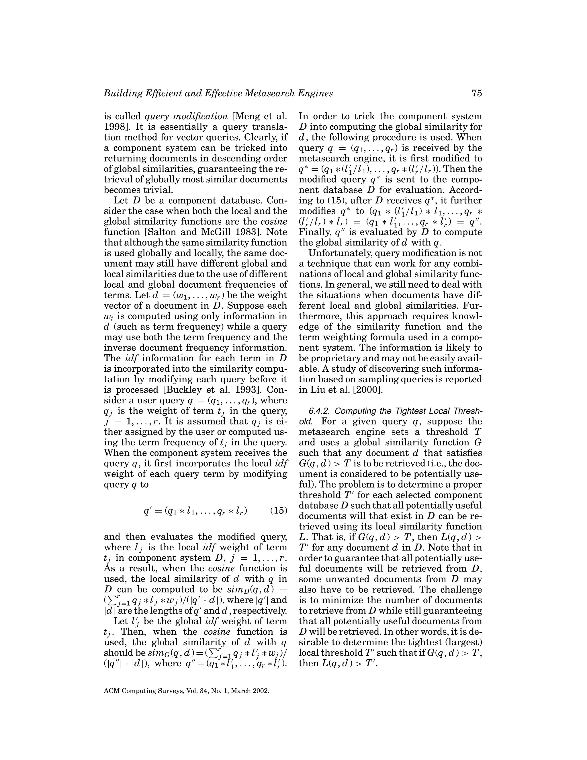 Building Efﬁcient and Effective Metasearch Engines
is called query modiﬁcation [Meng et al.
1998]. It is essentially a query translation method for vector queries. Clearly, if
a component system can be tricked into
returning documents in descending order
of global similarities, guaranteeing the retrieval of globally most similar documents
becomes trivial.
Let D be a component database. Consider the case when both the local and the
global similarity functions are the cosine
function [Salton and McGill 1983]. Note
that although the same similarity function
is used globally and locally, the same document may still have different global and
local similarities due to the use of different
local and global document frequencies of
terms. Let d = (w1 , . . . , wr ) be the weight
vector of a document in D. Suppose each
wi is computed using only information in
d (such as term frequency) while a query
may use both the term frequency and the
inverse document frequency information.
The idf information for each term in D
is incorporated into the similarity computation by modifying each query before it
is processed [Buckley et al. 1993]. Consider a user query q = (q1 , . . . , qr ), where
q j is the weight of term t j in the query,
j = 1, . . . , r. It is assumed that q j is either assigned by the user or computed using the term frequency of t j in the query.
When the component system receives the
query q, it ﬁrst incorporates the local idf
weight of each query term by modifying
query q to
q = (q1 ∗ l 1 , . . . , qr ∗ l r )

(15)

and then evaluates the modiﬁed query,
where l j is the local idf weight of term
t j in component system D, j = 1, . . . , r.
As a result, when the cosine function is
used, the local similarity of d with q in
D can be computed to be sim D (q, d ) =
( rj =1 q j ∗ l j ∗ w j )/(|q |·|d |), where |q | and
|d | are the lengths of q and d , respectively.
Let l j be the global idf weight of term
t j . Then, when the cosine function is
used, the global similarity of d with q
should be simG (q, d ) = ( rj =1 q j ∗ l j ∗ wj )/
(|q | · |d |), where q = (q1 ∗ l 1 , . . . , qr ∗ l r ).
ACM Computing Surveys, Vol. 34, No. 1, March 2002.

75

In order to trick the component system
D into computing the global similarity for
d , the following procedure is used. When
query q = (q1 , . . . , qr ) is received by the
metasearch engine, it is ﬁrst modiﬁed to
q ∗ = (q1 ∗ (l 1 /l 1 ), . . . , qr ∗ (l r /l r )). Then the
modiﬁed query q ∗ is sent to the component database D for evaluation. According to (15), after D receives q ∗ , it further
modiﬁes q ∗ to (q1 ∗ (l 1 /l 1 ) ∗ l 1 , . . . , qr ∗
(l r /l r ) ∗ l r ) = (q1 ∗ l 1 , . . . , qr ∗ l r ) = q .
Finally, q is evaluated by D to compute
the global similarity of d with q.
Unfortunately, query modiﬁcation is not
a technique that can work for any combinations of local and global similarity functions. In general, we still need to deal with
the situations when documents have different local and global similarities. Furthermore, this approach requires knowledge of the similarity function and the
term weighting formula used in a component system. The information is likely to
be proprietary and may not be easily available. A study of discovering such information based on sampling queries is reported
in Liu et al. [2000].
6.4.2. Computing the Tightest Local Threshold. For a given query q, suppose the

metasearch engine sets a threshold T
and uses a global similarity function G
such that any document d that satisﬁes
G(q, d ) > T is to be retrieved (i.e., the document is considered to be potentially useful). The problem is to determine a proper
threshold T for each selected component
database D such that all potentially useful
documents will that exist in D can be retrieved using its local similarity function
L. That is, if G(q, d ) > T , then L(q, d ) >
T for any document d in D. Note that in
order to guarantee that all potentially useful documents will be retrieved from D,
some unwanted documents from D may
also have to be retrieved. The challenge
is to minimize the number of documents
to retrieve from D while still guaranteeing
that all potentially useful documents from
D will be retrieved. In other words, it is desirable to determine the tightest (largest)
local threshold T such that if G(q, d ) > T ,
then L(q, d ) > T .

 
