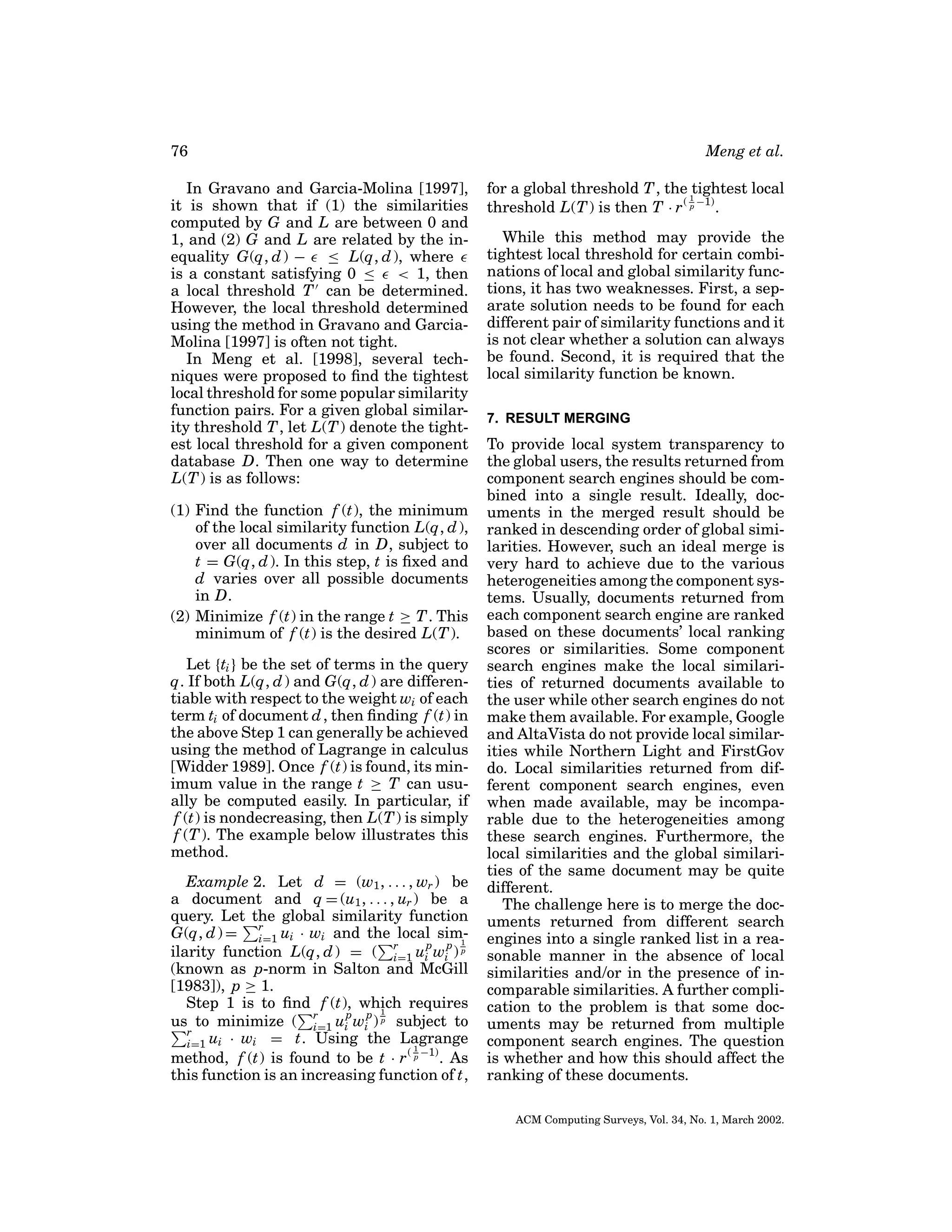 76
In Gravano and Garcia-Molina [1997],
it is shown that if (1) the similarities
computed by G and L are between 0 and
1, and (2) G and L are related by the inequality G(q, d ) − ≤ L(q, d ), where
is a constant satisfying 0 ≤ < 1, then
a local threshold T can be determined.
However, the local threshold determined
using the method in Gravano and GarciaMolina [1997] is often not tight.
In Meng et al. [1998], several techniques were proposed to ﬁnd the tightest
local threshold for some popular similarity
function pairs. For a given global similarity threshold T , let L(T ) denote the tightest local threshold for a given component
database D. Then one way to determine
L(T ) is as follows:
(1) Find the function f (t), the minimum
of the local similarity function L(q, d ),
over all documents d in D, subject to
t = G(q, d ). In this step, t is ﬁxed and
d varies over all possible documents
in D.
(2) Minimize f (t) in the range t ≥ T . This
minimum of f (t) is the desired L(T ).
Let {ti } be the set of terms in the query
q. If both L(q, d ) and G(q, d ) are differentiable with respect to the weight wi of each
term ti of document d , then ﬁnding f (t) in
the above Step 1 can generally be achieved
using the method of Lagrange in calculus
[Widder 1989]. Once f (t) is found, its minimum value in the range t ≥ T can usually be computed easily. In particular, if
f (t) is nondecreasing, then L(T ) is simply
f (T ). The example below illustrates this
method.
Example 2. Let d = (w1 , . . . , wr ) be
a document and q = (u1 , . . . , ur ) be a
query. Let the global similarity function
G(q, d ) = r ui · wi and the local simi=1
p p 1
ilarity function L(q, d ) = ( r ui wi ) p
i=1
(known as p-norm in Salton and McGill
[1983]), p ≥ 1.
Step 1 is to ﬁnd f (t), which requires
p p 1
us to minimize ( r ui wi ) p subject to
i=1
r
i=1 ui · wi = t. Using the Lagrange
1
method, f (t) is found to be t · r ( p −1) . As
this function is an increasing function of t,

Meng et al.
for a global threshold T , the 1tightest local
threshold L(T ) is then T · r ( p −1) .
While this method may provide the
tightest local threshold for certain combinations of local and global similarity functions, it has two weaknesses. First, a separate solution needs to be found for each
different pair of similarity functions and it
is not clear whether a solution can always
be found. Second, it is required that the
local similarity function be known.
7. RESULT MERGING

To provide local system transparency to
the global users, the results returned from
component search engines should be combined into a single result. Ideally, documents in the merged result should be
ranked in descending order of global similarities. However, such an ideal merge is
very hard to achieve due to the various
heterogeneities among the component systems. Usually, documents returned from
each component search engine are ranked
based on these documents’ local ranking
scores or similarities. Some component
search engines make the local similarities of returned documents available to
the user while other search engines do not
make them available. For example, Google
and AltaVista do not provide local similarities while Northern Light and FirstGov
do. Local similarities returned from different component search engines, even
when made available, may be incomparable due to the heterogeneities among
these search engines. Furthermore, the
local similarities and the global similarities of the same document may be quite
different.
The challenge here is to merge the documents returned from different search
engines into a single ranked list in a reasonable manner in the absence of local
similarities and/or in the presence of incomparable similarities. A further complication to the problem is that some documents may be returned from multiple
component search engines. The question
is whether and how this should affect the
ranking of these documents.
ACM Computing Surveys, Vol. 34, No. 1, March 2002.

 