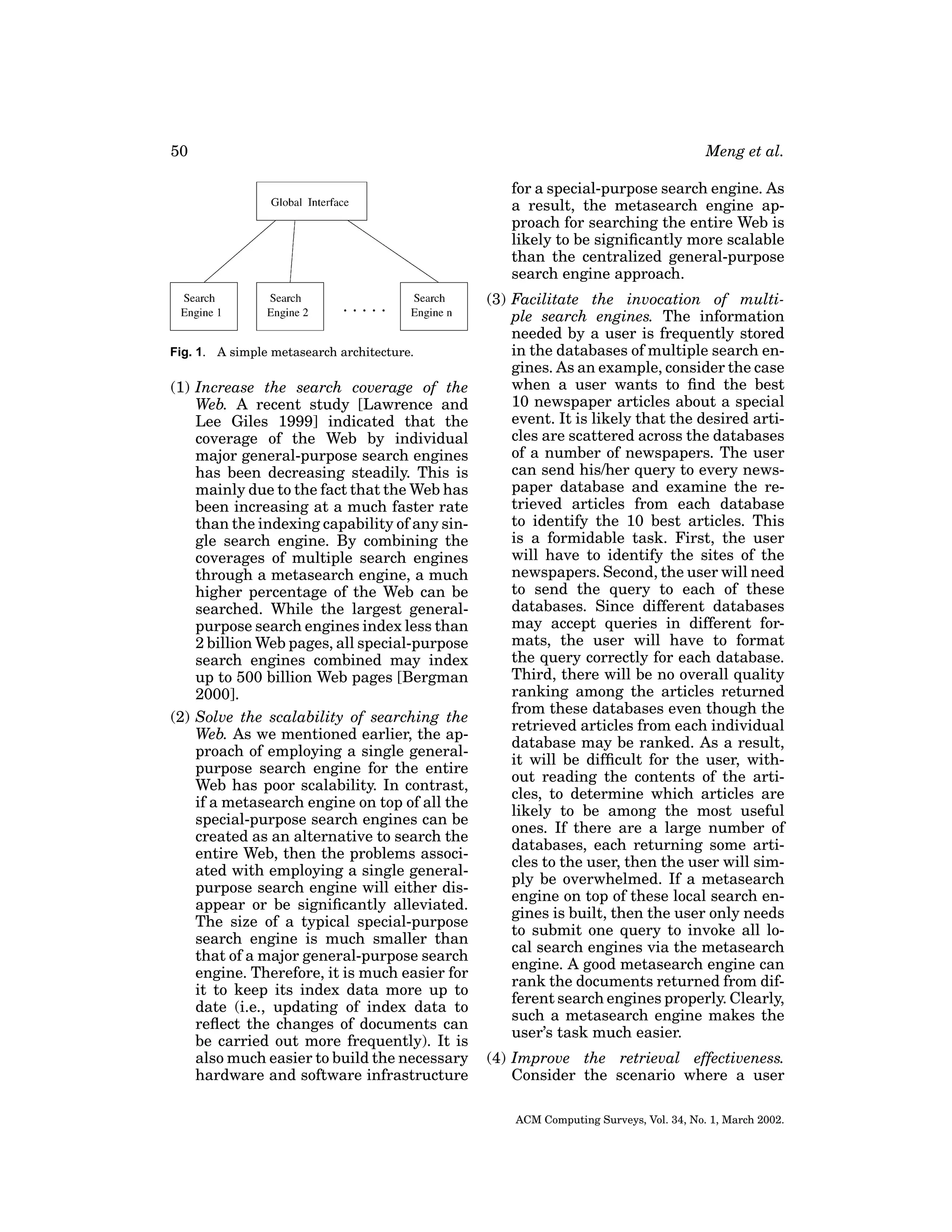 50

Meng et al.
for a special-purpose search engine. As
a result, the metasearch engine approach for searching the entire Web is
likely to be signiﬁcantly more scalable
than the centralized general-purpose
search engine approach.

Fig. 1. A simple metasearch architecture.

(1) Increase the search coverage of the
Web. A recent study [Lawrence and
Lee Giles 1999] indicated that the
coverage of the Web by individual
major general-purpose search engines
has been decreasing steadily. This is
mainly due to the fact that the Web has
been increasing at a much faster rate
than the indexing capability of any single search engine. By combining the
coverages of multiple search engines
through a metasearch engine, a much
higher percentage of the Web can be
searched. While the largest generalpurpose search engines index less than
2 billion Web pages, all special-purpose
search engines combined may index
up to 500 billion Web pages [Bergman
2000].
(2) Solve the scalability of searching the
Web. As we mentioned earlier, the approach of employing a single generalpurpose search engine for the entire
Web has poor scalability. In contrast,
if a metasearch engine on top of all the
special-purpose search engines can be
created as an alternative to search the
entire Web, then the problems associated with employing a single generalpurpose search engine will either disappear or be signiﬁcantly alleviated.
The size of a typical special-purpose
search engine is much smaller than
that of a major general-purpose search
engine. Therefore, it is much easier for
it to keep its index data more up to
date (i.e., updating of index data to
reﬂect the changes of documents can
be carried out more frequently). It is
also much easier to build the necessary
hardware and software infrastructure

(3) Facilitate the invocation of multiple search engines. The information
needed by a user is frequently stored
in the databases of multiple search engines. As an example, consider the case
when a user wants to ﬁnd the best
10 newspaper articles about a special
event. It is likely that the desired articles are scattered across the databases
of a number of newspapers. The user
can send his/her query to every newspaper database and examine the retrieved articles from each database
to identify the 10 best articles. This
is a formidable task. First, the user
will have to identify the sites of the
newspapers. Second, the user will need
to send the query to each of these
databases. Since different databases
may accept queries in different formats, the user will have to format
the query correctly for each database.
Third, there will be no overall quality
ranking among the articles returned
from these databases even though the
retrieved articles from each individual
database may be ranked. As a result,
it will be difﬁcult for the user, without reading the contents of the articles, to determine which articles are
likely to be among the most useful
ones. If there are a large number of
databases, each returning some articles to the user, then the user will simply be overwhelmed. If a metasearch
engine on top of these local search engines is built, then the user only needs
to submit one query to invoke all local search engines via the metasearch
engine. A good metasearch engine can
rank the documents returned from different search engines properly. Clearly,
such a metasearch engine makes the
user’s task much easier.
(4) Improve the retrieval effectiveness.
Consider the scenario where a user
ACM Computing Surveys, Vol. 34, No. 1, March 2002.

 