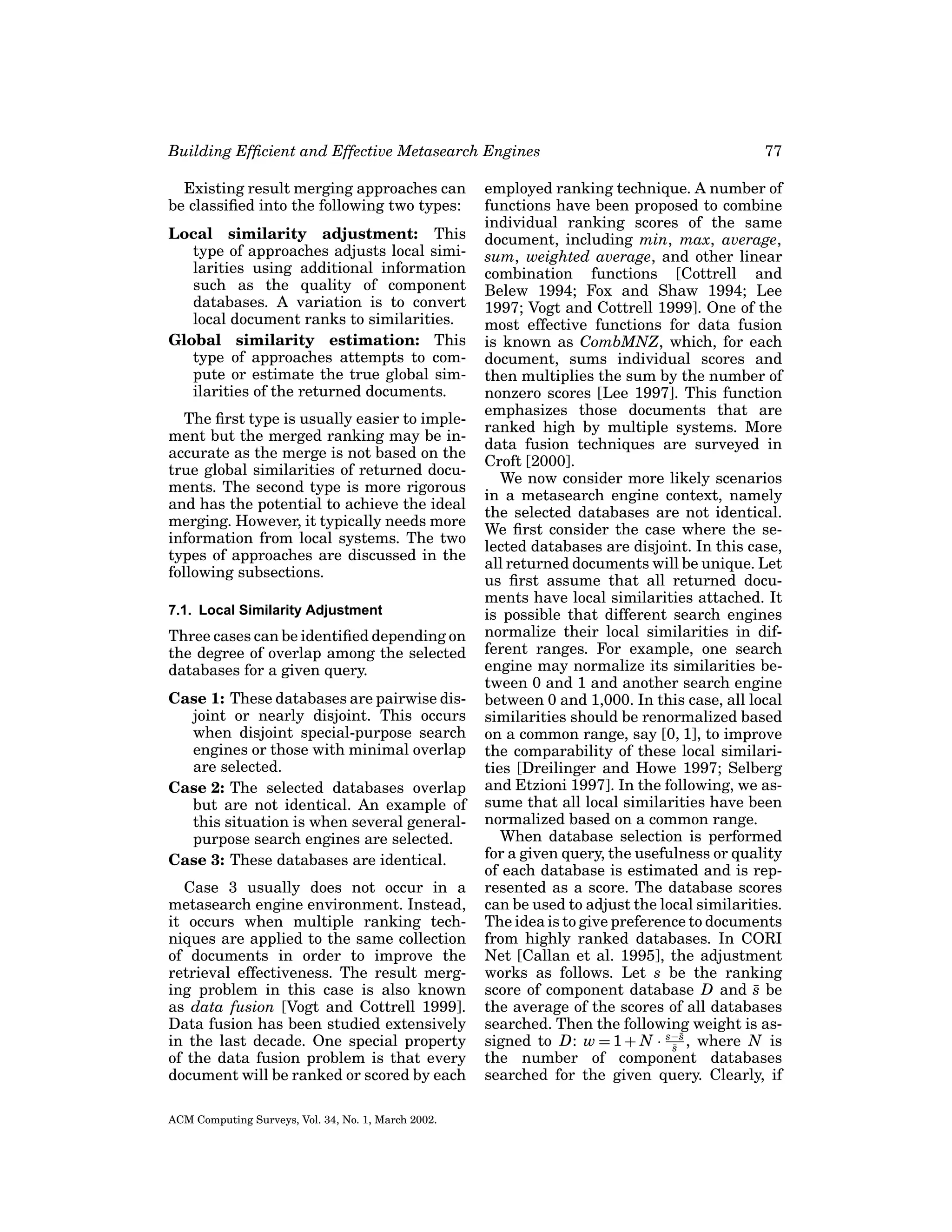 Building Efﬁcient and Effective Metasearch Engines
Existing result merging approaches can
be classiﬁed into the following two types:
Local similarity adjustment: This
type of approaches adjusts local similarities using additional information
such as the quality of component
databases. A variation is to convert
local document ranks to similarities.
Global similarity estimation: This
type of approaches attempts to compute or estimate the true global similarities of the returned documents.
The ﬁrst type is usually easier to implement but the merged ranking may be inaccurate as the merge is not based on the
true global similarities of returned documents. The second type is more rigorous
and has the potential to achieve the ideal
merging. However, it typically needs more
information from local systems. The two
types of approaches are discussed in the
following subsections.
7.1. Local Similarity Adjustment

Three cases can be identiﬁed depending on
the degree of overlap among the selected
databases for a given query.
Case 1: These databases are pairwise disjoint or nearly disjoint. This occurs
when disjoint special-purpose search
engines or those with minimal overlap
are selected.
Case 2: The selected databases overlap
but are not identical. An example of
this situation is when several generalpurpose search engines are selected.
Case 3: These databases are identical.
Case 3 usually does not occur in a
metasearch engine environment. Instead,
it occurs when multiple ranking techniques are applied to the same collection
of documents in order to improve the
retrieval effectiveness. The result merging problem in this case is also known
as data fusion [Vogt and Cottrell 1999].
Data fusion has been studied extensively
in the last decade. One special property
of the data fusion problem is that every
document will be ranked or scored by each
ACM Computing Surveys, Vol. 34, No. 1, March 2002.

77

employed ranking technique. A number of
functions have been proposed to combine
individual ranking scores of the same
document, including min, max, average,
sum, weighted average, and other linear
combination functions [Cottrell and
Belew 1994; Fox and Shaw 1994; Lee
1997; Vogt and Cottrell 1999]. One of the
most effective functions for data fusion
is known as CombMNZ, which, for each
document, sums individual scores and
then multiplies the sum by the number of
nonzero scores [Lee 1997]. This function
emphasizes those documents that are
ranked high by multiple systems. More
data fusion techniques are surveyed in
Croft [2000].
We now consider more likely scenarios
in a metasearch engine context, namely
the selected databases are not identical.
We ﬁrst consider the case where the selected databases are disjoint. In this case,
all returned documents will be unique. Let
us ﬁrst assume that all returned documents have local similarities attached. It
is possible that different search engines
normalize their local similarities in different ranges. For example, one search
engine may normalize its similarities between 0 and 1 and another search engine
between 0 and 1,000. In this case, all local
similarities should be renormalized based
on a common range, say [0, 1], to improve
the comparability of these local similarities [Dreilinger and Howe 1997; Selberg
and Etzioni 1997]. In the following, we assume that all local similarities have been
normalized based on a common range.
When database selection is performed
for a given query, the usefulness or quality
of each database is estimated and is represented as a score. The database scores
can be used to adjust the local similarities.
The idea is to give preference to documents
from highly ranked databases. In CORI
Net [Callan et al. 1995], the adjustment
works as follows. Let s be the ranking
score of component database D and s be
¯
the average of the scores of all databases
searched. Then the following weight is ass
signed to D: w = 1 + N · s−¯ , where N is
s
¯
the number of component databases
searched for the given query. Clearly, if

 