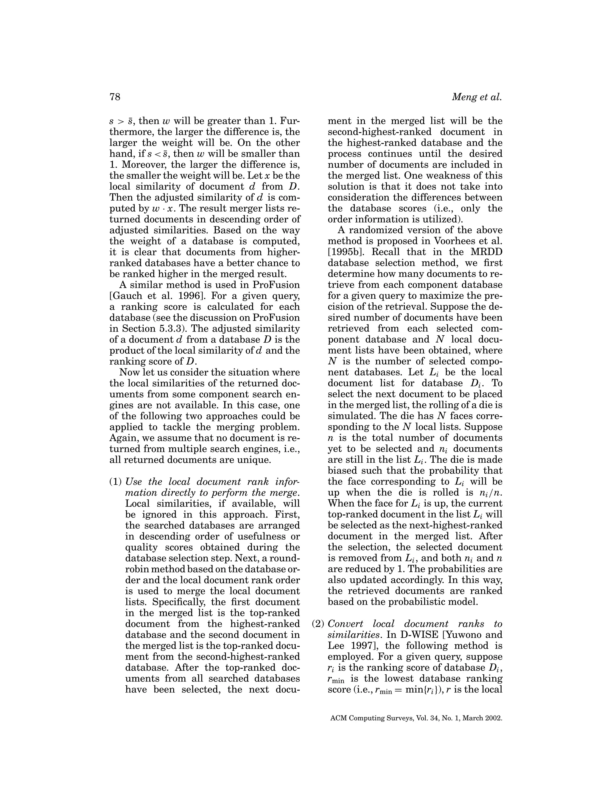 78
s > s, then w will be greater than 1. Fur¯
thermore, the larger the difference is, the
larger the weight will be. On the other
hand, if s < s, then w will be smaller than
¯
1. Moreover, the larger the difference is,
the smaller the weight will be. Let x be the
local similarity of document d from D.
Then the adjusted similarity of d is computed by w · x. The result merger lists returned documents in descending order of
adjusted similarities. Based on the way
the weight of a database is computed,
it is clear that documents from higherranked databases have a better chance to
be ranked higher in the merged result.
A similar method is used in ProFusion
[Gauch et al. 1996]. For a given query,
a ranking score is calculated for each
database (see the discussion on ProFusion
in Section 5.3.3). The adjusted similarity
of a document d from a database D is the
product of the local similarity of d and the
ranking score of D.
Now let us consider the situation where
the local similarities of the returned documents from some component search engines are not available. In this case, one
of the following two approaches could be
applied to tackle the merging problem.
Again, we assume that no document is returned from multiple search engines, i.e.,
all returned documents are unique.
(1) Use the local document rank information directly to perform the merge.
Local similarities, if available, will
be ignored in this approach. First,
the searched databases are arranged
in descending order of usefulness or
quality scores obtained during the
database selection step. Next, a roundrobin method based on the database order and the local document rank order
is used to merge the local document
lists. Speciﬁcally, the ﬁrst document
in the merged list is the top-ranked
document from the highest-ranked
database and the second document in
the merged list is the top-ranked document from the second-highest-ranked
database. After the top-ranked documents from all searched databases
have been selected, the next docu-

Meng et al.
ment in the merged list will be the
second-highest-ranked document in
the highest-ranked database and the
process continues until the desired
number of documents are included in
the merged list. One weakness of this
solution is that it does not take into
consideration the differences between
the database scores (i.e., only the
order information is utilized).
A randomized version of the above
method is proposed in Voorhees et al.
[1995b]. Recall that in the MRDD
database selection method, we ﬁrst
determine how many documents to retrieve from each component database
for a given query to maximize the precision of the retrieval. Suppose the desired number of documents have been
retrieved from each selected component database and N local document lists have been obtained, where
N is the number of selected component databases. Let Li be the local
document list for database Di . To
select the next document to be placed
in the merged list, the rolling of a die is
simulated. The die has N faces corresponding to the N local lists. Suppose
n is the total number of documents
yet to be selected and ni documents
are still in the list Li . The die is made
biased such that the probability that
the face corresponding to Li will be
up when the die is rolled is ni /n.
When the face for Li is up, the current
top-ranked document in the list Li will
be selected as the next-highest-ranked
document in the merged list. After
the selection, the selected document
is removed from Li , and both ni and n
are reduced by 1. The probabilities are
also updated accordingly. In this way,
the retrieved documents are ranked
based on the probabilistic model.
(2) Convert local document ranks to
similarities. In D-WISE [Yuwono and
Lee 1997], the following method is
employed. For a given query, suppose
ri is the ranking score of database Di ,
rmin is the lowest database ranking
score (i.e., rmin = min{ri }), r is the local
ACM Computing Surveys, Vol. 34, No. 1, March 2002.

 