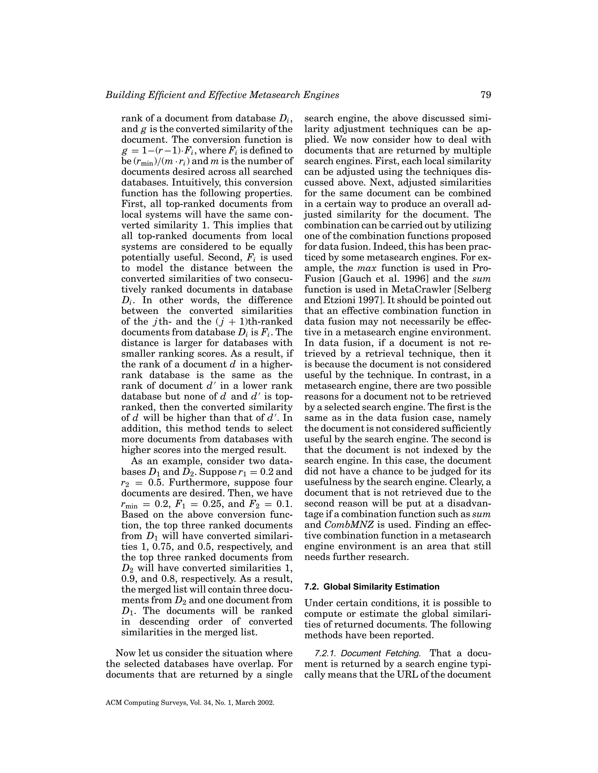 Building Efﬁcient and Effective Metasearch Engines
rank of a document from database Di ,
and g is the converted similarity of the
document. The conversion function is
g = 1−(r −1)· Fi , where Fi is deﬁned to
be (rmin )/(m · ri ) and m is the number of
documents desired across all searched
databases. Intuitively, this conversion
function has the following properties.
First, all top-ranked documents from
local systems will have the same converted similarity 1. This implies that
all top-ranked documents from local
systems are considered to be equally
potentially useful. Second, Fi is used
to model the distance between the
converted similarities of two consecutively ranked documents in database
Di . In other words, the difference
between the converted similarities
of the j th- and the ( j + 1)th-ranked
documents from database Di is Fi . The
distance is larger for databases with
smaller ranking scores. As a result, if
the rank of a document d in a higherrank database is the same as the
rank of document d in a lower rank
database but none of d and d is topranked, then the converted similarity
of d will be higher than that of d . In
addition, this method tends to select
more documents from databases with
higher scores into the merged result.
As an example, consider two databases D1 and D2 . Suppose r1 = 0.2 and
r2 = 0.5. Furthermore, suppose four
documents are desired. Then, we have
rmin = 0.2, F1 = 0.25, and F2 = 0.1.
Based on the above conversion function, the top three ranked documents
from D1 will have converted similarities 1, 0.75, and 0.5, respectively, and
the top three ranked documents from
D2 will have converted similarities 1,
0.9, and 0.8, respectively. As a result,
the merged list will contain three documents from D2 and one document from
D1 . The documents will be ranked
in descending order of converted
similarities in the merged list.
Now let us consider the situation where
the selected databases have overlap. For
documents that are returned by a single
ACM Computing Surveys, Vol. 34, No. 1, March 2002.

79

search engine, the above discussed similarity adjustment techniques can be applied. We now consider how to deal with
documents that are returned by multiple
search engines. First, each local similarity
can be adjusted using the techniques discussed above. Next, adjusted similarities
for the same document can be combined
in a certain way to produce an overall adjusted similarity for the document. The
combination can be carried out by utilizing
one of the combination functions proposed
for data fusion. Indeed, this has been practiced by some metasearch engines. For example, the max function is used in ProFusion [Gauch et al. 1996] and the sum
function is used in MetaCrawler [Selberg
and Etzioni 1997]. It should be pointed out
that an effective combination function in
data fusion may not necessarily be effective in a metasearch engine environment.
In data fusion, if a document is not retrieved by a retrieval technique, then it
is because the document is not considered
useful by the technique. In contrast, in a
metasearch engine, there are two possible
reasons for a document not to be retrieved
by a selected search engine. The ﬁrst is the
same as in the data fusion case, namely
the document is not considered sufﬁciently
useful by the search engine. The second is
that the document is not indexed by the
search engine. In this case, the document
did not have a chance to be judged for its
usefulness by the search engine. Clearly, a
document that is not retrieved due to the
second reason will be put at a disadvantage if a combination function such as sum
and CombMNZ is used. Finding an effective combination function in a metasearch
engine environment is an area that still
needs further research.
7.2. Global Similarity Estimation

Under certain conditions, it is possible to
compute or estimate the global similarities of returned documents. The following
methods have been reported.
7.2.1. Document Fetching. That a document is returned by a search engine typically means that the URL of the document

 