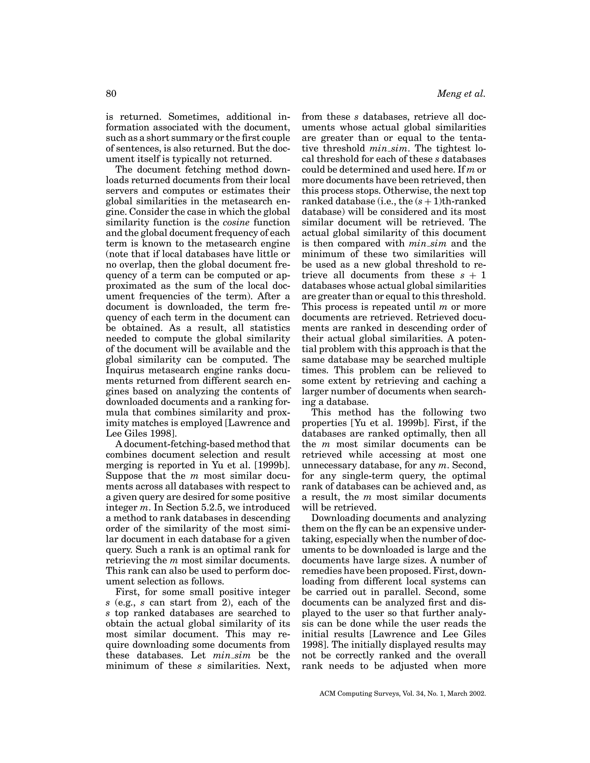 80
is returned. Sometimes, additional information associated with the document,
such as a short summary or the ﬁrst couple
of sentences, is also returned. But the document itself is typically not returned.
The document fetching method downloads returned documents from their local
servers and computes or estimates their
global similarities in the metasearch engine. Consider the case in which the global
similarity function is the cosine function
and the global document frequency of each
term is known to the metasearch engine
(note that if local databases have little or
no overlap, then the global document frequency of a term can be computed or approximated as the sum of the local document frequencies of the term). After a
document is downloaded, the term frequency of each term in the document can
be obtained. As a result, all statistics
needed to compute the global similarity
of the document will be available and the
global similarity can be computed. The
Inquirus metasearch engine ranks documents returned from different search engines based on analyzing the contents of
downloaded documents and a ranking formula that combines similarity and proximity matches is employed [Lawrence and
Lee Giles 1998].
A document-fetching-based method that
combines document selection and result
merging is reported in Yu et al. [1999b].
Suppose that the m most similar documents across all databases with respect to
a given query are desired for some positive
integer m. In Section 5.2.5, we introduced
a method to rank databases in descending
order of the similarity of the most similar document in each database for a given
query. Such a rank is an optimal rank for
retrieving the m most similar documents.
This rank can also be used to perform document selection as follows.
First, for some small positive integer
s (e.g., s can start from 2), each of the
s top ranked databases are searched to
obtain the actual global similarity of its
most similar document. This may require downloading some documents from
these databases. Let min sim be the
minimum of these s similarities. Next,

Meng et al.
from these s databases, retrieve all documents whose actual global similarities
are greater than or equal to the tentative threshold min sim. The tightest local threshold for each of these s databases
could be determined and used here. If m or
more documents have been retrieved, then
this process stops. Otherwise, the next top
ranked database (i.e., the (s + 1)th-ranked
database) will be considered and its most
similar document will be retrieved. The
actual global similarity of this document
is then compared with min sim and the
minimum of these two similarities will
be used as a new global threshold to retrieve all documents from these s + 1
databases whose actual global similarities
are greater than or equal to this threshold.
This process is repeated until m or more
documents are retrieved. Retrieved documents are ranked in descending order of
their actual global similarities. A potential problem with this approach is that the
same database may be searched multiple
times. This problem can be relieved to
some extent by retrieving and caching a
larger number of documents when searching a database.
This method has the following two
properties [Yu et al. 1999b]. First, if the
databases are ranked optimally, then all
the m most similar documents can be
retrieved while accessing at most one
unnecessary database, for any m. Second,
for any single-term query, the optimal
rank of databases can be achieved and, as
a result, the m most similar documents
will be retrieved.
Downloading documents and analyzing
them on the ﬂy can be an expensive undertaking, especially when the number of documents to be downloaded is large and the
documents have large sizes. A number of
remedies have been proposed. First, downloading from different local systems can
be carried out in parallel. Second, some
documents can be analyzed ﬁrst and displayed to the user so that further analysis can be done while the user reads the
initial results [Lawrence and Lee Giles
1998]. The initially displayed results may
not be correctly ranked and the overall
rank needs to be adjusted when more
ACM Computing Surveys, Vol. 34, No. 1, March 2002.

 