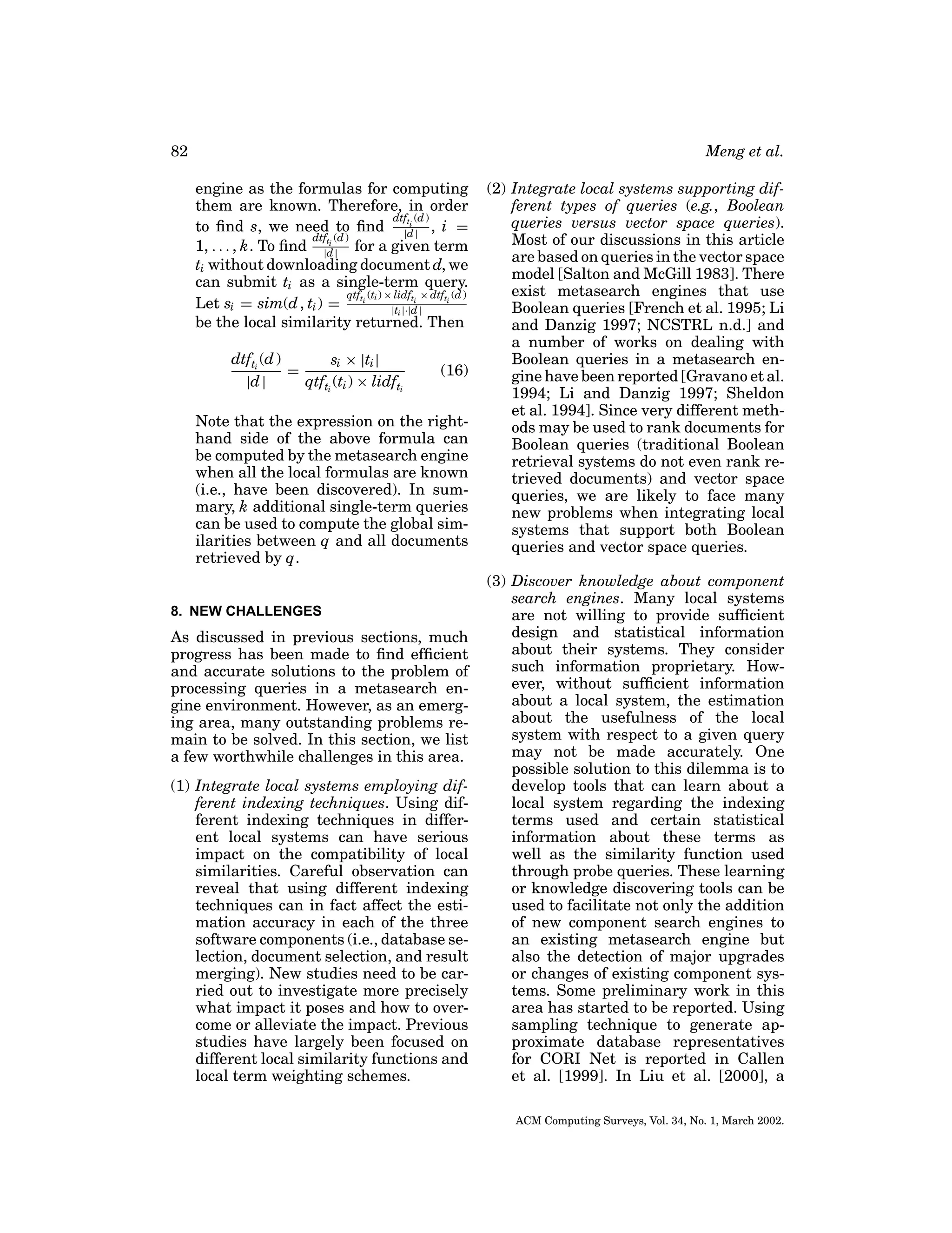 82

Meng et al.
engine as the formulas for computing
them are known. Therefore, in order
dtfti (d )
to ﬁnd s, we need to ﬁnd |d | , i =
dtfti (d )
1, . . . , k. To ﬁnd |d | for a given term
ti without downloading document d, we
can submit ti as a single-term query.
qtf (ti ) × lidfti × dtfti (d )
Let si = sim(d , ti ) = ti
|ti |·|d |
be the local similarity returned. Then
dtfti (d )
si × |ti |
=
|d |
qtfti (ti ) × lidfti

(16)

Note that the expression on the righthand side of the above formula can
be computed by the metasearch engine
when all the local formulas are known
(i.e., have been discovered). In summary, k additional single-term queries
can be used to compute the global similarities between q and all documents
retrieved by q.

8. NEW CHALLENGES

As discussed in previous sections, much
progress has been made to ﬁnd efﬁcient
and accurate solutions to the problem of
processing queries in a metasearch engine environment. However, as an emerging area, many outstanding problems remain to be solved. In this section, we list
a few worthwhile challenges in this area.
(1) Integrate local systems employing different indexing techniques. Using different indexing techniques in different local systems can have serious
impact on the compatibility of local
similarities. Careful observation can
reveal that using different indexing
techniques can in fact affect the estimation accuracy in each of the three
software components (i.e., database selection, document selection, and result
merging). New studies need to be carried out to investigate more precisely
what impact it poses and how to overcome or alleviate the impact. Previous
studies have largely been focused on
different local similarity functions and
local term weighting schemes.

(2) Integrate local systems supporting different types of queries (e.g., Boolean
queries versus vector space queries).
Most of our discussions in this article
are based on queries in the vector space
model [Salton and McGill 1983]. There
exist metasearch engines that use
Boolean queries [French et al. 1995; Li
and Danzig 1997; NCSTRL n.d.] and
a number of works on dealing with
Boolean queries in a metasearch engine have been reported [Gravano et al.
1994; Li and Danzig 1997; Sheldon
et al. 1994]. Since very different methods may be used to rank documents for
Boolean queries (traditional Boolean
retrieval systems do not even rank retrieved documents) and vector space
queries, we are likely to face many
new problems when integrating local
systems that support both Boolean
queries and vector space queries.
(3) Discover knowledge about component
search engines. Many local systems
are not willing to provide sufﬁcient
design and statistical information
about their systems. They consider
such information proprietary. However, without sufﬁcient information
about a local system, the estimation
about the usefulness of the local
system with respect to a given query
may not be made accurately. One
possible solution to this dilemma is to
develop tools that can learn about a
local system regarding the indexing
terms used and certain statistical
information about these terms as
well as the similarity function used
through probe queries. These learning
or knowledge discovering tools can be
used to facilitate not only the addition
of new component search engines to
an existing metasearch engine but
also the detection of major upgrades
or changes of existing component systems. Some preliminary work in this
area has started to be reported. Using
sampling technique to generate approximate database representatives
for CORI Net is reported in Callen
et al. [1999]. In Liu et al. [2000], a
ACM Computing Surveys, Vol. 34, No. 1, March 2002.

 