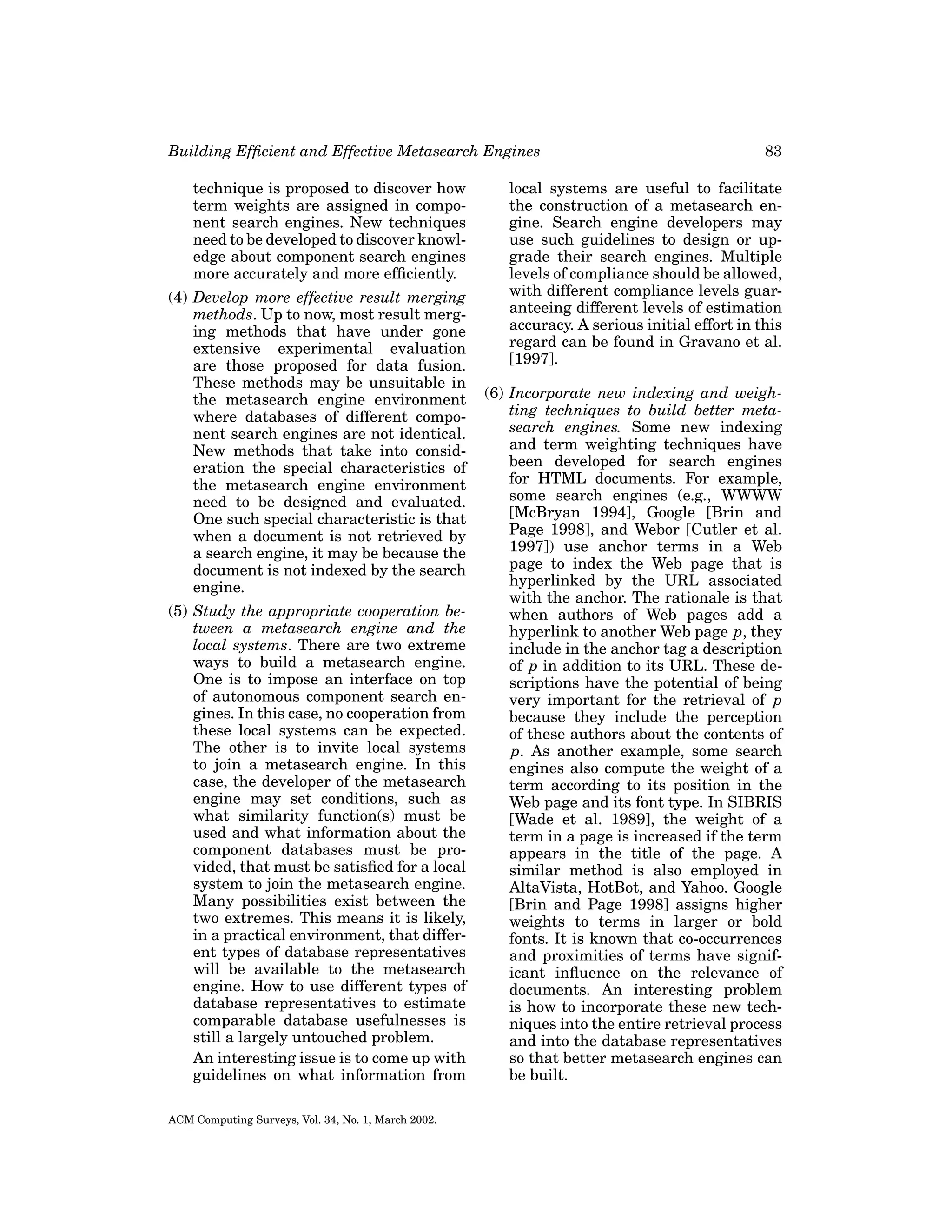 Building Efﬁcient and Effective Metasearch Engines
technique is proposed to discover how
term weights are assigned in component search engines. New techniques
need to be developed to discover knowledge about component search engines
more accurately and more efﬁciently.
(4) Develop more effective result merging
methods. Up to now, most result merging methods that have under gone
extensive experimental evaluation
are those proposed for data fusion.
These methods may be unsuitable in
the metasearch engine environment
where databases of different component search engines are not identical.
New methods that take into consideration the special characteristics of
the metasearch engine environment
need to be designed and evaluated.
One such special characteristic is that
when a document is not retrieved by
a search engine, it may be because the
document is not indexed by the search
engine.
(5) Study the appropriate cooperation between a metasearch engine and the
local systems. There are two extreme
ways to build a metasearch engine.
One is to impose an interface on top
of autonomous component search engines. In this case, no cooperation from
these local systems can be expected.
The other is to invite local systems
to join a metasearch engine. In this
case, the developer of the metasearch
engine may set conditions, such as
what similarity function(s) must be
used and what information about the
component databases must be provided, that must be satisﬁed for a local
system to join the metasearch engine.
Many possibilities exist between the
two extremes. This means it is likely,
in a practical environment, that different types of database representatives
will be available to the metasearch
engine. How to use different types of
database representatives to estimate
comparable database usefulnesses is
still a largely untouched problem.
An interesting issue is to come up with
guidelines on what information from
ACM Computing Surveys, Vol. 34, No. 1, March 2002.

83

local systems are useful to facilitate
the construction of a metasearch engine. Search engine developers may
use such guidelines to design or upgrade their search engines. Multiple
levels of compliance should be allowed,
with different compliance levels guaranteeing different levels of estimation
accuracy. A serious initial effort in this
regard can be found in Gravano et al.
[1997].
(6) Incorporate new indexing and weighting techniques to build better metasearch engines. Some new indexing
and term weighting techniques have
been developed for search engines
for HTML documents. For example,
some search engines (e.g., WWWW
[McBryan 1994], Google [Brin and
Page 1998], and Webor [Cutler et al.
1997]) use anchor terms in a Web
page to index the Web page that is
hyperlinked by the URL associated
with the anchor. The rationale is that
when authors of Web pages add a
hyperlink to another Web page p, they
include in the anchor tag a description
of p in addition to its URL. These descriptions have the potential of being
very important for the retrieval of p
because they include the perception
of these authors about the contents of
p. As another example, some search
engines also compute the weight of a
term according to its position in the
Web page and its font type. In SIBRIS
[Wade et al. 1989], the weight of a
term in a page is increased if the term
appears in the title of the page. A
similar method is also employed in
AltaVista, HotBot, and Yahoo. Google
[Brin and Page 1998] assigns higher
weights to terms in larger or bold
fonts. It is known that co-occurrences
and proximities of terms have significant inﬂuence on the relevance of
documents. An interesting problem
is how to incorporate these new techniques into the entire retrieval process
and into the database representatives
so that better metasearch engines can
be built.

 