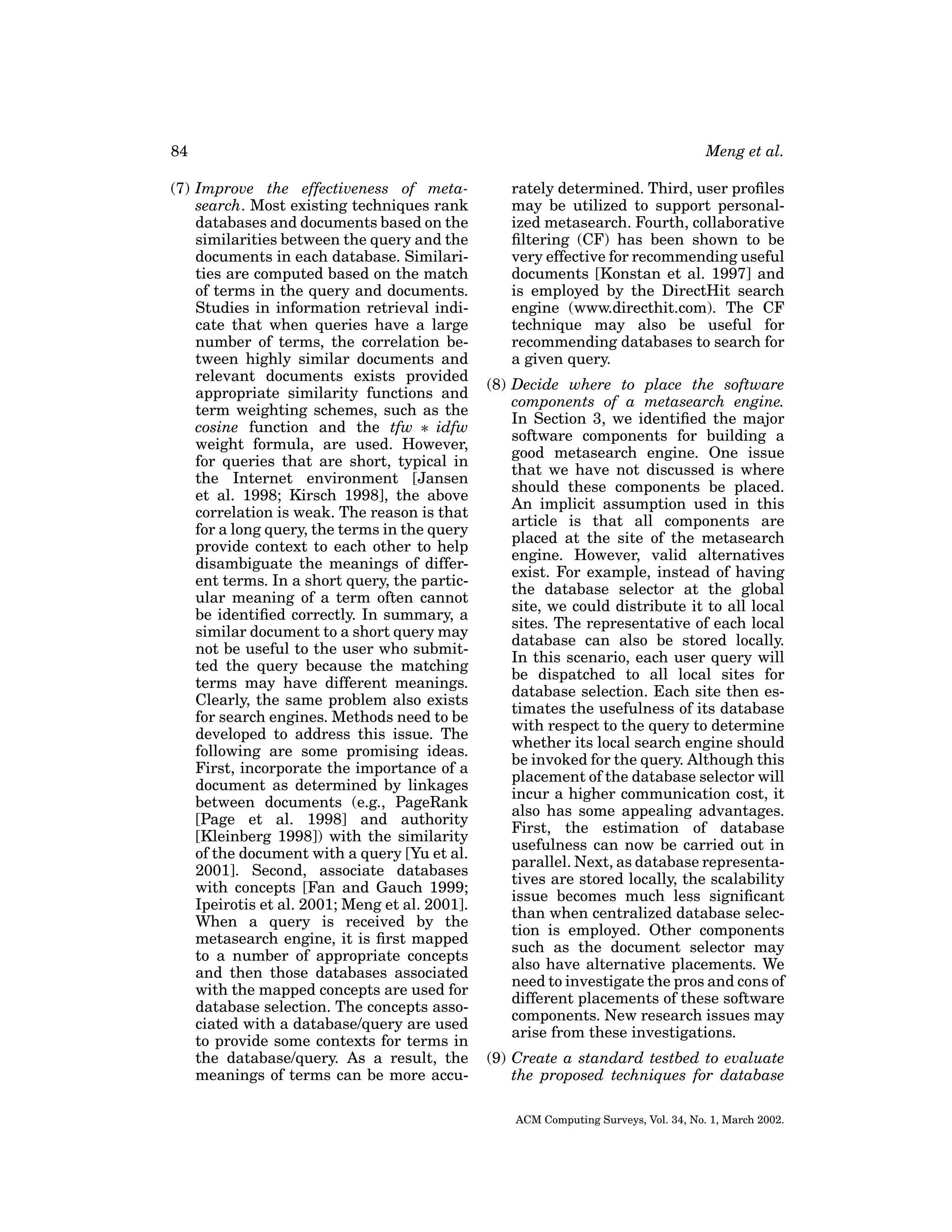 84
(7) Improve the effectiveness of metasearch. Most existing techniques rank
databases and documents based on the
similarities between the query and the
documents in each database. Similarities are computed based on the match
of terms in the query and documents.
Studies in information retrieval indicate that when queries have a large
number of terms, the correlation between highly similar documents and
relevant documents exists provided
appropriate similarity functions and
term weighting schemes, such as the
cosine function and the tfw ∗ idfw
weight formula, are used. However,
for queries that are short, typical in
the Internet environment [Jansen
et al. 1998; Kirsch 1998], the above
correlation is weak. The reason is that
for a long query, the terms in the query
provide context to each other to help
disambiguate the meanings of different terms. In a short query, the particular meaning of a term often cannot
be identiﬁed correctly. In summary, a
similar document to a short query may
not be useful to the user who submitted the query because the matching
terms may have different meanings.
Clearly, the same problem also exists
for search engines. Methods need to be
developed to address this issue. The
following are some promising ideas.
First, incorporate the importance of a
document as determined by linkages
between documents (e.g., PageRank
[Page et al. 1998] and authority
[Kleinberg 1998]) with the similarity
of the document with a query [Yu et al.
2001]. Second, associate databases
with concepts [Fan and Gauch 1999;
Ipeirotis et al. 2001; Meng et al. 2001].
When a query is received by the
metasearch engine, it is ﬁrst mapped
to a number of appropriate concepts
and then those databases associated
with the mapped concepts are used for
database selection. The concepts associated with a database/query are used
to provide some contexts for terms in
the database/query. As a result, the
meanings of terms can be more accu-

Meng et al.
rately determined. Third, user proﬁles
may be utilized to support personalized metasearch. Fourth, collaborative
ﬁltering (CF) has been shown to be
very effective for recommending useful
documents [Konstan et al. 1997] and
is employed by the DirectHit search
engine (www.directhit.com). The CF
technique may also be useful for
recommending databases to search for
a given query.
(8) Decide where to place the software
components of a metasearch engine.
In Section 3, we identiﬁed the major
software components for building a
good metasearch engine. One issue
that we have not discussed is where
should these components be placed.
An implicit assumption used in this
article is that all components are
placed at the site of the metasearch
engine. However, valid alternatives
exist. For example, instead of having
the database selector at the global
site, we could distribute it to all local
sites. The representative of each local
database can also be stored locally.
In this scenario, each user query will
be dispatched to all local sites for
database selection. Each site then estimates the usefulness of its database
with respect to the query to determine
whether its local search engine should
be invoked for the query. Although this
placement of the database selector will
incur a higher communication cost, it
also has some appealing advantages.
First, the estimation of database
usefulness can now be carried out in
parallel. Next, as database representatives are stored locally, the scalability
issue becomes much less signiﬁcant
than when centralized database selection is employed. Other components
such as the document selector may
also have alternative placements. We
need to investigate the pros and cons of
different placements of these software
components. New research issues may
arise from these investigations.
(9) Create a standard testbed to evaluate
the proposed techniques for database
ACM Computing Surveys, Vol. 34, No. 1, March 2002.

 