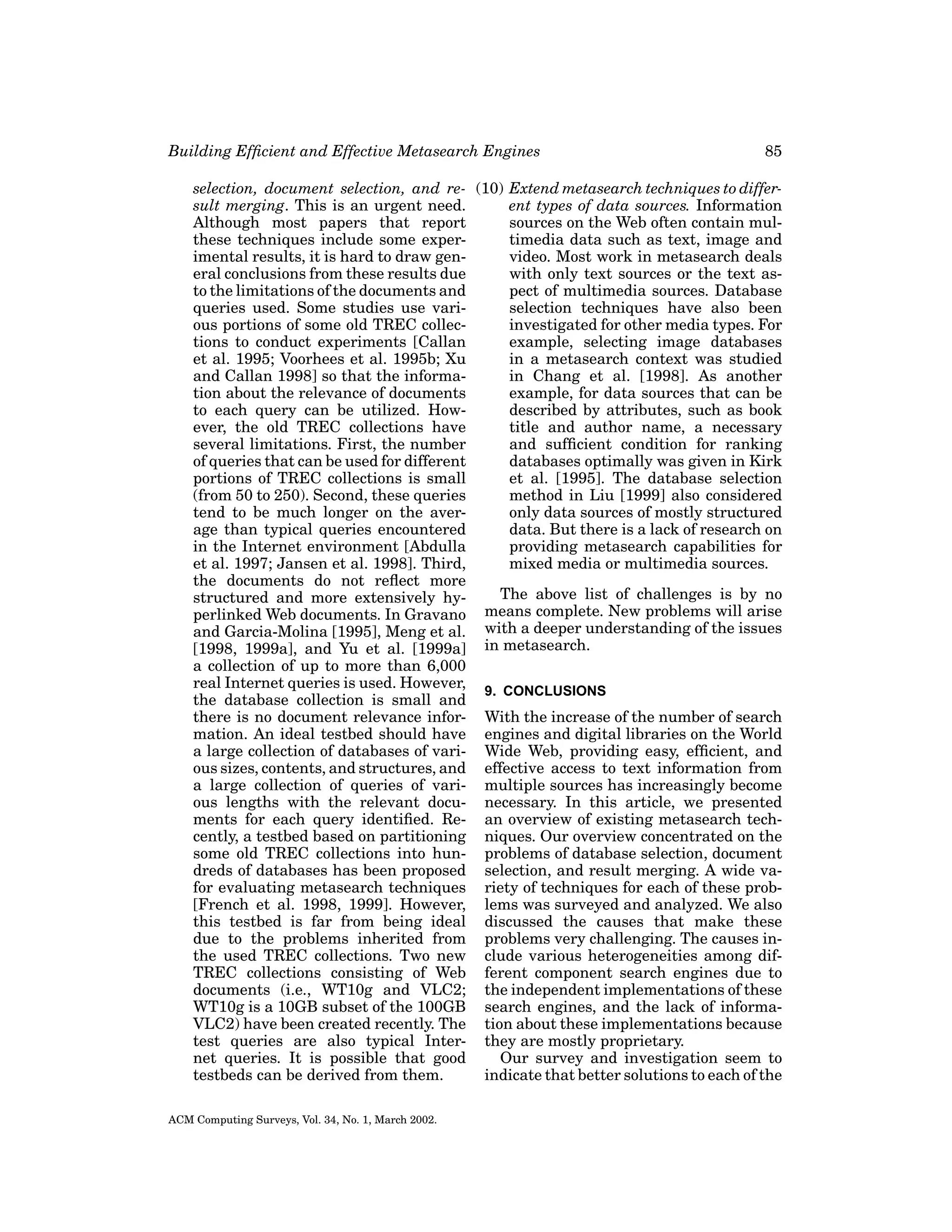 Building Efﬁcient and Effective Metasearch Engines

85

selection, document selection, and re- (10) Extend metasearch techniques to differsult merging. This is an urgent need.
ent types of data sources. Information
Although most papers that report
sources on the Web often contain multhese techniques include some expertimedia data such as text, image and
imental results, it is hard to draw genvideo. Most work in metasearch deals
eral conclusions from these results due
with only text sources or the text asto the limitations of the documents and
pect of multimedia sources. Database
queries used. Some studies use variselection techniques have also been
ous portions of some old TREC collecinvestigated for other media types. For
tions to conduct experiments [Callan
example, selecting image databases
et al. 1995; Voorhees et al. 1995b; Xu
in a metasearch context was studied
and Callan 1998] so that the informain Chang et al. [1998]. As another
tion about the relevance of documents
example, for data sources that can be
to each query can be utilized. Howdescribed by attributes, such as book
ever, the old TREC collections have
title and author name, a necessary
several limitations. First, the number
and sufﬁcient condition for ranking
of queries that can be used for different
databases optimally was given in Kirk
portions of TREC collections is small
et al. [1995]. The database selection
(from 50 to 250). Second, these queries
method in Liu [1999] also considered
tend to be much longer on the averonly data sources of mostly structured
age than typical queries encountered
data. But there is a lack of research on
in the Internet environment [Abdulla
providing metasearch capabilities for
et al. 1997; Jansen et al. 1998]. Third,
mixed media or multimedia sources.
the documents do not reﬂect more
The above list of challenges is by no
structured and more extensively hyperlinked Web documents. In Gravano means complete. New problems will arise
and Garcia-Molina [1995], Meng et al. with a deeper understanding of the issues
[1998, 1999a], and Yu et al. [1999a] in metasearch.
a collection of up to more than 6,000
real Internet queries is used. However,
9. CONCLUSIONS
the database collection is small and
there is no document relevance infor- With the increase of the number of search
mation. An ideal testbed should have engines and digital libraries on the World
a large collection of databases of vari- Wide Web, providing easy, efﬁcient, and
ous sizes, contents, and structures, and effective access to text information from
a large collection of queries of vari- multiple sources has increasingly become
ous lengths with the relevant docu- necessary. In this article, we presented
ments for each query identiﬁed. Re- an overview of existing metasearch techcently, a testbed based on partitioning niques. Our overview concentrated on the
some old TREC collections into hun- problems of database selection, document
dreds of databases has been proposed selection, and result merging. A wide vafor evaluating metasearch techniques riety of techniques for each of these prob[French et al. 1998, 1999]. However, lems was surveyed and analyzed. We also
this testbed is far from being ideal discussed the causes that make these
due to the problems inherited from problems very challenging. The causes inthe used TREC collections. Two new clude various heterogeneities among difTREC collections consisting of Web ferent component search engines due to
documents (i.e., WT10g and VLC2; the independent implementations of these
WT10g is a 10GB subset of the 100GB search engines, and the lack of informaVLC2) have been created recently. The tion about these implementations because
test queries are also typical Inter- they are mostly proprietary.
net queries. It is possible that good
Our survey and investigation seem to
testbeds can be derived from them.
indicate that better solutions to each of the
ACM Computing Surveys, Vol. 34, No. 1, March 2002.

 