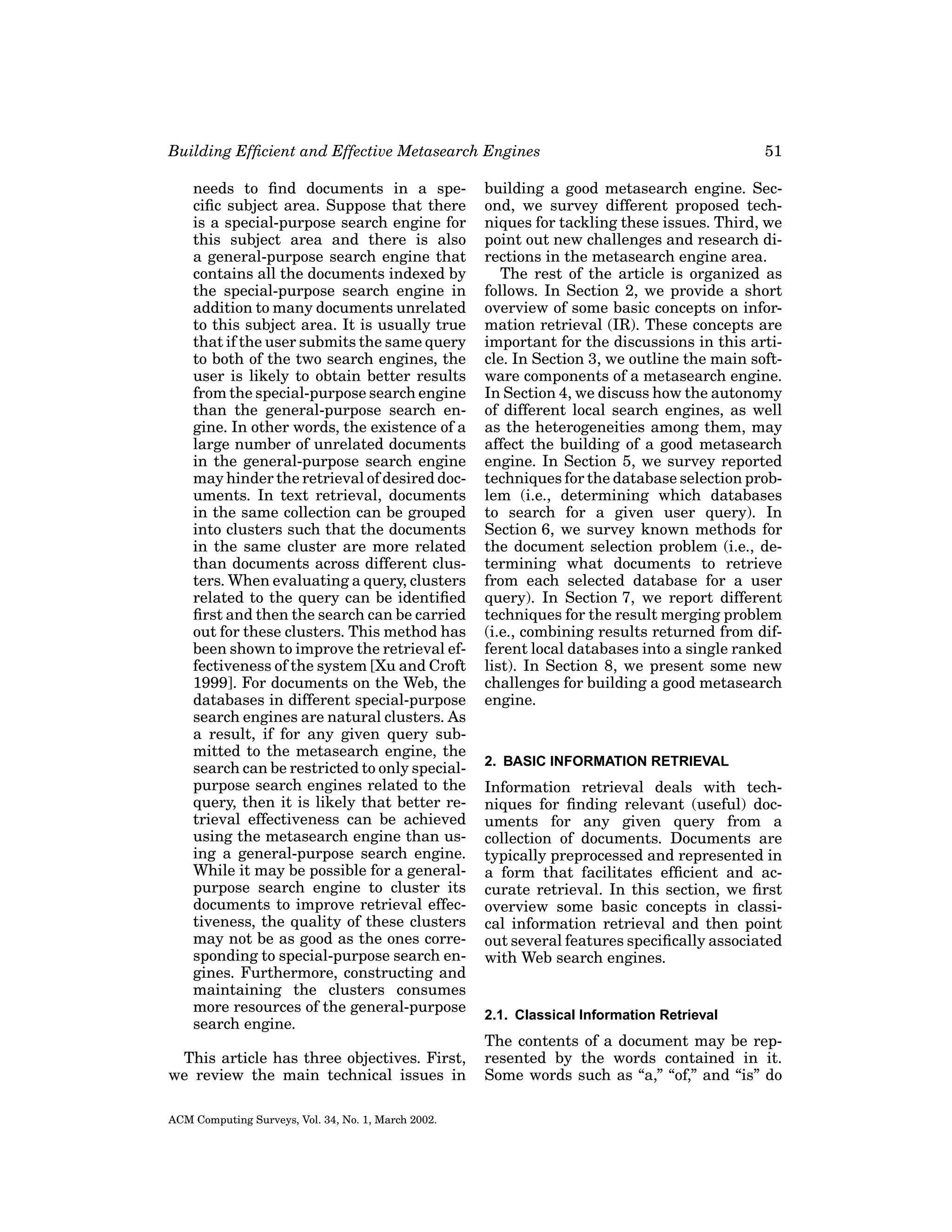 Building Efﬁcient and Effective Metasearch Engines
needs to ﬁnd documents in a speciﬁc subject area. Suppose that there
is a special-purpose search engine for
this subject area and there is also
a general-purpose search engine that
contains all the documents indexed by
the special-purpose search engine in
addition to many documents unrelated
to this subject area. It is usually true
that if the user submits the same query
to both of the two search engines, the
user is likely to obtain better results
from the special-purpose search engine
than the general-purpose search engine. In other words, the existence of a
large number of unrelated documents
in the general-purpose search engine
may hinder the retrieval of desired documents. In text retrieval, documents
in the same collection can be grouped
into clusters such that the documents
in the same cluster are more related
than documents across different clusters. When evaluating a query, clusters
related to the query can be identiﬁed
ﬁrst and then the search can be carried
out for these clusters. This method has
been shown to improve the retrieval effectiveness of the system [Xu and Croft
1999]. For documents on the Web, the
databases in different special-purpose
search engines are natural clusters. As
a result, if for any given query submitted to the metasearch engine, the
search can be restricted to only specialpurpose search engines related to the
query, then it is likely that better retrieval effectiveness can be achieved
using the metasearch engine than using a general-purpose search engine.
While it may be possible for a generalpurpose search engine to cluster its
documents to improve retrieval effectiveness, the quality of these clusters
may not be as good as the ones corresponding to special-purpose search engines. Furthermore, constructing and
maintaining the clusters consumes
more resources of the general-purpose
search engine.
This article has three objectives. First,
we review the main technical issues in
ACM Computing Surveys, Vol. 34, No. 1, March 2002.

51

building a good metasearch engine. Second, we survey different proposed techniques for tackling these issues. Third, we
point out new challenges and research directions in the metasearch engine area.
The rest of the article is organized as
follows. In Section 2, we provide a short
overview of some basic concepts on information retrieval (IR). These concepts are
important for the discussions in this article. In Section 3, we outline the main software components of a metasearch engine.
In Section 4, we discuss how the autonomy
of different local search engines, as well
as the heterogeneities among them, may
affect the building of a good metasearch
engine. In Section 5, we survey reported
techniques for the database selection problem (i.e., determining which databases
to search for a given user query). In
Section 6, we survey known methods for
the document selection problem (i.e., determining what documents to retrieve
from each selected database for a user
query). In Section 7, we report different
techniques for the result merging problem
(i.e., combining results returned from different local databases into a single ranked
list). In Section 8, we present some new
challenges for building a good metasearch
engine.

2. BASIC INFORMATION RETRIEVAL

Information retrieval deals with techniques for ﬁnding relevant (useful) documents for any given query from a
collection of documents. Documents are
typically preprocessed and represented in
a form that facilitates efﬁcient and accurate retrieval. In this section, we ﬁrst
overview some basic concepts in classical information retrieval and then point
out several features speciﬁcally associated
with Web search engines.

2.1. Classical Information Retrieval

The contents of a document may be represented by the words contained in it.
Some words such as “a,” “of,” and “is” do

 