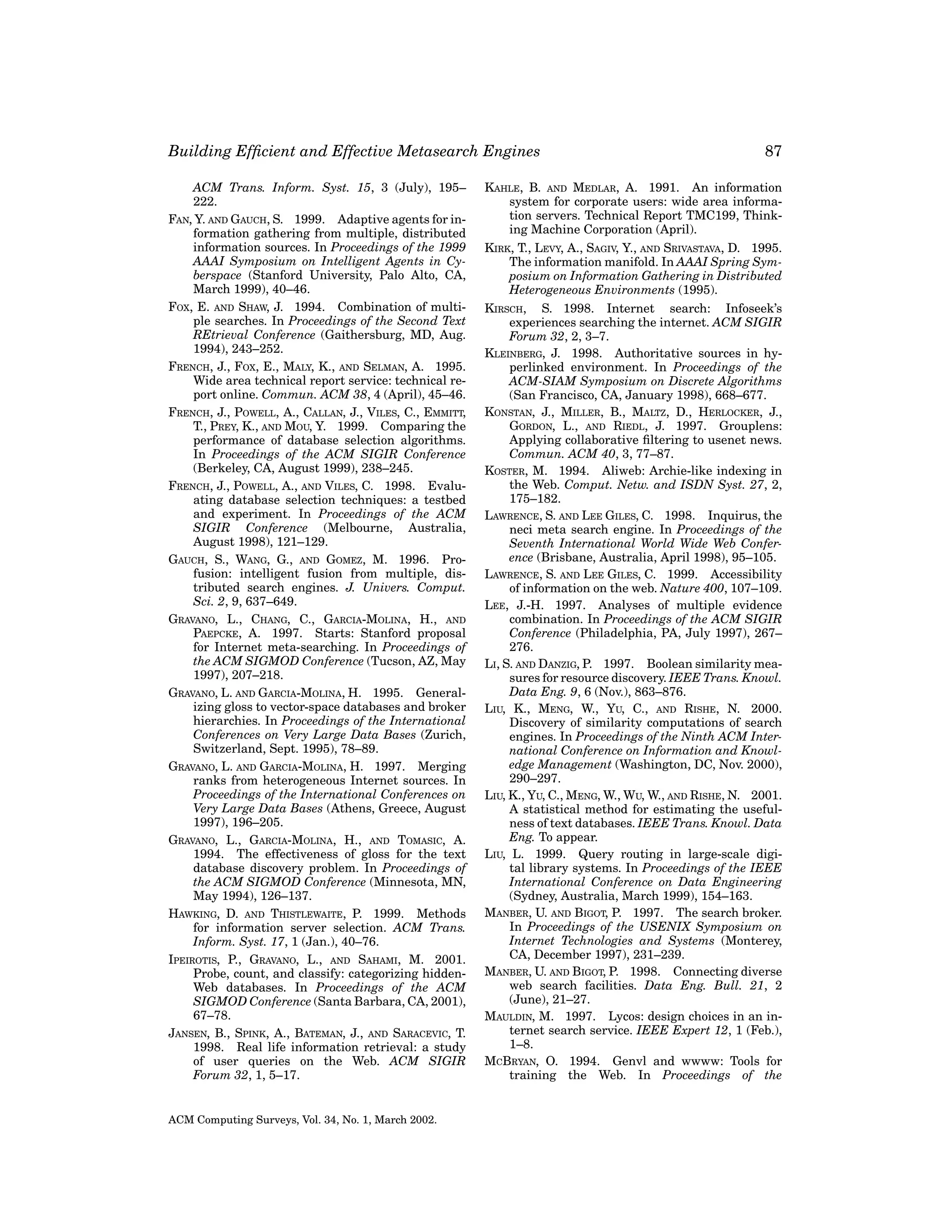 Building Efﬁcient and Effective Metasearch Engines
ACM Trans. Inform. Syst. 15, 3 (July), 195–
222.
FAN, Y. AND GAUCH, S. 1999. Adaptive agents for information gathering from multiple, distributed
information sources. In Proceedings of the 1999
AAAI Symposium on Intelligent Agents in Cyberspace (Stanford University, Palo Alto, CA,
March 1999), 40–46.
FOX, E. AND SHAW, J. 1994. Combination of multiple searches. In Proceedings of the Second Text
REtrieval Conference (Gaithersburg, MD, Aug.
1994), 243–252.
FRENCH, J., FOX, E., MALY, K., AND SELMAN, A. 1995.
Wide area technical report service: technical report online. Commun. ACM 38, 4 (April), 45–46.
FRENCH, J., POWELL, A., CALLAN, J., VILES, C., EMMITT,
T., PREY, K., AND MOU, Y. 1999. Comparing the
performance of database selection algorithms.
In Proceedings of the ACM SIGIR Conference
(Berkeley, CA, August 1999), 238–245.
FRENCH, J., POWELL, A., AND VILES, C. 1998. Evaluating database selection techniques: a testbed
and experiment. In Proceedings of the ACM
SIGIR Conference (Melbourne, Australia,
August 1998), 121–129.
GAUCH, S., WANG, G., AND GOMEZ, M. 1996. Profusion: intelligent fusion from multiple, distributed search engines. J. Univers. Comput.
Sci. 2, 9, 637–649.
GRAVANO, L., CHANG, C., GARCIA-MOLINA, H., AND
PAEPCKE, A. 1997. Starts: Stanford proposal
for Internet meta-searching. In Proceedings of
the ACM SIGMOD Conference (Tucson, AZ, May
1997), 207–218.
GRAVANO, L. AND GARCIA-MOLINA, H. 1995. Generalizing gloss to vector-space databases and broker
hierarchies. In Proceedings of the International
Conferences on Very Large Data Bases (Zurich,
Switzerland, Sept. 1995), 78–89.
GRAVANO, L. AND GARCIA-MOLINA, H. 1997. Merging
ranks from heterogeneous Internet sources. In
Proceedings of the International Conferences on
Very Large Data Bases (Athens, Greece, August
1997), 196–205.
GRAVANO, L., GARCIA-MOLINA, H., AND TOMASIC, A.
1994. The effectiveness of gloss for the text
database discovery problem. In Proceedings of
the ACM SIGMOD Conference (Minnesota, MN,
May 1994), 126–137.
HAWKING, D. AND THISTLEWAITE, P. 1999. Methods
for information server selection. ACM Trans.
Inform. Syst. 17, 1 (Jan.), 40–76.
IPEIROTIS, P., GRAVANO, L., AND SAHAMI, M. 2001.
Probe, count, and classify: categorizing hiddenWeb databases. In Proceedings of the ACM
SIGMOD Conference (Santa Barbara, CA, 2001),
67–78.
JANSEN, B., SPINK, A., BATEMAN, J., AND SARACEVIC, T.
1998. Real life information retrieval: a study
of user queries on the Web. ACM SIGIR
Forum 32, 1, 5–17.

ACM Computing Surveys, Vol. 34, No. 1, March 2002.

87

KAHLE, B. AND MEDLAR, A. 1991. An information
system for corporate users: wide area information servers. Technical Report TMC199, Thinking Machine Corporation (April).
KIRK, T., LEVY, A., SAGIV, Y., AND SRIVASTAVA, D. 1995.
The information manifold. In AAAI Spring Symposium on Information Gathering in Distributed
Heterogeneous Environments (1995).
KIRSCH, S. 1998. Internet search: Infoseek’s
experiences searching the internet. ACM SIGIR
Forum 32, 2, 3–7.
KLEINBERG, J. 1998. Authoritative sources in hyperlinked environment. In Proceedings of the
ACM-SIAM Symposium on Discrete Algorithms
(San Francisco, CA, January 1998), 668–677.
KONSTAN, J., MILLER, B., MALTZ, D., HERLOCKER, J.,
GORDON, L., AND RIEDL, J. 1997. Grouplens:
Applying collaborative ﬁltering to usenet news.
Commun. ACM 40, 3, 77–87.
KOSTER, M. 1994. Aliweb: Archie-like indexing in
the Web. Comput. Netw. and ISDN Syst. 27, 2,
175–182.
LAWRENCE, S. AND LEE GILES, C. 1998. Inquirus, the
neci meta search engine. In Proceedings of the
Seventh International World Wide Web Conference (Brisbane, Australia, April 1998), 95–105.
LAWRENCE, S. AND LEE GILES, C. 1999. Accessibility
of information on the web. Nature 400, 107–109.
LEE, J.-H. 1997. Analyses of multiple evidence
combination. In Proceedings of the ACM SIGIR
Conference (Philadelphia, PA, July 1997), 267–
276.
LI, S. AND DANZIG, P. 1997. Boolean similarity measures for resource discovery. IEEE Trans. Knowl.
Data Eng. 9, 6 (Nov.), 863–876.
LIU, K., MENG, W., YU, C., AND RISHE, N. 2000.
Discovery of similarity computations of search
engines. In Proceedings of the Ninth ACM International Conference on Information and Knowledge Management (Washington, DC, Nov. 2000),
290–297.
LIU, K., YU, C., MENG, W., WU, W., AND RISHE, N. 2001.
A statistical method for estimating the usefulness of text databases. IEEE Trans. Knowl. Data
Eng. To appear.
LIU, L. 1999. Query routing in large-scale digital library systems. In Proceedings of the IEEE
International Conference on Data Engineering
(Sydney, Australia, March 1999), 154–163.
MANBER, U. AND BIGOT, P. 1997. The search broker.
In Proceedings of the USENIX Symposium on
Internet Technologies and Systems (Monterey,
CA, December 1997), 231–239.
MANBER, U. AND BIGOT, P. 1998. Connecting diverse
web search facilities. Data Eng. Bull. 21, 2
(June), 21–27.
MAULDIN, M. 1997. Lycos: design choices in an internet search service. IEEE Expert 12, 1 (Feb.),
1–8.
MCBRYAN, O. 1994. Genvl and wwww: Tools for
training the Web. In Proceedings of the

 