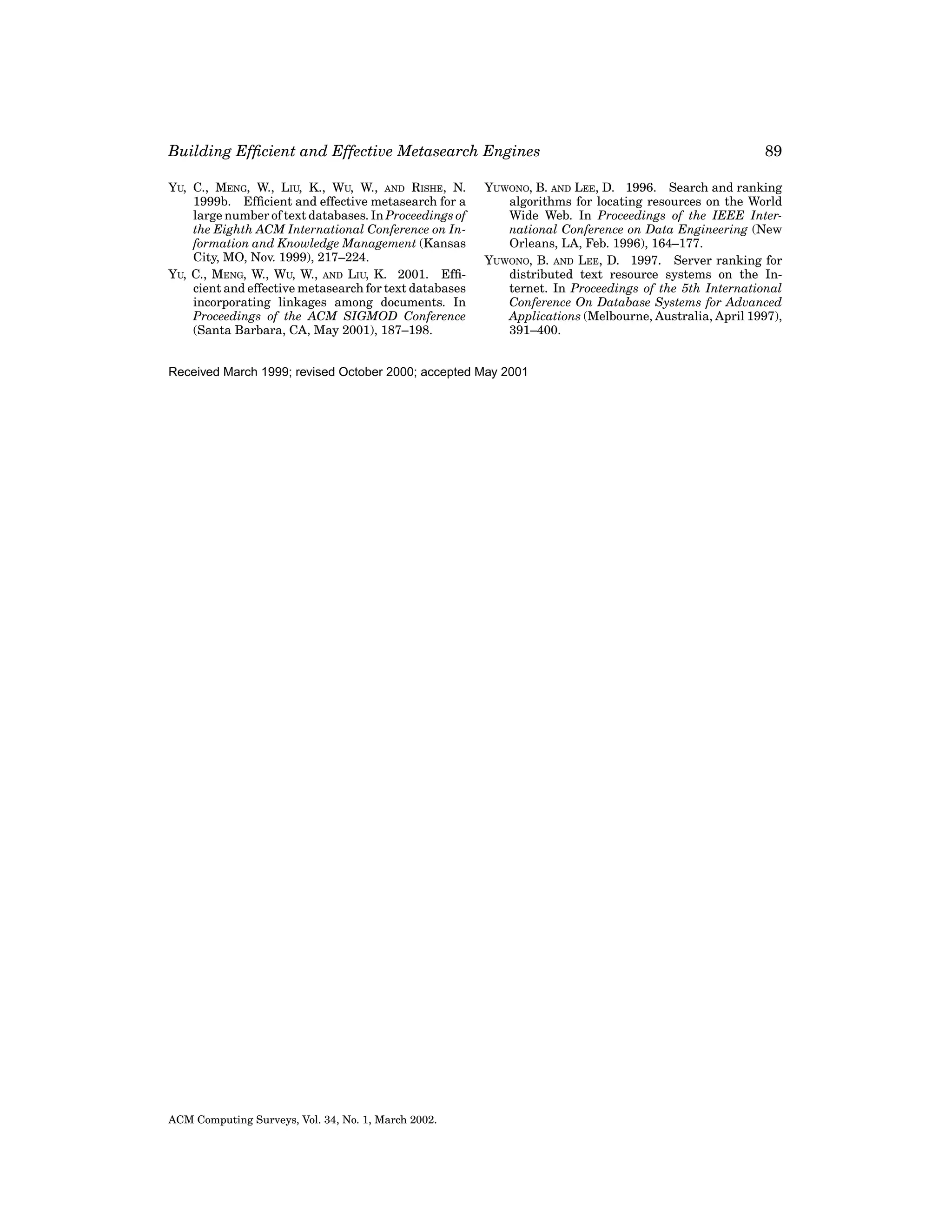 Building Efﬁcient and Effective Metasearch Engines
YU, C., MENG, W., LIU, K., WU, W., AND RISHE, N.
1999b. Efﬁcient and effective metasearch for a
large number of text databases. In Proceedings of
the Eighth ACM International Conference on Information and Knowledge Management (Kansas
City, MO, Nov. 1999), 217–224.
YU, C., MENG, W., WU, W., AND LIU, K. 2001. Efﬁcient and effective metasearch for text databases
incorporating linkages among documents. In
Proceedings of the ACM SIGMOD Conference
(Santa Barbara, CA, May 2001), 187–198.

YUWONO, B. AND LEE, D. 1996. Search and ranking
algorithms for locating resources on the World
Wide Web. In Proceedings of the IEEE International Conference on Data Engineering (New
Orleans, LA, Feb. 1996), 164–177.
YUWONO, B. AND LEE, D. 1997. Server ranking for
distributed text resource systems on the Internet. In Proceedings of the 5th International
Conference On Database Systems for Advanced
Applications (Melbourne, Australia, April 1997),
391–400.

Received March 1999; revised October 2000; accepted May 2001

ACM Computing Surveys, Vol. 34, No. 1, March 2002.

89

 