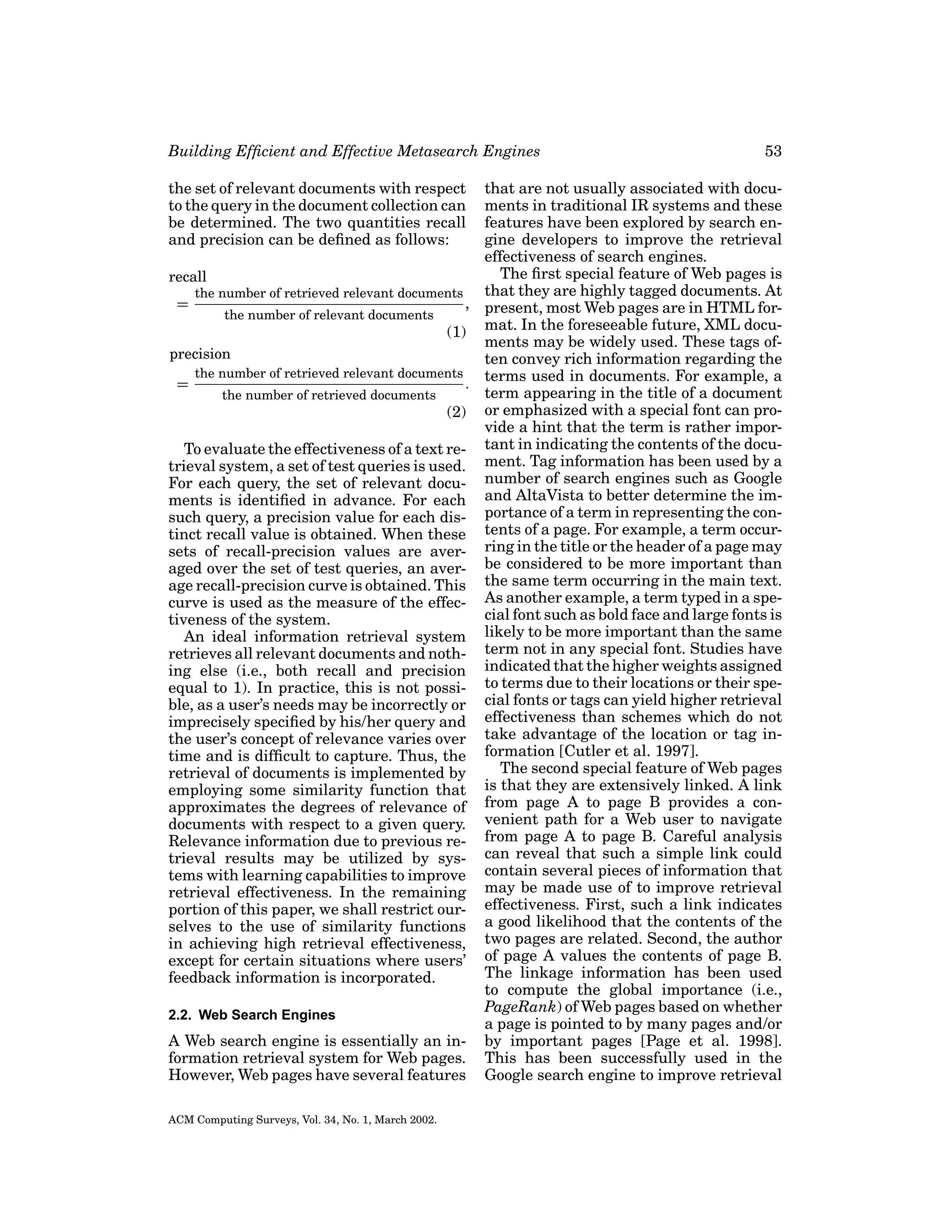 Building Efﬁcient and Effective Metasearch Engines

53

that are not usually associated with documents in traditional IR systems and these
features have been explored by search engine developers to improve the retrieval
effectiveness of search engines.
The ﬁrst special feature of Web pages is
recall
that they are highly tagged documents. At
the number of retrieved relevant documents
=
, present, most Web pages are in HTML forthe number of relevant documents
(1) mat. In the foreseeable future, XML documents may be widely used. These tags ofprecision
ten convey rich information regarding the
the number of retrieved relevant documents
=
. terms used in documents. For example, a
term appearing in the title of a document
the number of retrieved documents
(2) or emphasized with a special font can provide a hint that the term is rather imporTo evaluate the effectiveness of a text re- tant in indicating the contents of the docutrieval system, a set of test queries is used. ment. Tag information has been used by a
For each query, the set of relevant docu- number of search engines such as Google
ments is identiﬁed in advance. For each and AltaVista to better determine the imsuch query, a precision value for each dis- portance of a term in representing the continct recall value is obtained. When these tents of a page. For example, a term occursets of recall-precision values are aver- ring in the title or the header of a page may
aged over the set of test queries, an aver- be considered to be more important than
age recall-precision curve is obtained. This the same term occurring in the main text.
curve is used as the measure of the effec- As another example, a term typed in a special font such as bold face and large fonts is
tiveness of the system.
An ideal information retrieval system likely to be more important than the same
retrieves all relevant documents and noth- term not in any special font. Studies have
ing else (i.e., both recall and precision indicated that the higher weights assigned
equal to 1). In practice, this is not possi- to terms due to their locations or their speble, as a user’s needs may be incorrectly or cial fonts or tags can yield higher retrieval
imprecisely speciﬁed by his/her query and effectiveness than schemes which do not
the user’s concept of relevance varies over take advantage of the location or tag intime and is difﬁcult to capture. Thus, the formation [Cutler et al. 1997].
The second special feature of Web pages
retrieval of documents is implemented by
employing some similarity function that is that they are extensively linked. A link
approximates the degrees of relevance of from page A to page B provides a condocuments with respect to a given query. venient path for a Web user to navigate
Relevance information due to previous re- from page A to page B. Careful analysis
trieval results may be utilized by sys- can reveal that such a simple link could
tems with learning capabilities to improve contain several pieces of information that
retrieval effectiveness. In the remaining may be made use of to improve retrieval
portion of this paper, we shall restrict our- effectiveness. First, such a link indicates
selves to the use of similarity functions a good likelihood that the contents of the
in achieving high retrieval effectiveness, two pages are related. Second, the author
except for certain situations where users’ of page A values the contents of page B.
The linkage information has been used
feedback information is incorporated.
to compute the global importance (i.e.,
PageRank) of Web pages based on whether
2.2. Web Search Engines
a page is pointed to by many pages and/or
A Web search engine is essentially an in- by important pages [Page et al. 1998].
formation retrieval system for Web pages. This has been successfully used in the
However, Web pages have several features Google search engine to improve retrieval
the set of relevant documents with respect
to the query in the document collection can
be determined. The two quantities recall
and precision can be deﬁned as follows:

ACM Computing Surveys, Vol. 34, No. 1, March 2002.

 