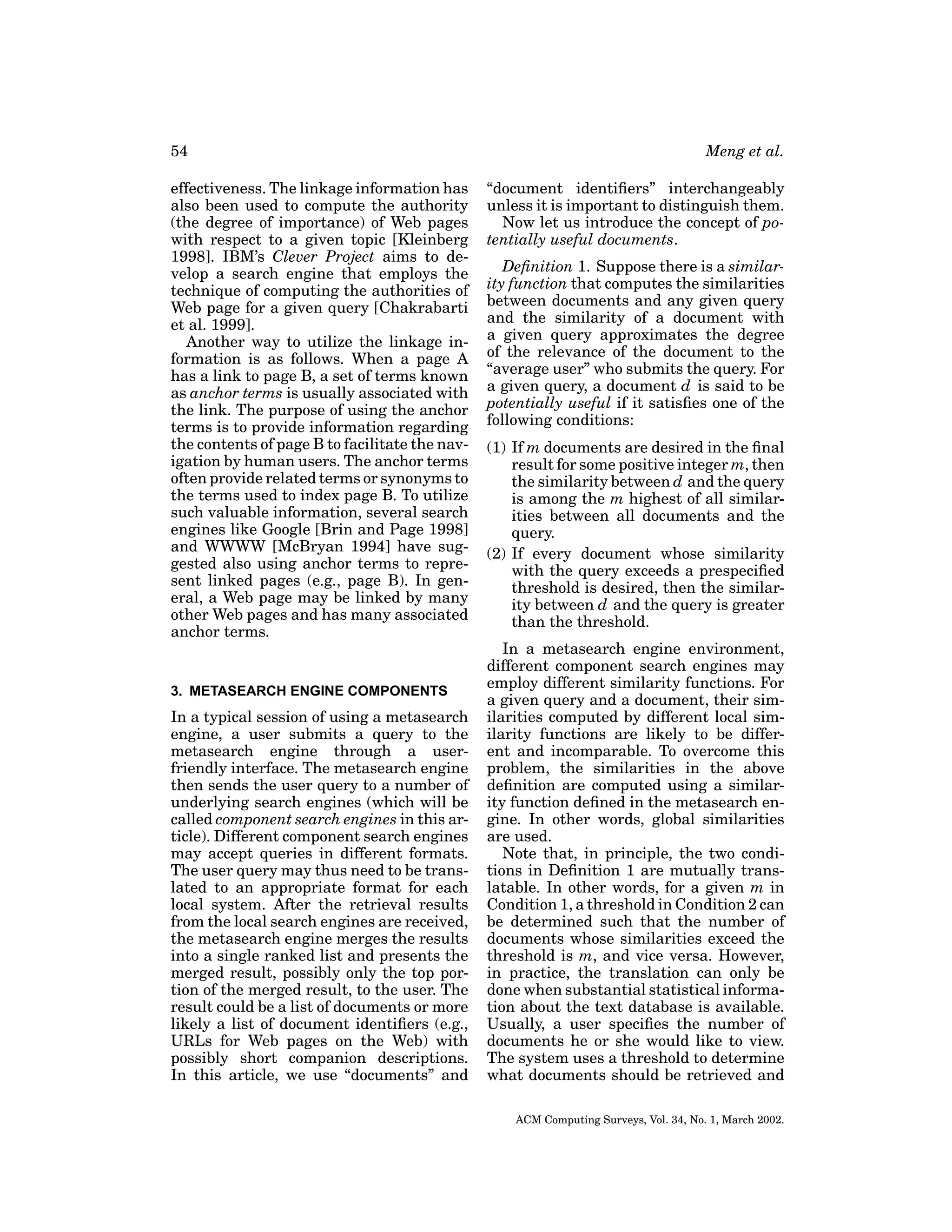 54
effectiveness. The linkage information has
also been used to compute the authority
(the degree of importance) of Web pages
with respect to a given topic [Kleinberg
1998]. IBM’s Clever Project aims to develop a search engine that employs the
technique of computing the authorities of
Web page for a given query [Chakrabarti
et al. 1999].
Another way to utilize the linkage information is as follows. When a page A
has a link to page B, a set of terms known
as anchor terms is usually associated with
the link. The purpose of using the anchor
terms is to provide information regarding
the contents of page B to facilitate the navigation by human users. The anchor terms
often provide related terms or synonyms to
the terms used to index page B. To utilize
such valuable information, several search
engines like Google [Brin and Page 1998]
and WWWW [McBryan 1994] have suggested also using anchor terms to represent linked pages (e.g., page B). In general, a Web page may be linked by many
other Web pages and has many associated
anchor terms.

3. METASEARCH ENGINE COMPONENTS

In a typical session of using a metasearch
engine, a user submits a query to the
metasearch engine through a userfriendly interface. The metasearch engine
then sends the user query to a number of
underlying search engines (which will be
called component search engines in this article). Different component search engines
may accept queries in different formats.
The user query may thus need to be translated to an appropriate format for each
local system. After the retrieval results
from the local search engines are received,
the metasearch engine merges the results
into a single ranked list and presents the
merged result, possibly only the top portion of the merged result, to the user. The
result could be a list of documents or more
likely a list of document identiﬁers (e.g.,
URLs for Web pages on the Web) with
possibly short companion descriptions.
In this article, we use “documents” and

Meng et al.
“document identiﬁers” interchangeably
unless it is important to distinguish them.
Now let us introduce the concept of potentially useful documents.
Deﬁnition 1. Suppose there is a similarity function that computes the similarities
between documents and any given query
and the similarity of a document with
a given query approximates the degree
of the relevance of the document to the
“average user” who submits the query. For
a given query, a document d is said to be
potentially useful if it satisﬁes one of the
following conditions:
(1) If m documents are desired in the ﬁnal
result for some positive integer m, then
the similarity between d and the query
is among the m highest of all similarities between all documents and the
query.
(2) If every document whose similarity
with the query exceeds a prespeciﬁed
threshold is desired, then the similarity between d and the query is greater
than the threshold.
In a metasearch engine environment,
different component search engines may
employ different similarity functions. For
a given query and a document, their similarities computed by different local similarity functions are likely to be different and incomparable. To overcome this
problem, the similarities in the above
deﬁnition are computed using a similarity function deﬁned in the metasearch engine. In other words, global similarities
are used.
Note that, in principle, the two conditions in Deﬁnition 1 are mutually translatable. In other words, for a given m in
Condition 1, a threshold in Condition 2 can
be determined such that the number of
documents whose similarities exceed the
threshold is m, and vice versa. However,
in practice, the translation can only be
done when substantial statistical information about the text database is available.
Usually, a user speciﬁes the number of
documents he or she would like to view.
The system uses a threshold to determine
what documents should be retrieved and
ACM Computing Surveys, Vol. 34, No. 1, March 2002.

 