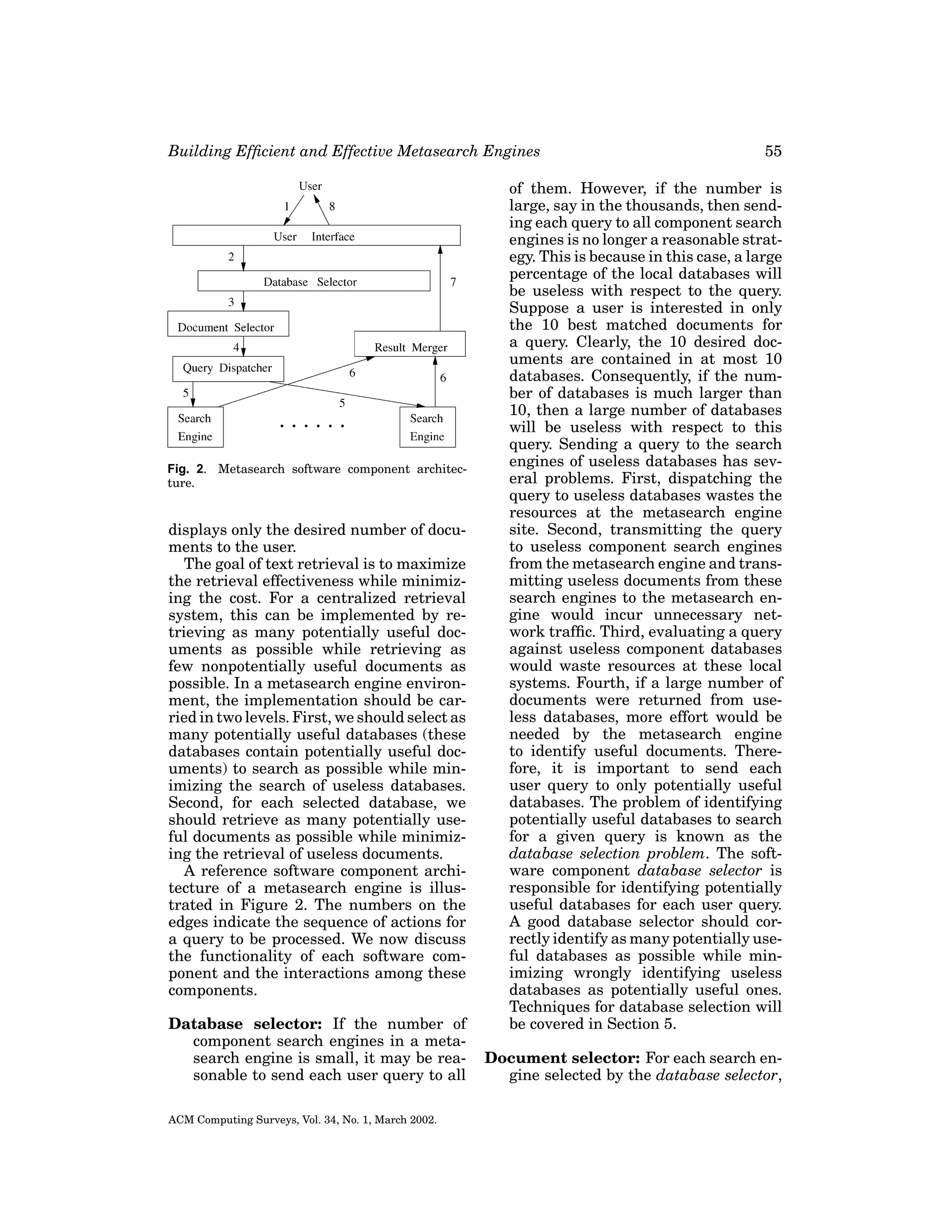 Building Efﬁcient and Effective Metasearch Engines

Fig. 2. Metasearch software component architecture.

displays only the desired number of documents to the user.
The goal of text retrieval is to maximize
the retrieval effectiveness while minimizing the cost. For a centralized retrieval
system, this can be implemented by retrieving as many potentially useful documents as possible while retrieving as
few nonpotentially useful documents as
possible. In a metasearch engine environment, the implementation should be carried in two levels. First, we should select as
many potentially useful databases (these
databases contain potentially useful documents) to search as possible while minimizing the search of useless databases.
Second, for each selected database, we
should retrieve as many potentially useful documents as possible while minimizing the retrieval of useless documents.
A reference software component architecture of a metasearch engine is illustrated in Figure 2. The numbers on the
edges indicate the sequence of actions for
a query to be processed. We now discuss
the functionality of each software component and the interactions among these
components.
Database selector: If the number of
component search engines in a metasearch engine is small, it may be reasonable to send each user query to all
ACM Computing Surveys, Vol. 34, No. 1, March 2002.

55

of them. However, if the number is
large, say in the thousands, then sending each query to all component search
engines is no longer a reasonable strategy. This is because in this case, a large
percentage of the local databases will
be useless with respect to the query.
Suppose a user is interested in only
the 10 best matched documents for
a query. Clearly, the 10 desired documents are contained in at most 10
databases. Consequently, if the number of databases is much larger than
10, then a large number of databases
will be useless with respect to this
query. Sending a query to the search
engines of useless databases has several problems. First, dispatching the
query to useless databases wastes the
resources at the metasearch engine
site. Second, transmitting the query
to useless component search engines
from the metasearch engine and transmitting useless documents from these
search engines to the metasearch engine would incur unnecessary network trafﬁc. Third, evaluating a query
against useless component databases
would waste resources at these local
systems. Fourth, if a large number of
documents were returned from useless databases, more effort would be
needed by the metasearch engine
to identify useful documents. Therefore, it is important to send each
user query to only potentially useful
databases. The problem of identifying
potentially useful databases to search
for a given query is known as the
database selection problem. The software component database selector is
responsible for identifying potentially
useful databases for each user query.
A good database selector should correctly identify as many potentially useful databases as possible while minimizing wrongly identifying useless
databases as potentially useful ones.
Techniques for database selection will
be covered in Section 5.
Document selector: For each search engine selected by the database selector,

 