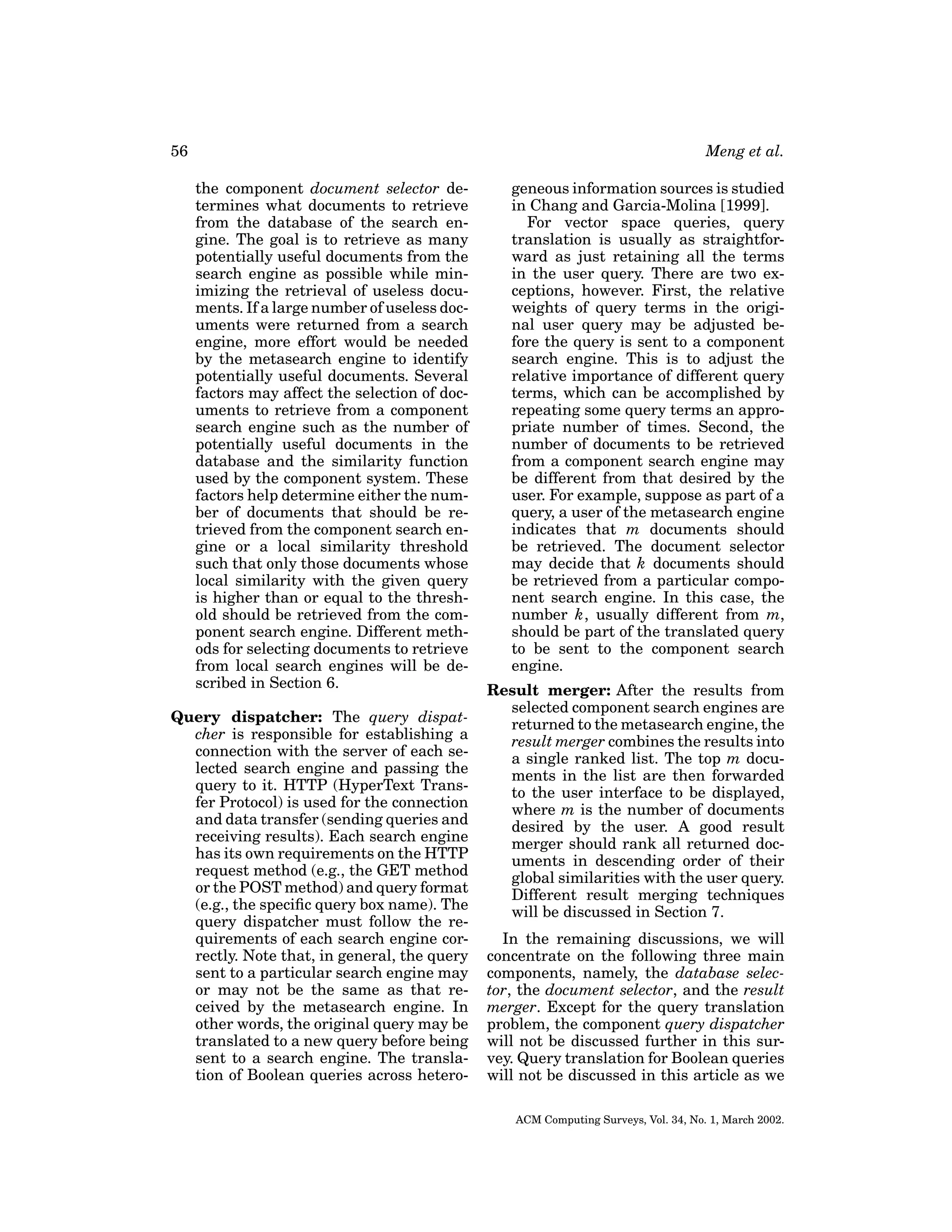 56

Meng et al.
the component document selector determines what documents to retrieve
from the database of the search engine. The goal is to retrieve as many
potentially useful documents from the
search engine as possible while minimizing the retrieval of useless documents. If a large number of useless documents were returned from a search
engine, more effort would be needed
by the metasearch engine to identify
potentially useful documents. Several
factors may affect the selection of documents to retrieve from a component
search engine such as the number of
potentially useful documents in the
database and the similarity function
used by the component system. These
factors help determine either the number of documents that should be retrieved from the component search engine or a local similarity threshold
such that only those documents whose
local similarity with the given query
is higher than or equal to the threshold should be retrieved from the component search engine. Different methods for selecting documents to retrieve
from local search engines will be described in Section 6.

Query dispatcher: The query dispatcher is responsible for establishing a
connection with the server of each selected search engine and passing the
query to it. HTTP (HyperText Transfer Protocol) is used for the connection
and data transfer (sending queries and
receiving results). Each search engine
has its own requirements on the HTTP
request method (e.g., the GET method
or the POST method) and query format
(e.g., the speciﬁc query box name). The
query dispatcher must follow the requirements of each search engine correctly. Note that, in general, the query
sent to a particular search engine may
or may not be the same as that received by the metasearch engine. In
other words, the original query may be
translated to a new query before being
sent to a search engine. The translation of Boolean queries across hetero-

geneous information sources is studied
in Chang and Garcia-Molina [1999].
For vector space queries, query
translation is usually as straightforward as just retaining all the terms
in the user query. There are two exceptions, however. First, the relative
weights of query terms in the original user query may be adjusted before the query is sent to a component
search engine. This is to adjust the
relative importance of different query
terms, which can be accomplished by
repeating some query terms an appropriate number of times. Second, the
number of documents to be retrieved
from a component search engine may
be different from that desired by the
user. For example, suppose as part of a
query, a user of the metasearch engine
indicates that m documents should
be retrieved. The document selector
may decide that k documents should
be retrieved from a particular component search engine. In this case, the
number k, usually different from m,
should be part of the translated query
to be sent to the component search
engine.
Result merger: After the results from
selected component search engines are
returned to the metasearch engine, the
result merger combines the results into
a single ranked list. The top m documents in the list are then forwarded
to the user interface to be displayed,
where m is the number of documents
desired by the user. A good result
merger should rank all returned documents in descending order of their
global similarities with the user query.
Different result merging techniques
will be discussed in Section 7.
In the remaining discussions, we will
concentrate on the following three main
components, namely, the database selector, the document selector, and the result
merger. Except for the query translation
problem, the component query dispatcher
will not be discussed further in this survey. Query translation for Boolean queries
will not be discussed in this article as we
ACM Computing Surveys, Vol. 34, No. 1, March 2002.

 