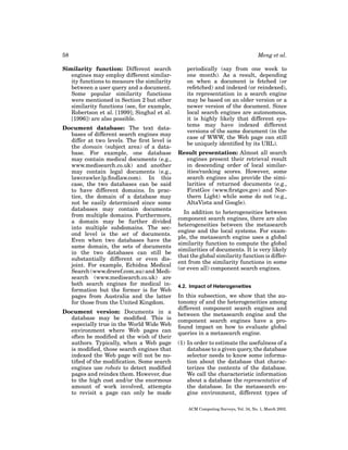 58
Similarity function: Different search
engines may employ different similarity functions to measure the similarity
between a user query and a document.
Some popular similarity functions
were mentioned in Section 2 but other
similarity functions (see, for example,
Robertson et al. [1999]; Singhal et al.
[1996]) are also possible.
Document database: The text databases of different search engines may
differ at two levels. The ﬁrst level is
the domain (subject area) of a database. For example, one database
may contain medical documents (e.g.,
www.medisearch.co.uk) and another
may contain legal documents (e.g.,
lawcrawler.lp.ﬁndlaw.com). In this
case, the two databases can be said
to have different domains. In practice, the domain of a database may
not be easily determined since some
databases may contain documents
from multiple domains. Furthermore,
a domain may be further divided
into multiple subdomains. The second level is the set of documents.
Even when two databases have the
same domain, the sets of documents
in the two databases can still be
substantially different or even disjoint. For example, Echidna Medical
Search (www.drsref.com.au) and Medisearch (www.medisearch.co.uk) are
both search engines for medical information but the former is for Web
pages from Australia and the latter
for those from the United Kingdom.
Document version: Documents in a
database may be modiﬁed. This is
especially true in the World Wide Web
environment where Web pages can
often be modiﬁed at the wish of their
authors. Typically, when a Web page
is modiﬁed, those search engines that
indexed the Web page will not be notiﬁed of the modiﬁcation. Some search
engines use robots to detect modiﬁed
pages and reindex them. However, due
to the high cost and/or the enormous
amount of work involved, attempts
to revisit a page can only be made

Meng et al.
periodically (say from one week to
one month). As a result, depending
on when a document is fetched (or
refetched) and indexed (or reindexed),
its representation in a search engine
may be based on an older version or a
newer version of the document. Since
local search engines are autonomous,
it is highly likely that different systems may have indexed different
versions of the same document (in the
case of WWW, the Web page can still
be uniquely identiﬁed by its URL).
Result presentation: Almost all search
engines present their retrieval result
in descending order of local similarities/ranking scores. However, some
search engines also provide the similarities of returned documents (e.g.,
FirstGov (www.ﬁrstgov.gov) and Northern Light) while some do not (e.g.,
AltaVista and Google).
In addition to heterogeneities between
component search engines, there are also
heterogeneities between the metasearch
engine and the local systems. For example, the metasearch engine uses a global
similarity function to compute the global
similarities of documents. It is very likely
that the global similarity function is different from the similarity functions in some
(or even all) component search engines.
4.2. Impact of Heterogeneities

In this subsection, we show that the autonomy of and the heterogeneities among
different component search engines and
between the metasearch engine and the
component search engines have a profound impact on how to evaluate global
queries in a metasearch engine.
(1) In order to estimate the usefulness of a
database to a given query, the database
selector needs to know some information about the database that characterizes the contents of the database.
We call the characteristic information
about a database the representative of
the database. In the metasearch engine environment, different types of
ACM Computing Surveys, Vol. 34, No. 1, March 2002.

 