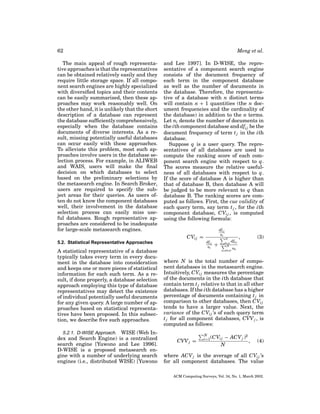 62
The main appeal of rough representative approaches is that the representatives
can be obtained relatively easily and they
require little storage space. If all component search engines are highly specialized
with diversiﬁed topics and their contents
can be easily summarized, then these approaches may work reasonably well. On
the other hand, it is unlikely that the short
description of a database can represent
the database sufﬁciently comprehensively,
especially when the database contains
documents of diverse interests. As a result, missing potentially useful databases
can occur easily with these approaches.
To alleviate this problem, most such approaches involve users in the database selection process. For example, in ALIWEB
and WAIS, users will make the ﬁnal
decision on which databases to select
based on the preliminary selections by
the metasearch engine. In Search Broker,
users are required to specify the subject areas for their queries. As users often do not know the component databases
well, their involvement in the database
selection process can easily miss useful databases. Rough representative approaches are considered to be inadequate
for large-scale metasearch engines.

Meng et al.
and Lee 1997]. In D-WISE, the representative of a component search engine
consists of the document frequency of
each term in the component database
as well as the number of documents in
the database. Therefore, the representative of a database with n distinct terms
will contain n + 1 quantities (the n document frequencies and the cardinality of
the database) in addition to the n terms.
Let ni denote the number of documents in
the ith component database and dfi j be the
document frequency of term t j in the ith
database.
Suppose q is a user query. The representatives of all databases are used to
compute the ranking score of each component search engine with respect to q.
The scores measure the relative usefulness of all databases with respect to q.
If the score of database A is higher than
that of database B, then database A will
be judged to be more relevant to q than
database B. The ranking scores are computed as follows. First, the cue validity of
each query term, say term t j , for the ith
component database, CVi j , is computed
using the following formula:
dfi j
ni

CVi j =
5.2. Statistical Representative Approaches

A statistical representative of a database
typically takes every term in every document in the database into consideration
and keeps one or more pieces of statistical
information for each such term. As a result, if done properly, a database selection
approach employing this type of database
representatives may detect the existence
of individual potentially useful documents
for any given query. A large number of approaches based on statistical representatives have been proposed. In this subsection, we describe ﬁve such approaches.
5.2.1. D-WISE Approach. WISE (Web Index and Search Engine) is a centralized
search engine [Yuwono and Lee 1996].
D-WISE is a proposed metasearch engine with a number of underlying search
engines (i.e., distributed WISE) [Yuwono

N

dfi j
ni

+

k=i
N

dfk j

k=i

,

(3)

nk

where N is the total number of component databases in the metasearch engine.
Intuitively, CVi j measures the percentage
of the documents in the ith database that
contain term t j relative to that in all other
databases. If the ith database has a higher
percentage of documents containing t j in
comparison to other databases, then CVi j
tends to have a larger value. Next, the
variance of the CVi j ’s of each query term
t j for all component databases, CVV j , is
computed as follows:
CVV j =

N
i=1 (CVi j

− ACV j )2
,
N

(4)

where ACV j is the average of all CVi j ’s
for all component databases. The value
ACM Computing Surveys, Vol. 34, No. 1, March 2002.

 