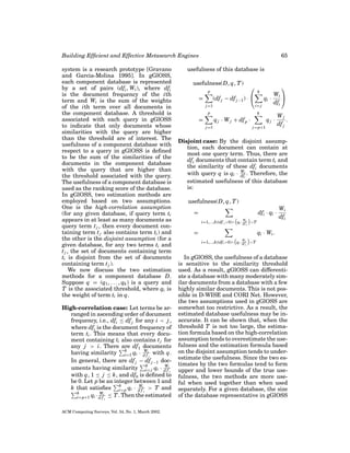 Building Efﬁcient and Effective Metasearch Engines
system is a research prototype [Gravano
and Garcia-Molina 1995]. In gGlOSS,
each component database is represented
by a set of pairs (dfi , Wi ), where dfi
is the document frequency of the ith
term and Wi is the sum of the weights
of the ith term over all documents in
the component database. A threshold is
associated with each query in gGlOSS
to indicate that only documents whose
similarities with the query are higher
than the threshold are of interest. The
usefulness of a component database with
respect to a query in gGlOSS is deﬁned
to be the sum of the similarities of the
documents in the component database
with the query that are higher than
the threshold associated with the query.
The usefulness of a component database is
used as the ranking score of the database.
In gGlOSS, two estimation methods are
employed based on two assumptions.
One is the high-correlation assumption
(for any given database, if query term ti
appears in at least as many documents as
query term t j , then every document containing term t j also contains term ti ) and
the other is the disjoint assumption (for a
given database, for any two terms ti and
t j , the set of documents containing term
ti is disjoint from the set of documents
containing term t j ).
We now discuss the two estimation
methods for a component database D.
Suppose q = (q1 , . . . , qk ) is a query and
T is the associated threshold, where qi is
the weight of term ti in q.
High-correlation case: Let terms be arranged in ascending order of document
frequency, i.e., dfi ≤ df j for any i < j ,
where dfi is the document frequency of
term ti . This means that every document containing ti also contains t j for
any j > i. There are df1 documents
k
W
having similarity i=1 qi · d fi with q.
i
In general, there are df j − df j −1 dock
W
uments having similarity i= j qi · d fi
i
with q, 1 ≤ j ≤ k, and df0 is deﬁned to
be 0. Let p be an integer between 1 and
k
W
k that satisﬁes i= p qi · d fi > T and
i
k
Wi
i= p+1 qi · d f ≤ T . Then the estimated
i

ACM Computing Surveys, Vol. 34, No. 1, March 2002.

65

usefulness of this database is
usefulness(D, q, T )
p

=



(df j − df j −1 ) · 

j =1



k

qi ·
i= j

p

k

q j · W j + df p ·

=

Wi 
dfi

j =1

qj ·
j = p+1

Wj
.
df j

Disjoint case: By the disjoint assumption, each document can contain at
most one query term. Thus, there are
dfi documents that contain term ti and
the similarity of these dfi documents
W
with query q is qi · dfi . Therefore, the
i
estimated usefulness of this database
is:
usefulness(D, q, T )
dfi · qi ·

=
W

i=1,...,k|(df i >0)∧ qi · df i

i

>T

=

Wi
dfi

qi · Wi .
i=1,...,k|(df i >0)∧

W
qi · df i
i

>T

In gGlOSS, the usefulness of a database
is sensitive to the similarity threshold
used. As a result, gGlOSS can differentiate a database with many moderately similar documents from a database with a few
highly similar documents. This is not possible in D-WISE and CORI Net. However,
the two assumptions used in gGlOSS are
somewhat too restrictive. As a result, the
estimated database usefulness may be inaccurate. It can be shown that, when the
threshold T is not too large, the estimation formula based on the high-correlation
assumption tends to overestimate the usefulness and the estimation formula based
on the disjoint assumption tends to underestimate the usefulness. Since the two estimates by the two formulas tend to form
upper and lower bounds of the true usefulness, the two methods are more useful when used together than when used
separately. For a given database, the size
of the database representative in gGlOSS

 