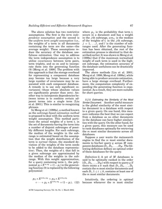 Building Efﬁcient and Effective Metasearch Engines
The above solution has two restrictive
assumptions. The ﬁrst is the term independence assumption and the second is
the uniform term weight assumption (i.e.,
the weights of a term in all documents
containing the term are the same—the
average weight). These assumptions reduce the accuracy of the database usefulness estimation. One way to address
the term independence assumption is to
utilize covariances between term pairs,
term triplets, and so on and to incorporate them into the generating function
(9) [Meng et al. 1998]. The problem with
this approach is that the storage overhead
for representing a component database
may become too large because a very
large number of covariances may be associated with each component database.
A remedy is to use only signiﬁcant covariances (those whose absolute values
are signiﬁcantly greater than zero). Another way to incorporate dependencies between terms is to combine certain adjacent terms into a single term [Liu
et al. 2001]. This is similar to recognizing
phrases.
In Meng et al. [1999a], a method known
as the subrange-based estimation method
is proposed to deal with the uniform term
weight assumption. This method partitions the actual weights of a term ti in
the set of documents having the term into
a number of disjoint subranges of possibly different lengths. For each subrange,
the median of the weights in the subrange is estimated based on the assumption that the weight distribution of the
term is normal (hence, the standard deviation of the weights of the term needs
to be added to the database representative). Then, the weights of ti that fall in
a given subrange are approximated by
the median of the weights in the subrange. With this weight approximation,
for a query containing term ti , the polynomial pi ∗ X wi ∗qi + (1 − pi ) in the generating function (9) is replaced by the following
polynomial:
pi1 ∗ X wmi1 ∗qi + pi2 ∗ X wmi2 ∗qi
+ · · · + pil ∗ X wmil ∗qi + (1 − pi ), (12)
ACM Computing Surveys, Vol. 34, No. 1, March 2002.

67

where pi j is the probability that term ti
occurs in a document and has a weight
in the j th subrange, wmi j is the median
of the weights of ti in the j th subrange,
j = 1, . . . , l , and l is the number of subranges used. After the generating function has been obtained, the rest of the
estimation process is identical to that described earlier. It was shown in Meng et al.
[1999a] that if the maximum normalized
weight of each term is used in the highest subrange, the estimation accuracy of
the database usefulness can be drastically
improved.
The above methods [Liu et al. 2001;
Meng et al. 1998; Meng et al. 1999a], while
being able to produce accurate estimation,
have a large storage overhead. Furthermore, the computation complexity of expanding the generating function is exponential. As a result, they are more suitable
for short queries.
5.2.5. Estimating the Similarity of the Most
Similar Document. Another useful measure

is the global similarity of the most similar document in a database with respect
to a given query. On one hand, this measure indicates the best that we can expect
from a database as no other documents
in the database can have higher similarities with the query. On the other hand, for
a given query, this measure can be used
to rank databases optimally for retrieving
the m most similar documents across all
databases.
Suppose a user wants the metasearch
engine to ﬁnd the m most similar documents to his/her query q across M component databases D1 , D2 , . . . , D M . The following deﬁnition deﬁnes an optimal order
of these databases for the query.
Deﬁnition 2. A set of M databases is
said to be optimally ranked in the order
[D1 , D2 , . . . , D M ] with respect to query q if
there exists a k such that D1 , D2 , . . . , Dk
contain the m most similar documents and
each Di , 1 ≤ i ≤ k, contains at least one of
the m most similar documents.
Intuitively, the ordering is optimal
because whenever the m most similar

 