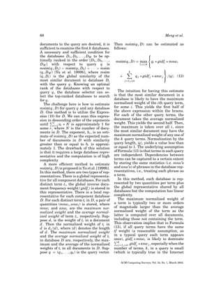 68
documents to the query are desired, it is
sufﬁcient to examine the ﬁrst k databases.
A necessary and sufﬁcient condition for
the databases D1 , D2 , . . . , D M to be optimally ranked in the order [D1 , D2 , . . . ,
D M ] with respect to query q is
msim(q, D1 ) > msim(q, D2 ) > · · · > msim
(q, D M ) [Yu et al. 1999b], where msim
(q, Di ) is the global similarity of the
most similar document in database Di
with the query q. Knowing an optimal
rank of the databases with respect to
query q, the database selector can select the top-ranked databases to search
for q.
The challenge here is how to estimate
msim(q, D) for query q and any database
D. One method is to utilize the Expression (10) for D. We can scan this expression in descending order of the exponents
until r ai ∗ N is approximately 1 for
i=1
some r, where N is the number of documents in D. The exponent, br , is an estimate of msim(q, D) as the expected number of documents in D with similarity
greater than or equal to br is approximately 1. The drawback of this solution
is that it requires a large database representative and the computation is of high
complexity.
A more efﬁcient method to estimate
msim(q, D) is proposed in Yu et al. [1999b].
In this method, there are two types of representatives. There is a global representative for all component databases. For each
distinct term ti , the global inverse document frequency weight (gidfi ) is stored in
this representative. There is a local representative for each component database
D. For each distinct term ti in D, a pair of
quantities (mnwi , anwi ) is stored, where
mnwi and anwi are the maximum normalized weight and the average normalized weight of term ti , respectively. Suppose d i is the weight of ti in a document
d . Then the normalized weight of ti in
d is d i /|d |, where |d | denotes the length
of d . The maximum normalized weight
and the average normalized weight of ti
in database D are, respectively, the maximum and the average of the normalized
weights of ti in all documents in D. Suppose q = (q1 , . . . , qk ) is the query vector.

Meng et al.
Then msim(q, D) can be estimated as
follows:


msim(q, D) = max qi ∗ gidfi ∗ mnwi
1≤i≤k 

k

+
q j ∗ gidf j ∗ anw j /|q|. (13)

j =1, j =i

The intuition for having this estimate
is that the most similar document in a
database is likely to have the maximum
normalized weight of the ith query term,
for some i. This yields the ﬁrst half of
the above expression within the braces.
For each of the other query terms, the
document takes the average normalized
weight. This yields the second half. Then,
the maximum is taken over all i, since
the most similar document may have the
maximum normalized weight of any one of
the k query terms. Normalization by the
query length, |q|, yields a value less than
or equal to 1. The underlying assumption
of Formula (13) is that terms in each query
are independent. Dependencies between
terms can be captured to a certain extent
by storing the same statistics (i.e. mnw’s
and anw’s) of phrases in the database representatives, i.e., treating each phrase as
a term.
In this method, each database is represented by two quantities per term plus
the global representative shared by all
databases but the computation has linear
complexity.
The maximum normalized weight of
a term is typically two or more orders
of magnitude larger than the average
normalized weight of the term as the
latter is computed over all documents,
including those not containing the term.
This observation implies that in Formula
(13), if all query terms have the same
tf weight (a reasonable assumption, as
in a typical query each term appears
once), gidfi ∗ mnwi is likely to dominate
k
j =1, j =i gidfj ∗ anw j , especially when the
number of terms, k, in a query is small
(which is typically true in the Internet
ACM Computing Surveys, Vol. 34, No. 1, March 2002.

 