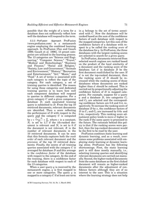 Building Efﬁcient and Effective Metasearch Engines
possible that the weight of a term for a
database does not sufﬁciently reﬂect how
well the database will respond to the term.
5.3.3. ProFusion
Approach. ProFusion
(www.profusion.com) is a metasearch
engine employing the combined learning
approach. In ProFusion [Fan and Gauch
1999; Gauch et al. 1996], 13 preset categories are utilized in the learning process.
The 13 categories are “Science and Engineering,” “Computer Science,” “Travel,”
“Medical and Biotechnology,” “Business
and Finance,” “Social and Religion,”
“Society, Law and Government,” “Animals
and Environment,” “History,” “Recreation
and Entertainment,” “Art,” “Music,” and
“Food.” A set of terms is associated with
each category to reﬂect the topic of the
category. For each category, a set of
training queries is identiﬁed. The reason
for using these categories and dedicated
training queries is to learn how well
each component database will respond
to queries in different categories. For a
given category C and a given component
database D, each associated training
query is submitted to D. From the top 10
retrieved documents, relevant documents
are identiﬁed. Then a score reﬂecting
the performance of D with respect to the
query and the category C is computed
10
Ni

R
by c ∗ i=1 ∗ 10 , where c is a constant;
10
Ni is set to 1/i if the ith-ranked document is relevant and Ni is set to 0 if
the document is not relevant; R is the
number of relevant documents in the
10 retrieved documents. It can be seen
that this formula captures both the rank
order of each relevant document and the
precision of the top 10 retrieved documents. Finally, the scores of all training
queries associated with the category C is
averaged for database D and this average
is the conﬁdence factor of the database
with respect to the category. At the end of
the training, there is a conﬁdence factor
for each database with respect to each of
the 13 categories.
When a user query q is received by the
metasearch engine, q is ﬁrst mapped to
one or more categories. The query q is
mapped to a category C if at least one term

ACM Computing Surveys, Vol. 34, No. 1, March 2002.

71

in q belongs to the set of terms associated with C. Now the databases will be
ranked based on the sum of the conﬁdence
factors of each database with respect to
the mapped categories. Let this sum of the
conﬁdence factors of a database with respect to q be called the ranking score of
the database for q. In ProFusion, the three
databases with the largest ranking scores
are selected to search for a given query.
In ProFusion, documents retrieved from
selected search engines are ranked based
on the product of the local similarity of
a document and the ranking score of the
database. Let d in database D be the
ﬁrst document read/clicked by the user. If
d is not the top-ranked document, then
the ranking score of D should be increased while the ranking scores of those
databases whose documents are ranked
higher than d should be reduced. This is
carried out by proportionally adjusting the
conﬁdence factors of D in mapped categories. For example, suppose for a query
q and a database D, two categories C1
and C2 are selected and the corresponding conﬁdence factors are 0.6 and 0.4, respectively. To increase the ranking score of
database D by x, the conﬁdence factors of
D in C1 and C2 are increased by 0.6x and
0.4x, respectively. This ranking score adjustment policy tends to move d higher in
the rank if the same query is processed in
the future. The rationale behind this policy is that if the ranking scores were perfect, then the top-ranked document would
be the ﬁrst to be read by the user.
ProFusion combines static learning and
dynamic learning, and as a result, overcomes some problems associated with employing static learning or dynamic learning alone. ProFusion has the following
shortcomings. First, the static learning
part is still done mostly manually, i.e.,
selecting training queries and identifying
relevant documents are carried out manually. Second, the higher-ranked documents
from the same database as the ﬁrst clicked
document will remain as higher-ranked
documents after the adjustment of conﬁdence factors although they are of no
interest to the user. This is a situation
where the learning strategy does not help

 
